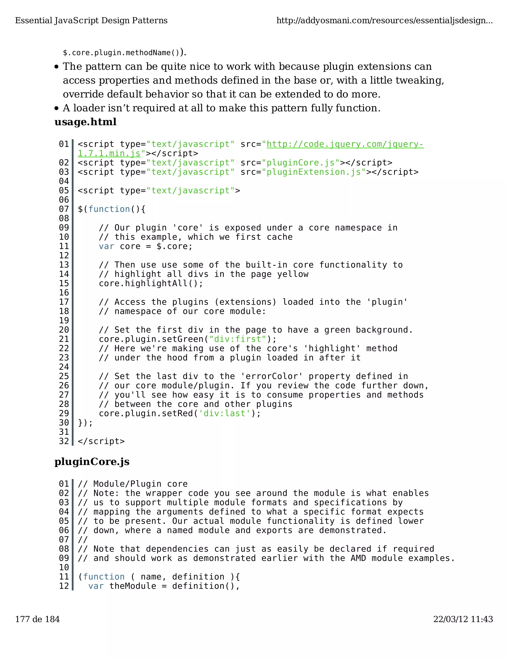 Essential JavaScript Design Patterns http://addyosmani.com/resources/essentialjsdesign... $.core.plugin.methodName()). The pattern can be quite nice to work with because plugin extensions can access properties and methods defined in the base or, with a little tweaking, override default behavior so that it can be extended to do more. A loader isn’t required at all to make this pattern fully function. usage.html 01 <script type="text/javascript" src="http://code.jquery.com/jquery- 1.7.1.min.js"></script> 02 <script type="text/javascript" src="pluginCore.js"></script> 03 <script type="text/javascript" src="pluginExtension.js"></script> 04 05 <script type="text/javascript"> 06 07 $(function(){ 08 09 // Our plugin 'core' is exposed under a core namespace in 10 // this example, which we first cache 11 var core = $.core; 12 13 // Then use use some of the built-in core functionality to 14 // highlight all divs in the page yellow 15 core.highlightAll(); 16 17 // Access the plugins (extensions) loaded into the 'plugin' 18 // namespace of our core module: 19 20 // Set the first div in the page to have a green background. 21 core.plugin.setGreen("div:first"); 22 // Here we're making use of the core's 'highlight' method 23 // under the hood from a plugin loaded in after it 24 25 // Set the last div to the 'errorColor' property defined in 26 // our core module/plugin. If you review the code further down, 27 // you'll see how easy it is to consume properties and methods 28 // between the core and other plugins 29 core.plugin.setRed('div:last'); 30 }); 31 32 </script> pluginCore.js 01 // Module/Plugin core 02 // Note: the wrapper code you see around the module is what enables 03 // us to support multiple module formats and specifications by 04 // mapping the arguments defined to what a specific format expects 05 // to be present. Our actual module functionality is defined lower 06 // down, where a named module and exports are demonstrated. 07 // 08 // Note that dependencies can just as easily be declared if required 09 // and should work as demonstrated earlier with the AMD module examples. 10 11 (function ( name, definition ){ 12 var theModule = definition(), 177 de 184 22/03/12 11:43 