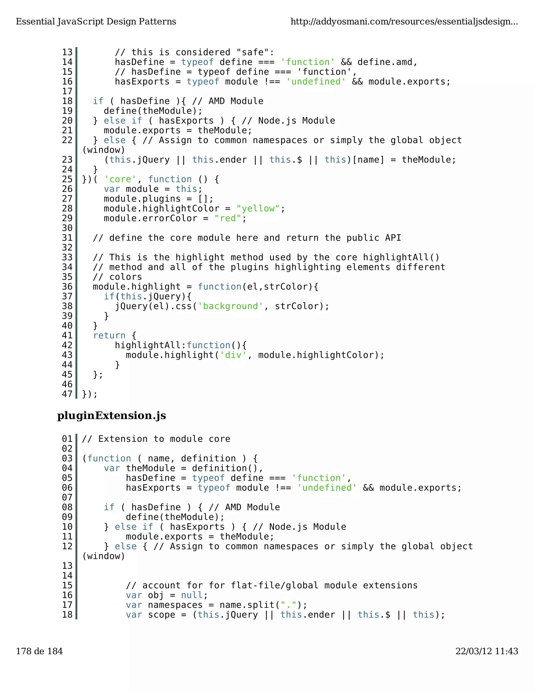 Essential JavaScript Design Patterns http://addyosmani.com/resources/essentialjsdesign... 13 // this is considered "safe": 14 hasDefine = typeof define === 'function' && define.amd, 15 // hasDefine = typeof define === 'function', 16 hasExports = typeof module !== 'undefined' && module.exports; 17 18 if ( hasDefine ){ // AMD Module 19 define(theModule); 20 } else if ( hasExports ) { // Node.js Module 21 module.exports = theModule; 22 } else { // Assign to common namespaces or simply the global object (window) 23 (this.jQuery || this.ender || this.$ || this)[name] = theModule; 24 } 25 })( 'core', function () { 26 var module = this; 27 module.plugins = []; 28 module.highlightColor = "yellow"; 29 module.errorColor = "red"; 30 31 // define the core module here and return the public API 32 33 // This is the highlight method used by the core highlightAll() 34 // method and all of the plugins highlighting elements different 35 // colors 36 module.highlight = function(el,strColor){ 37 if(this.jQuery){ 38 jQuery(el).css('background', strColor); 39 } 40 } 41 return { 42 highlightAll:function(){ 43 module.highlight('div', module.highlightColor); 44 } 45 }; 46 47 }); pluginExtension.js 01 // Extension to module core 02 03 (function ( name, definition ) { 04 var theModule = definition(), 05 hasDefine = typeof define === 'function', 06 hasExports = typeof module !== 'undefined' && module.exports; 07 08 if ( hasDefine ) { // AMD Module 09 define(theModule); 10 } else if ( hasExports ) { // Node.js Module 11 module.exports = theModule; 12 } else { // Assign to common namespaces or simply the global object (window) 13 14 15 // account for for flat-file/global module extensions 16 var obj = null; 17 var namespaces = name.split("."); 18 var scope = (this.jQuery || this.ender || this.$ || this); 178 de 184 22/03/12 11:43 