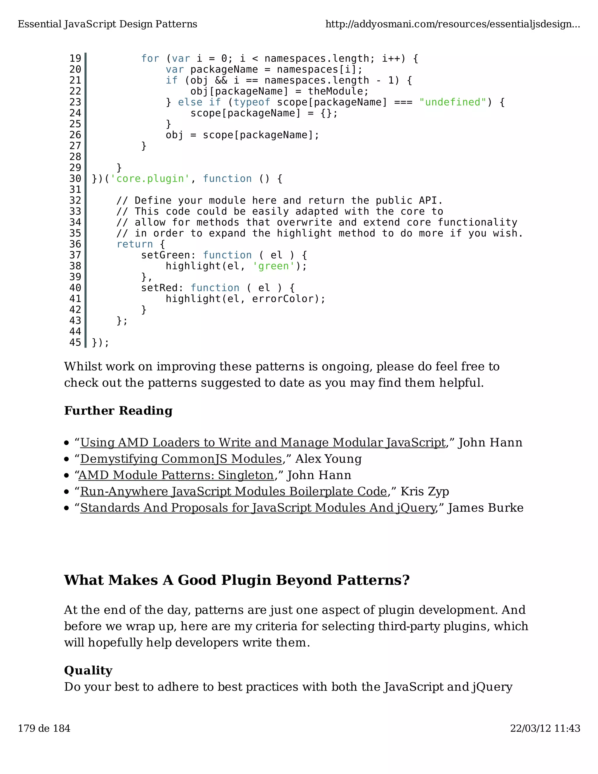 Essential JavaScript Design Patterns http://addyosmani.com/resources/essentialjsdesign... 19 for (var i = 0; i < namespaces.length; i++) { 20 var packageName = namespaces[i]; 21 if (obj && i == namespaces.length - 1) { 22 obj[packageName] = theModule; 23 } else if (typeof scope[packageName] === "undefined") { 24 scope[packageName] = {}; 25 } 26 obj = scope[packageName]; 27 } 28 29 } 30 })('core.plugin', function () { 31 32 // Define your module here and return the public API. 33 // This code could be easily adapted with the core to 34 // allow for methods that overwrite and extend core functionality 35 // in order to expand the highlight method to do more if you wish. 36 return { 37 setGreen: function ( el ) { 38 highlight(el, 'green'); 39 }, 40 setRed: function ( el ) { 41 highlight(el, errorColor); 42 } 43 }; 44 45 }); Whilst work on improving these patterns is ongoing, please do feel free to check out the patterns suggested to date as you may find them helpful. Further Reading “Using AMD Loaders to Write and Manage Modular JavaScript,” John Hann “Demystifying CommonJS Modules,” Alex Young “AMD Module Patterns: Singleton,” John Hann “Run-Anywhere JavaScript Modules Boilerplate Code,” Kris Zyp “Standards And Proposals for JavaScript Modules And jQuery,” James Burke What Makes A Good Plugin Beyond Patterns? At the end of the day, patterns are just one aspect of plugin development. And before we wrap up, here are my criteria for selecting third-party plugins, which will hopefully help developers write them. Quality Do your best to adhere to best practices with both the JavaScript and jQuery 179 de 184 22/03/12 11:43 