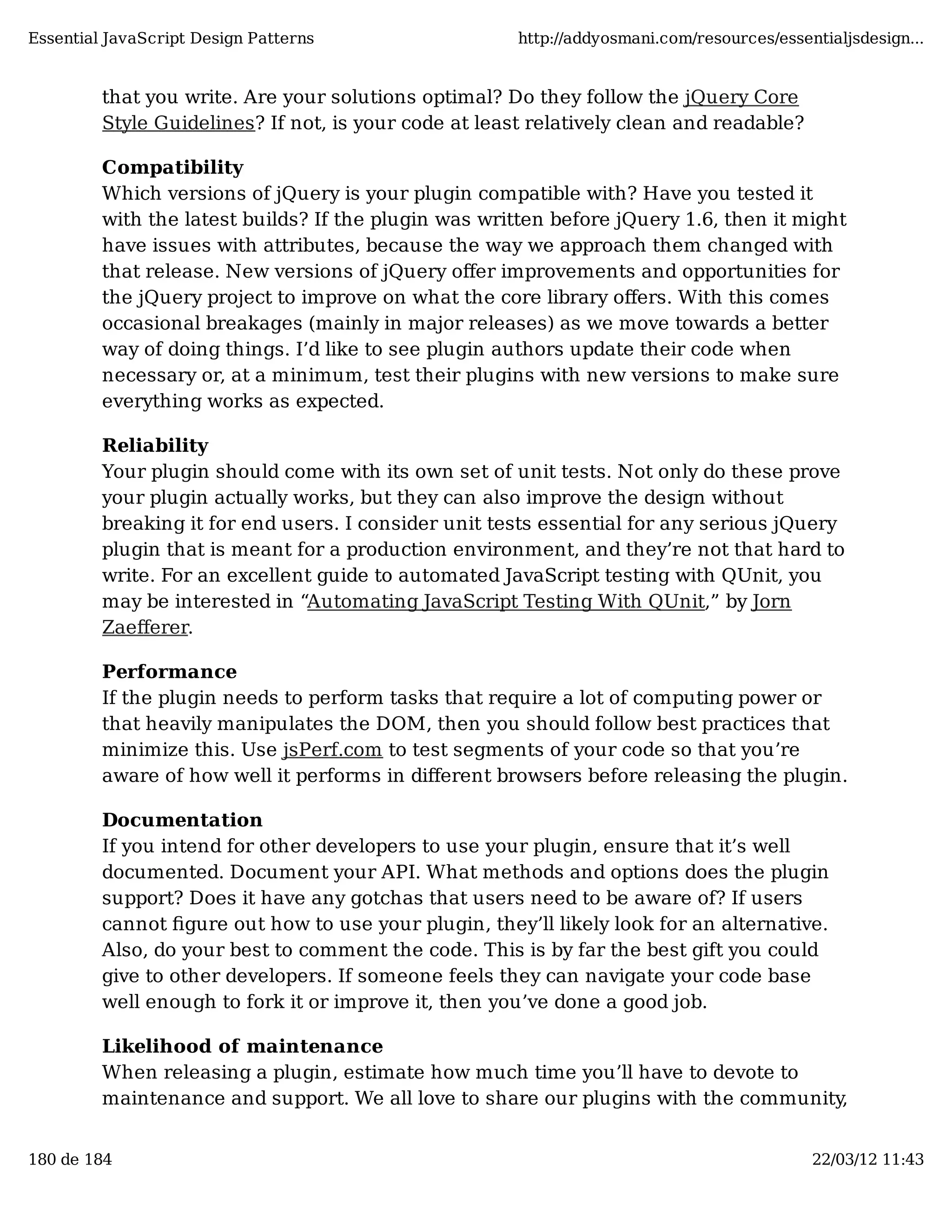 Essential JavaScript Design Patterns http://addyosmani.com/resources/essentialjsdesign... that you write. Are your solutions optimal? Do they follow the jQuery Core Style Guidelines? If not, is your code at least relatively clean and readable? Compatibility Which versions of jQuery is your plugin compatible with? Have you tested it with the latest builds? If the plugin was written before jQuery 1.6, then it might have issues with attributes, because the way we approach them changed with that release. New versions of jQuery oﬀer improvements and opportunities for the jQuery project to improve on what the core library oﬀers. With this comes occasional breakages (mainly in major releases) as we move towards a better way of doing things. I’d like to see plugin authors update their code when necessary or, at a minimum, test their plugins with new versions to make sure everything works as expected. Reliability Your plugin should come with its own set of unit tests. Not only do these prove your plugin actually works, but they can also improve the design without breaking it for end users. I consider unit tests essential for any serious jQuery plugin that is meant for a production environment, and they’re not that hard to write. For an excellent guide to automated JavaScript testing with QUnit, you may be interested in “Automating JavaScript Testing With QUnit,” by Jorn Zaeﬀerer. Performance If the plugin needs to perform tasks that require a lot of computing power or that heavily manipulates the DOM, then you should follow best practices that minimize this. Use jsPerf.com to test segments of your code so that you’re aware of how well it performs in diﬀerent browsers before releasing the plugin. Documentation If you intend for other developers to use your plugin, ensure that it’s well documented. Document your API. What methods and options does the plugin support? Does it have any gotchas that users need to be aware of? If users cannot ﬁgure out how to use your plugin, they’ll likely look for an alternative. Also, do your best to comment the code. This is by far the best gift you could give to other developers. If someone feels they can navigate your code base well enough to fork it or improve it, then you’ve done a good job. Likelihood of maintenance When releasing a plugin, estimate how much time you’ll have to devote to maintenance and support. We all love to share our plugins with the community, 180 de 184 22/03/12 11:43 