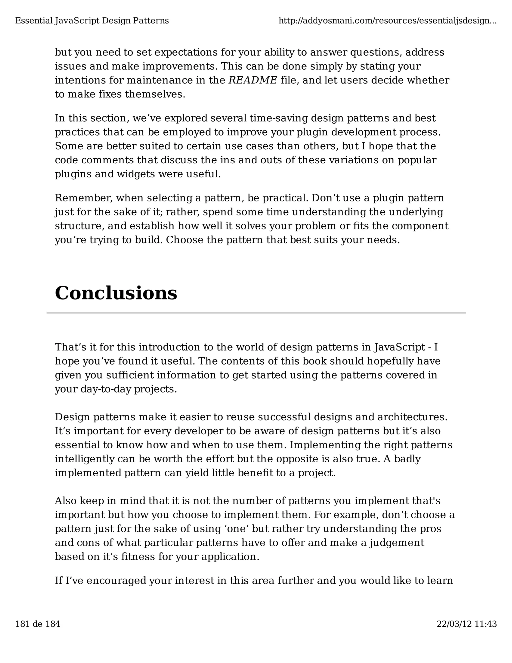 Essential JavaScript Design Patterns http://addyosmani.com/resources/essentialjsdesign... but you need to set expectations for your ability to answer questions, address issues and make improvements. This can be done simply by stating your intentions for maintenance in the README file, and let users decide whether to make fixes themselves. In this section, we’ve explored several time-saving design patterns and best practices that can be employed to improve your plugin development process. Some are better suited to certain use cases than others, but I hope that the code comments that discuss the ins and outs of these variations on popular plugins and widgets were useful. Remember, when selecting a pattern, be practical. Don’t use a plugin pattern just for the sake of it; rather, spend some time understanding the underlying structure, and establish how well it solves your problem or ﬁts the component you’re trying to build. Choose the pattern that best suits your needs. Conclusions That’s it for this introduction to the world of design patterns in JavaScript - I hope you’ve found it useful. The contents of this book should hopefully have given you suﬃcient information to get started using the patterns covered in your day-to-day projects. Design patterns make it easier to reuse successful designs and architectures. It’s important for every developer to be aware of design patterns but it’s also essential to know how and when to use them. Implementing the right patterns intelligently can be worth the effort but the opposite is also true. A badly implemented pattern can yield little beneﬁt to a project. Also keep in mind that it is not the number of patterns you implement that's important but how you choose to implement them. For example, don’t choose a pattern just for the sake of using ‘one’ but rather try understanding the pros and cons of what particular patterns have to oﬀer and make a judgement based on it’s ﬁtness for your application. If I’ve encouraged your interest in this area further and you would like to learn 181 de 184 22/03/12 11:43 