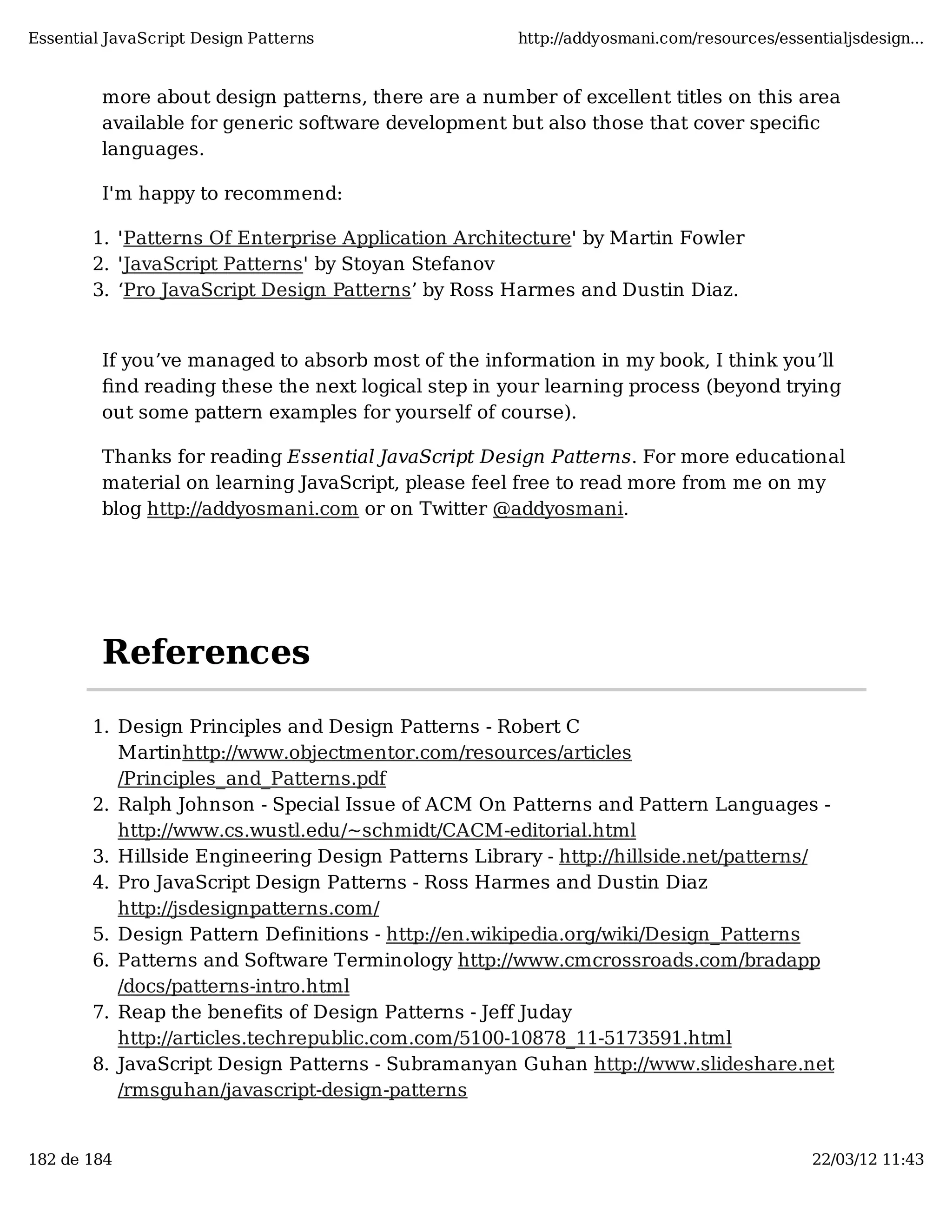 Essential JavaScript Design Patterns http://addyosmani.com/resources/essentialjsdesign... more about design patterns, there are a number of excellent titles on this area available for generic software development but also those that cover speciﬁc languages. I'm happy to recommend: 1. 'Patterns Of Enterprise Application Architecture' by Martin Fowler 2. 'JavaScript Patterns' by Stoyan Stefanov 3. ‘Pro JavaScript Design Patterns’ by Ross Harmes and Dustin Diaz. If you’ve managed to absorb most of the information in my book, I think you’ll ﬁnd reading these the next logical step in your learning process (beyond trying out some pattern examples for yourself of course). Thanks for reading Essential JavaScript Design Patterns. For more educational material on learning JavaScript, please feel free to read more from me on my blog http://addyosmani.com or on Twitter @addyosmani. References 1. Design Principles and Design Patterns - Robert C Martinhttp://www.objectmentor.com/resources/articles /Principles_and_Patterns.pdf 2. Ralph Johnson - Special Issue of ACM On Patterns and Pattern Languages - http://www.cs.wustl.edu/~schmidt/CACM-editorial.html 3. Hillside Engineering Design Patterns Library - http://hillside.net/patterns/ 4. Pro JavaScript Design Patterns - Ross Harmes and Dustin Diaz http://jsdesignpatterns.com/ 5. Design Pattern Definitions - http://en.wikipedia.org/wiki/Design_Patterns 6. Patterns and Software Terminology http://www.cmcrossroads.com/bradapp /docs/patterns-intro.html 7. Reap the benefits of Design Patterns - Jeff Juday http://articles.techrepublic.com.com/5100-10878_11-5173591.html 8. JavaScript Design Patterns - Subramanyan Guhan http://www.slideshare.net /rmsguhan/javascript-design-patterns 182 de 184 22/03/12 11:43 