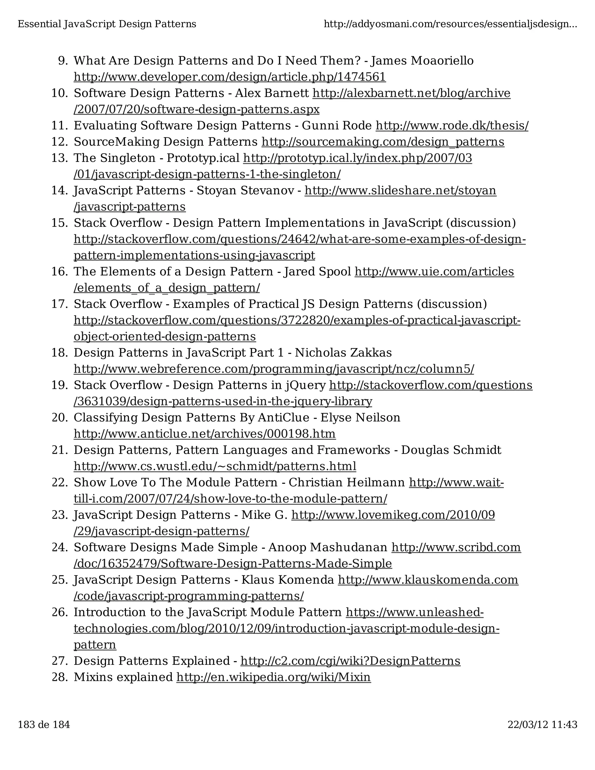 Essential JavaScript Design Patterns http://addyosmani.com/resources/essentialjsdesign... 9. What Are Design Patterns and Do I Need Them? - James Moaoriello http://www.developer.com/design/article.php/1474561 10. Software Design Patterns - Alex Barnett http://alexbarnett.net/blog/archive /2007/07/20/software-design-patterns.aspx 11. Evaluating Software Design Patterns - Gunni Rode http://www.rode.dk/thesis/ 12. SourceMaking Design Patterns http://sourcemaking.com/design_patterns 13. The Singleton - Prototyp.ical http://prototyp.ical.ly/index.php/2007/03 /01/javascript-design-patterns-1-the-singleton/ 14. JavaScript Patterns - Stoyan Stevanov - http://www.slideshare.net/stoyan /javascript-patterns 15. Stack Overflow - Design Pattern Implementations in JavaScript (discussion) http://stackoverflow.com/questions/24642/what-are-some-examples-of-design- pattern-implementations-using-javascript 16. The Elements of a Design Pattern - Jared Spool http://www.uie.com/articles /elements_of_a_design_pattern/ 17. Stack Overflow - Examples of Practical JS Design Patterns (discussion) http://stackoverflow.com/questions/3722820/examples-of-practical-javascript- object-oriented-design-patterns 18. Design Patterns in JavaScript Part 1 - Nicholas Zakkas http://www.webreference.com/programming/javascript/ncz/column5/ 19. Stack Overflow - Design Patterns in jQuery http://stackoverflow.com/questions /3631039/design-patterns-used-in-the-jquery-library 20. Classifying Design Patterns By AntiClue - Elyse Neilson http://www.anticlue.net/archives/000198.htm 21. Design Patterns, Pattern Languages and Frameworks - Douglas Schmidt http://www.cs.wustl.edu/~schmidt/patterns.html 22. Show Love To The Module Pattern - Christian Heilmann http://www.wait- till-i.com/2007/07/24/show-love-to-the-module-pattern/ 23. JavaScript Design Patterns - Mike G. http://www.lovemikeg.com/2010/09 /29/javascript-design-patterns/ 24. Software Designs Made Simple - Anoop Mashudanan http://www.scribd.com /doc/16352479/Software-Design-Patterns-Made-Simple 25. JavaScript Design Patterns - Klaus Komenda http://www.klauskomenda.com /code/javascript-programming-patterns/ 26. Introduction to the JavaScript Module Pattern https://www.unleashed- technologies.com/blog/2010/12/09/introduction-javascript-module-design- pattern 27. Design Patterns Explained - http://c2.com/cgi/wiki?DesignPatterns 28. Mixins explained http://en.wikipedia.org/wiki/Mixin 183 de 184 22/03/12 11:43 