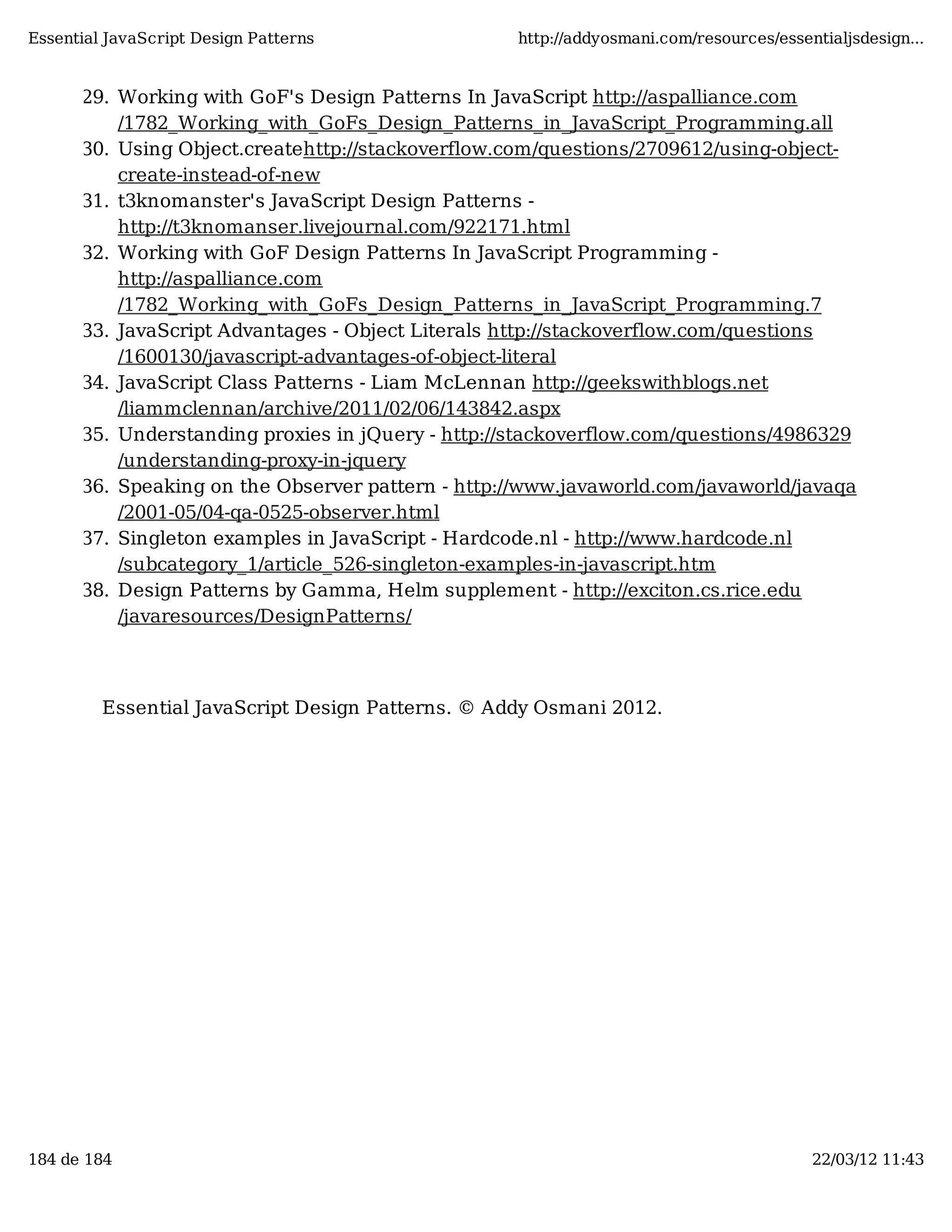Essential JavaScript Design Patterns http://addyosmani.com/resources/essentialjsdesign... 29. Working with GoF's Design Patterns In JavaScript http://aspalliance.com /1782_Working_with_GoFs_Design_Patterns_in_JavaScript_Programming.all 30. Using Object.createhttp://stackoverflow.com/questions/2709612/using-object- create-instead-of-new 31. t3knomanster's JavaScript Design Patterns - http://t3knomanser.livejournal.com/922171.html 32. Working with GoF Design Patterns In JavaScript Programming - http://aspalliance.com /1782_Working_with_GoFs_Design_Patterns_in_JavaScript_Programming.7 33. JavaScript Advantages - Object Literals http://stackoverflow.com/questions /1600130/javascript-advantages-of-object-literal 34. JavaScript Class Patterns - Liam McLennan http://geekswithblogs.net /liammclennan/archive/2011/02/06/143842.aspx 35. Understanding proxies in jQuery - http://stackoverflow.com/questions/4986329 /understanding-proxy-in-jquery 36. Speaking on the Observer pattern - http://www.javaworld.com/javaworld/javaqa /2001-05/04-qa-0525-observer.html 37. Singleton examples in JavaScript - Hardcode.nl - http://www.hardcode.nl /subcategory_1/article_526-singleton-examples-in-javascript.htm 38. Design Patterns by Gamma, Helm supplement - http://exciton.cs.rice.edu /javaresources/DesignPatterns/ Essential JavaScript Design Patterns. © Addy Osmani 2012. 184 de 184 22/03/12 11:43 