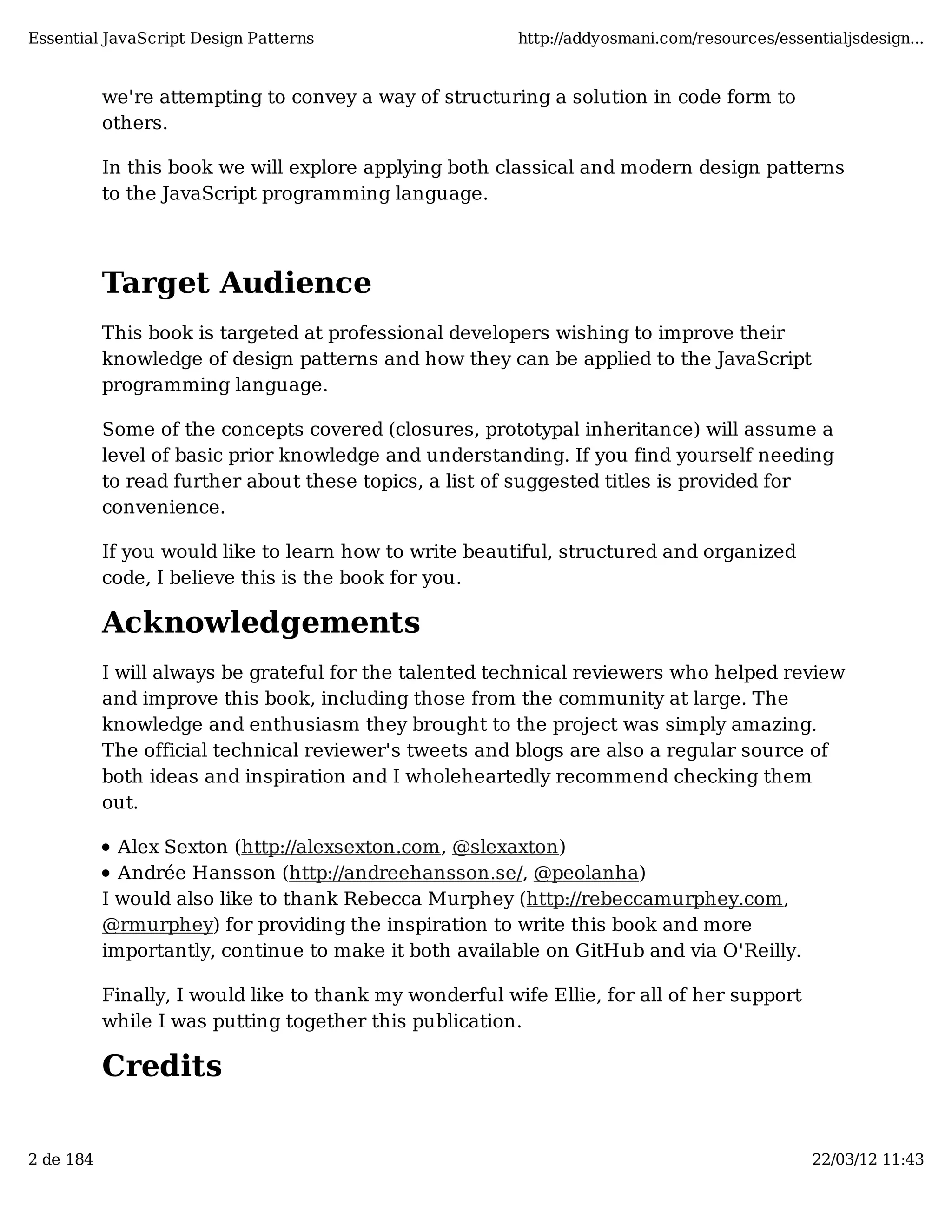 Essential JavaScript Design Patterns http://addyosmani.com/resources/essentialjsdesign... we're attempting to convey a way of structuring a solution in code form to others. In this book we will explore applying both classical and modern design patterns to the JavaScript programming language. Target Audience This book is targeted at professional developers wishing to improve their knowledge of design patterns and how they can be applied to the JavaScript programming language. Some of the concepts covered (closures, prototypal inheritance) will assume a level of basic prior knowledge and understanding. If you find yourself needing to read further about these topics, a list of suggested titles is provided for convenience. If you would like to learn how to write beautiful, structured and organized code, I believe this is the book for you. Acknowledgements I will always be grateful for the talented technical reviewers who helped review and improve this book, including those from the community at large. The knowledge and enthusiasm they brought to the project was simply amazing. The official technical reviewer's tweets and blogs are also a regular source of both ideas and inspiration and I wholeheartedly recommend checking them out. Alex Sexton (http://alexsexton.com, @slexaxton) Andrée Hansson (http://andreehansson.se/, @peolanha) I would also like to thank Rebecca Murphey (http://rebeccamurphey.com, @rmurphey) for providing the inspiration to write this book and more importantly, continue to make it both available on GitHub and via O'Reilly. Finally, I would like to thank my wonderful wife Ellie, for all of her support while I was putting together this publication. Credits 2 de 184 22/03/12 11:43 