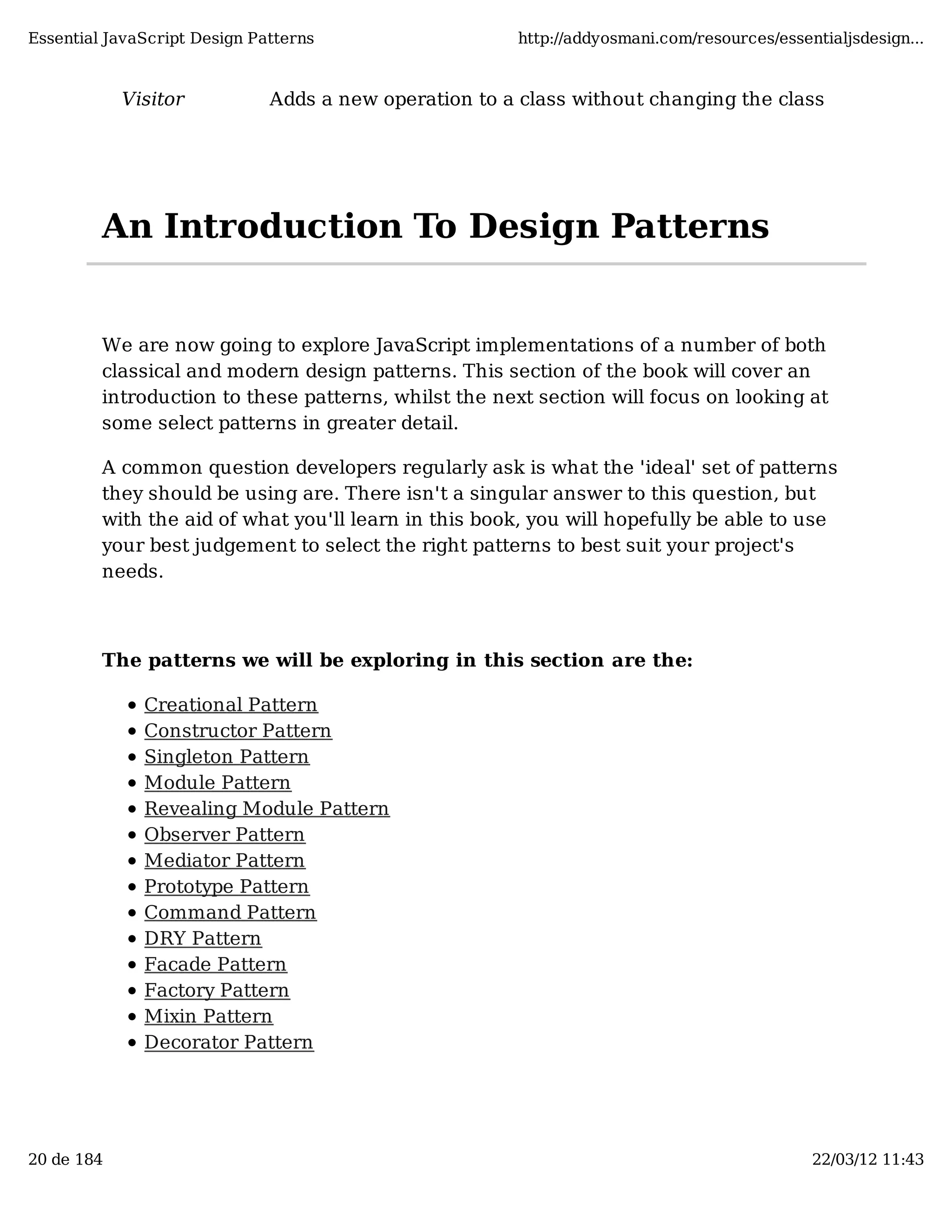 Essential JavaScript Design Patterns http://addyosmani.com/resources/essentialjsdesign... Visitor Adds a new operation to a class without changing the class An Introduction To Design Patterns We are now going to explore JavaScript implementations of a number of both classical and modern design patterns. This section of the book will cover an introduction to these patterns, whilst the next section will focus on looking at some select patterns in greater detail. A common question developers regularly ask is what the 'ideal' set of patterns they should be using are. There isn't a singular answer to this question, but with the aid of what you'll learn in this book, you will hopefully be able to use your best judgement to select the right patterns to best suit your project's needs. The patterns we will be exploring in this section are the: Creational Pattern Constructor Pattern Singleton Pattern Module Pattern Revealing Module Pattern Observer Pattern Mediator Pattern Prototype Pattern Command Pattern DRY Pattern Facade Pattern Factory Pattern Mixin Pattern Decorator Pattern 20 de 184 22/03/12 11:43 