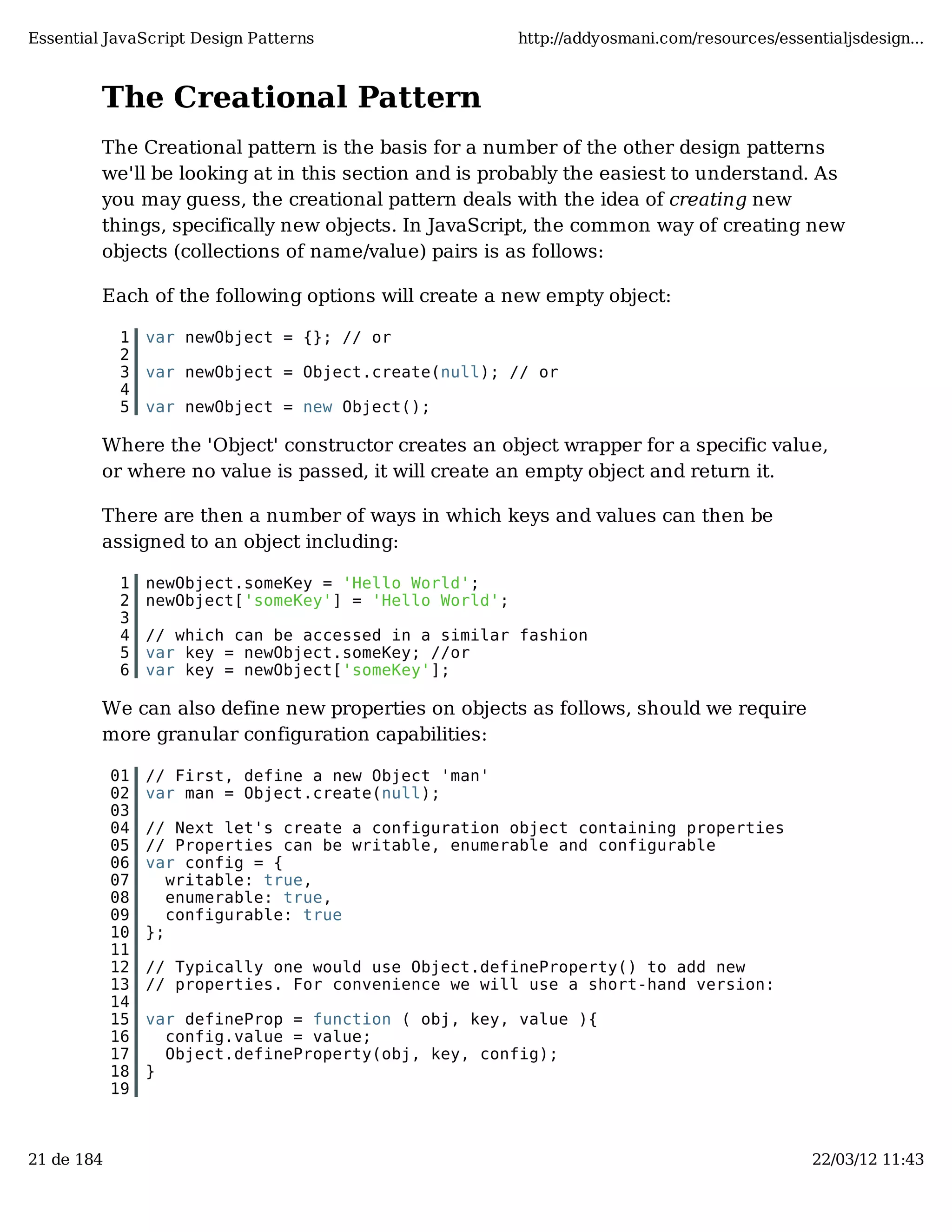 Essential JavaScript Design Patterns http://addyosmani.com/resources/essentialjsdesign... The Creational Pattern The Creational pattern is the basis for a number of the other design patterns we'll be looking at in this section and is probably the easiest to understand. As you may guess, the creational pattern deals with the idea of creating new things, specifically new objects. In JavaScript, the common way of creating new objects (collections of name/value) pairs is as follows: Each of the following options will create a new empty object: 1 var newObject = {}; // or 2 3 var newObject = Object.create(null); // or 4 5 var newObject = new Object(); Where the 'Object' constructor creates an object wrapper for a specific value, or where no value is passed, it will create an empty object and return it. There are then a number of ways in which keys and values can then be assigned to an object including: 1 newObject.someKey = 'Hello World'; 2 newObject['someKey'] = 'Hello World'; 3 4 // which can be accessed in a similar fashion 5 var key = newObject.someKey; //or 6 var key = newObject['someKey']; We can also define new properties on objects as follows, should we require more granular configuration capabilities: 01 // First, define a new Object 'man' 02 var man = Object.create(null); 03 04 // Next let's create a configuration object containing properties 05 // Properties can be writable, enumerable and configurable 06 var config = { 07 writable: true, 08 enumerable: true, 09 configurable: true 10 }; 11 12 // Typically one would use Object.defineProperty() to add new 13 // properties. For convenience we will use a short-hand version: 14 15 var defineProp = function ( obj, key, value ){ 16 config.value = value; 17 Object.defineProperty(obj, key, config); 18 } 19 21 de 184 22/03/12 11:43 