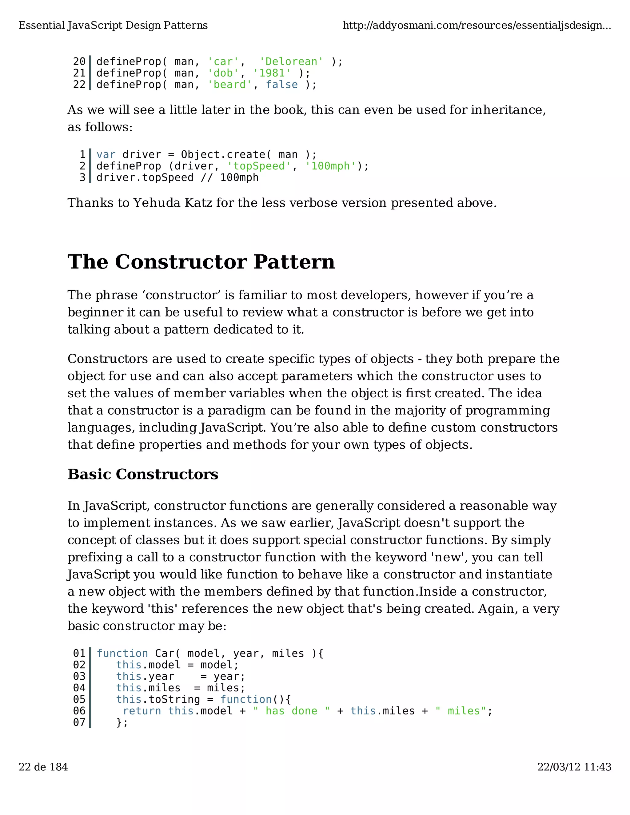 Essential JavaScript Design Patterns http://addyosmani.com/resources/essentialjsdesign... 20 defineProp( man, 'car', 'Delorean' ); 21 defineProp( man, 'dob', '1981' ); 22 defineProp( man, 'beard', false ); As we will see a little later in the book, this can even be used for inheritance, as follows: 1 var driver = Object.create( man ); 2 defineProp (driver, 'topSpeed', '100mph'); 3 driver.topSpeed // 100mph Thanks to Yehuda Katz for the less verbose version presented above. The Constructor Pattern The phrase ‘constructor’ is familiar to most developers, however if you’re a beginner it can be useful to review what a constructor is before we get into talking about a pattern dedicated to it. Constructors are used to create specific types of objects - they both prepare the object for use and can also accept parameters which the constructor uses to set the values of member variables when the object is ﬁrst created. The idea that a constructor is a paradigm can be found in the majority of programming languages, including JavaScript. You’re also able to deﬁne custom constructors that deﬁne properties and methods for your own types of objects. Basic Constructors In JavaScript, constructor functions are generally considered a reasonable way to implement instances. As we saw earlier, JavaScript doesn't support the concept of classes but it does support special constructor functions. By simply prefixing a call to a constructor function with the keyword 'new', you can tell JavaScript you would like function to behave like a constructor and instantiate a new object with the members defined by that function.Inside a constructor, the keyword 'this' references the new object that's being created. Again, a very basic constructor may be: 01 function Car( model, year, miles ){ 02 this.model = model; 03 this.year = year; 04 this.miles = miles; 05 this.toString = function(){ 06 return this.model + " has done " + this.miles + " miles"; 07 }; 22 de 184 22/03/12 11:43 