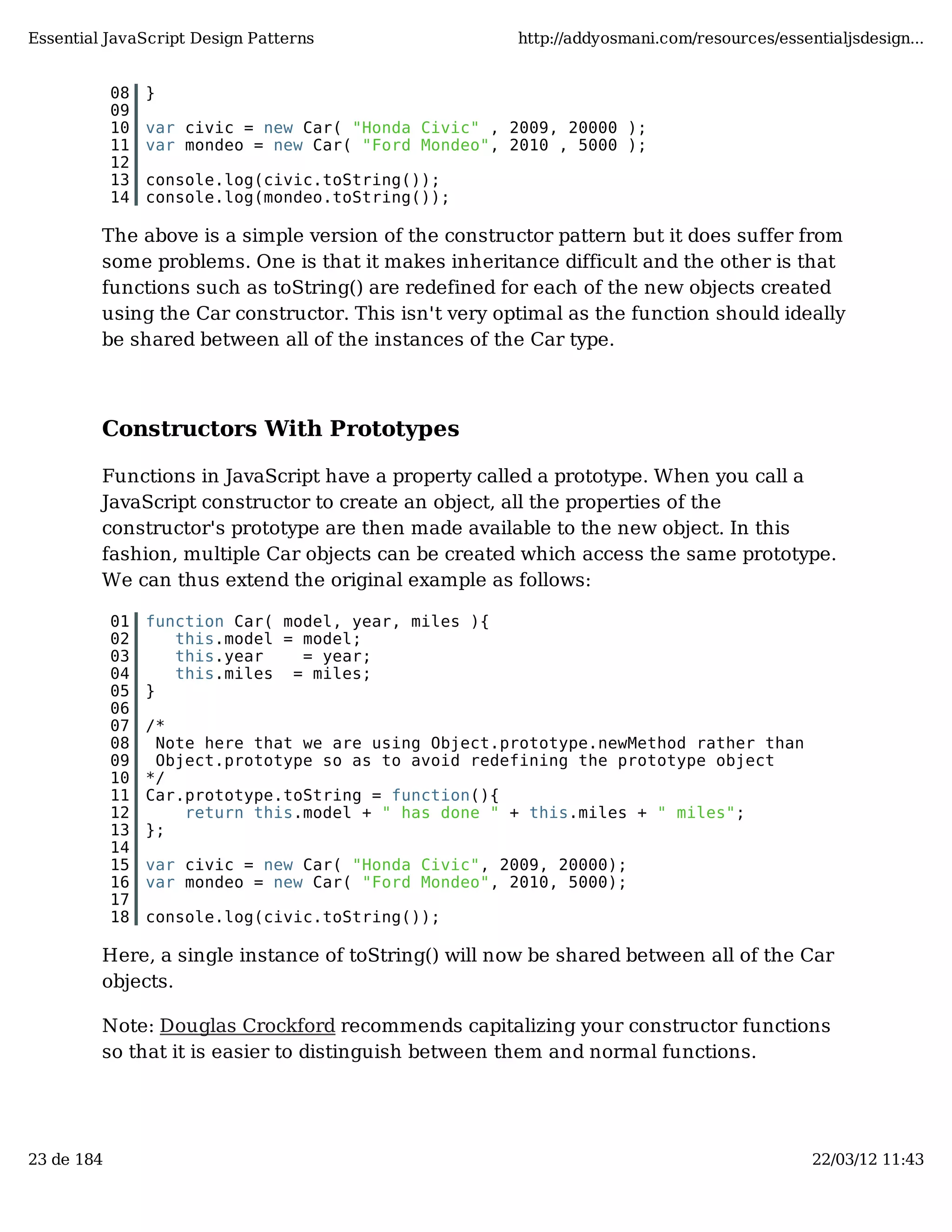 Essential JavaScript Design Patterns http://addyosmani.com/resources/essentialjsdesign... 08 } 09 10 var civic = new Car( "Honda Civic" , 2009, 20000 ); 11 var mondeo = new Car( "Ford Mondeo", 2010 , 5000 ); 12 13 console.log(civic.toString()); 14 console.log(mondeo.toString()); The above is a simple version of the constructor pattern but it does suffer from some problems. One is that it makes inheritance difficult and the other is that functions such as toString() are redefined for each of the new objects created using the Car constructor. This isn't very optimal as the function should ideally be shared between all of the instances of the Car type. Constructors With Prototypes Functions in JavaScript have a property called a prototype. When you call a JavaScript constructor to create an object, all the properties of the constructor's prototype are then made available to the new object. In this fashion, multiple Car objects can be created which access the same prototype. We can thus extend the original example as follows: 01 function Car( model, year, miles ){ 02 this.model = model; 03 this.year = year; 04 this.miles = miles; 05 } 06 07 /* 08 Note here that we are using Object.prototype.newMethod rather than 09 Object.prototype so as to avoid redefining the prototype object 10 */ 11 Car.prototype.toString = function(){ 12 return this.model + " has done " + this.miles + " miles"; 13 }; 14 15 var civic = new Car( "Honda Civic", 2009, 20000); 16 var mondeo = new Car( "Ford Mondeo", 2010, 5000); 17 18 console.log(civic.toString()); Here, a single instance of toString() will now be shared between all of the Car objects. Note: Douglas Crockford recommends capitalizing your constructor functions so that it is easier to distinguish between them and normal functions. 23 de 184 22/03/12 11:43 