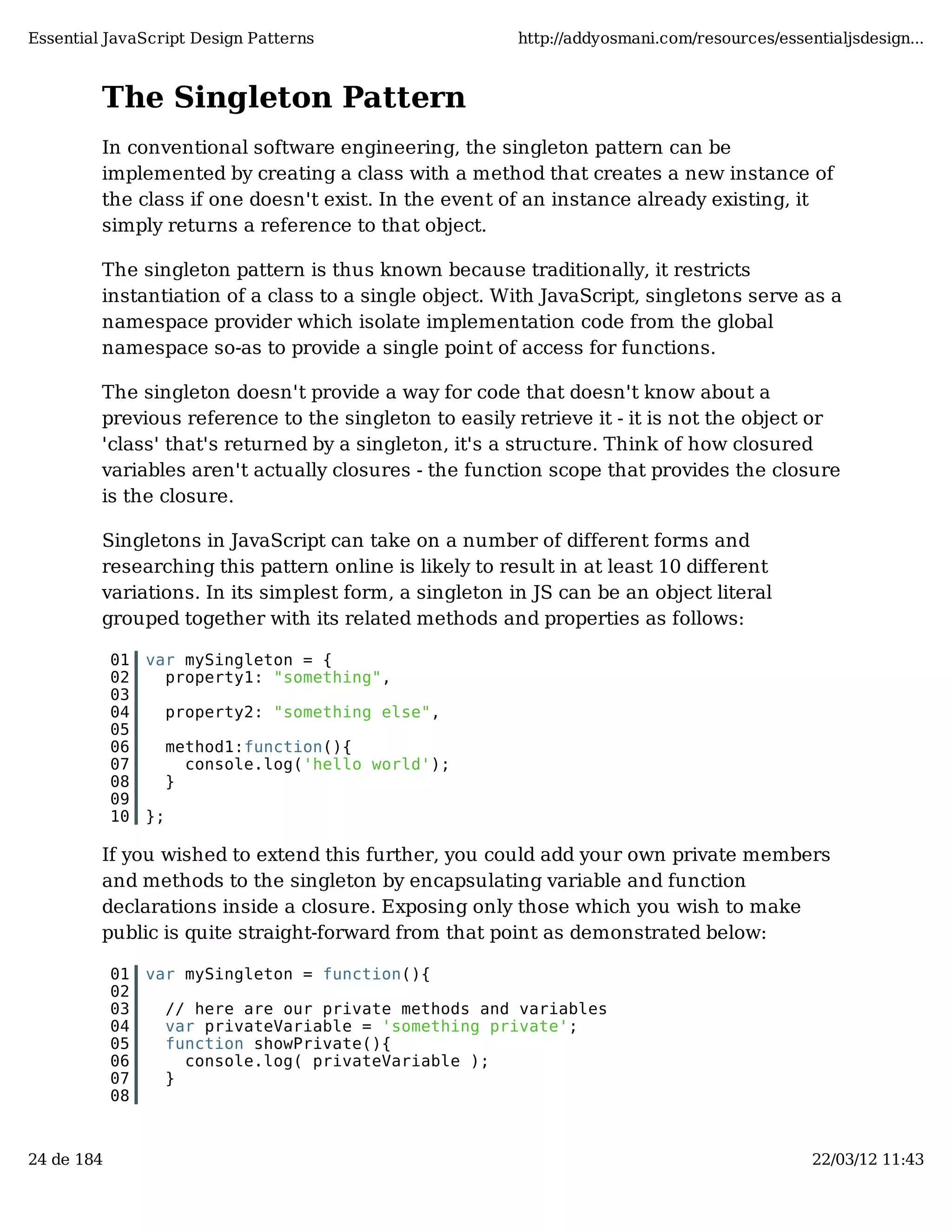 Essential JavaScript Design Patterns http://addyosmani.com/resources/essentialjsdesign... The Singleton Pattern In conventional software engineering, the singleton pattern can be implemented by creating a class with a method that creates a new instance of the class if one doesn't exist. In the event of an instance already existing, it simply returns a reference to that object. The singleton pattern is thus known because traditionally, it restricts instantiation of a class to a single object. With JavaScript, singletons serve as a namespace provider which isolate implementation code from the global namespace so-as to provide a single point of access for functions. The singleton doesn't provide a way for code that doesn't know about a previous reference to the singleton to easily retrieve it - it is not the object or 'class' that's returned by a singleton, it's a structure. Think of how closured variables aren't actually closures - the function scope that provides the closure is the closure. Singletons in JavaScript can take on a number of different forms and researching this pattern online is likely to result in at least 10 different variations. In its simplest form, a singleton in JS can be an object literal grouped together with its related methods and properties as follows: 01 var mySingleton = { 02 property1: "something", 03 04 property2: "something else", 05 06 method1:function(){ 07 console.log('hello world'); 08 } 09 10 }; If you wished to extend this further, you could add your own private members and methods to the singleton by encapsulating variable and function declarations inside a closure. Exposing only those which you wish to make public is quite straight-forward from that point as demonstrated below: 01 var mySingleton = function(){ 02 03 // here are our private methods and variables 04 var privateVariable = 'something private'; 05 function showPrivate(){ 06 console.log( privateVariable ); 07 } 08 24 de 184 22/03/12 11:43 