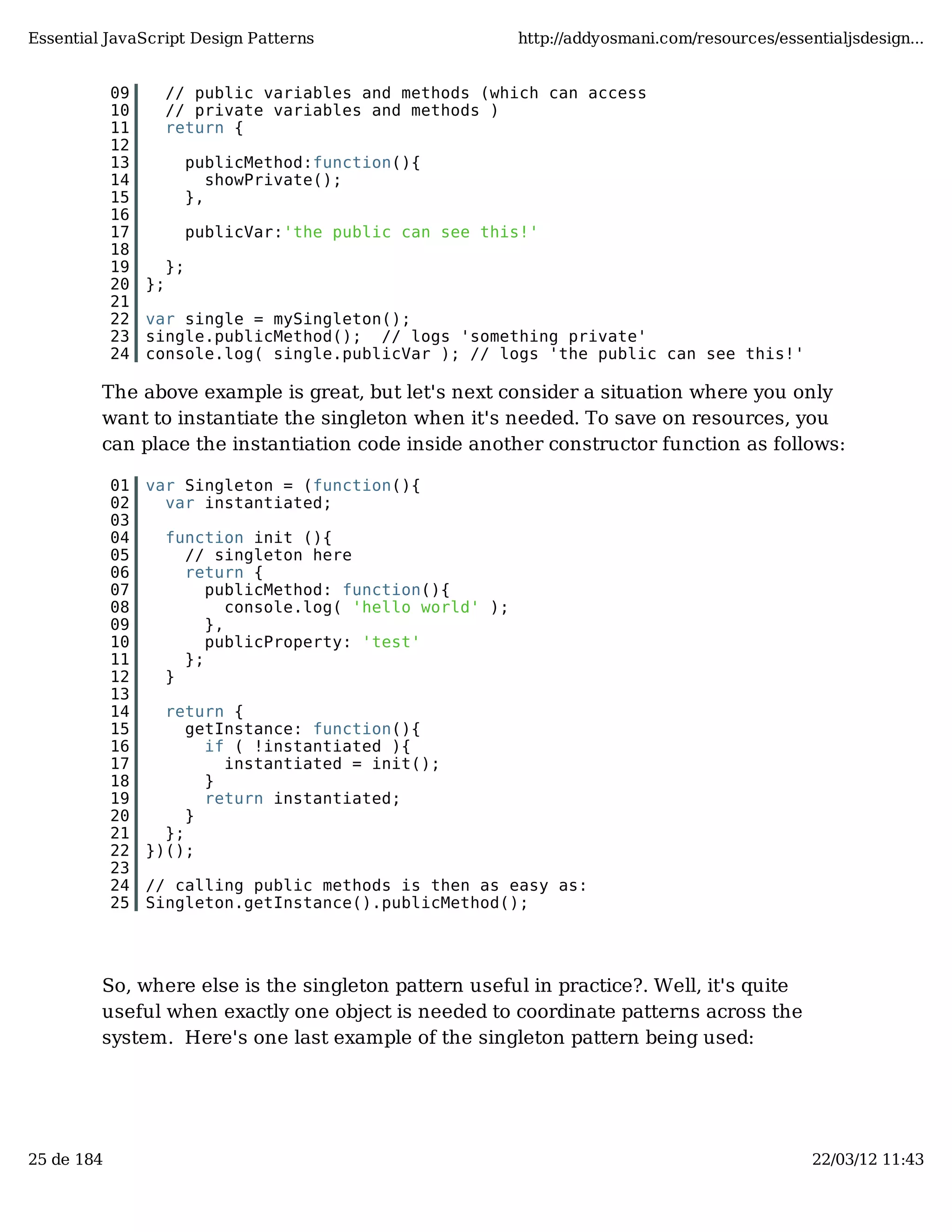 Essential JavaScript Design Patterns http://addyosmani.com/resources/essentialjsdesign... 09 // public variables and methods (which can access 10 // private variables and methods ) 11 return { 12 13 publicMethod:function(){ 14 showPrivate(); 15 }, 16 17 publicVar:'the public can see this!' 18 19 }; 20 }; 21 22 var single = mySingleton(); 23 single.publicMethod(); // logs 'something private' 24 console.log( single.publicVar ); // logs 'the public can see this!' The above example is great, but let's next consider a situation where you only want to instantiate the singleton when it's needed. To save on resources, you can place the instantiation code inside another constructor function as follows: 01 var Singleton = (function(){ 02 var instantiated; 03 04 function init (){ 05 // singleton here 06 return { 07 publicMethod: function(){ 08 console.log( 'hello world' ); 09 }, 10 publicProperty: 'test' 11 }; 12 } 13 14 return { 15 getInstance: function(){ 16 if ( !instantiated ){ 17 instantiated = init(); 18 } 19 return instantiated; 20 } 21 }; 22 })(); 23 24 // calling public methods is then as easy as: 25 Singleton.getInstance().publicMethod(); So, where else is the singleton pattern useful in practice?. Well, it's quite useful when exactly one object is needed to coordinate patterns across the system. Here's one last example of the singleton pattern being used: 25 de 184 22/03/12 11:43 