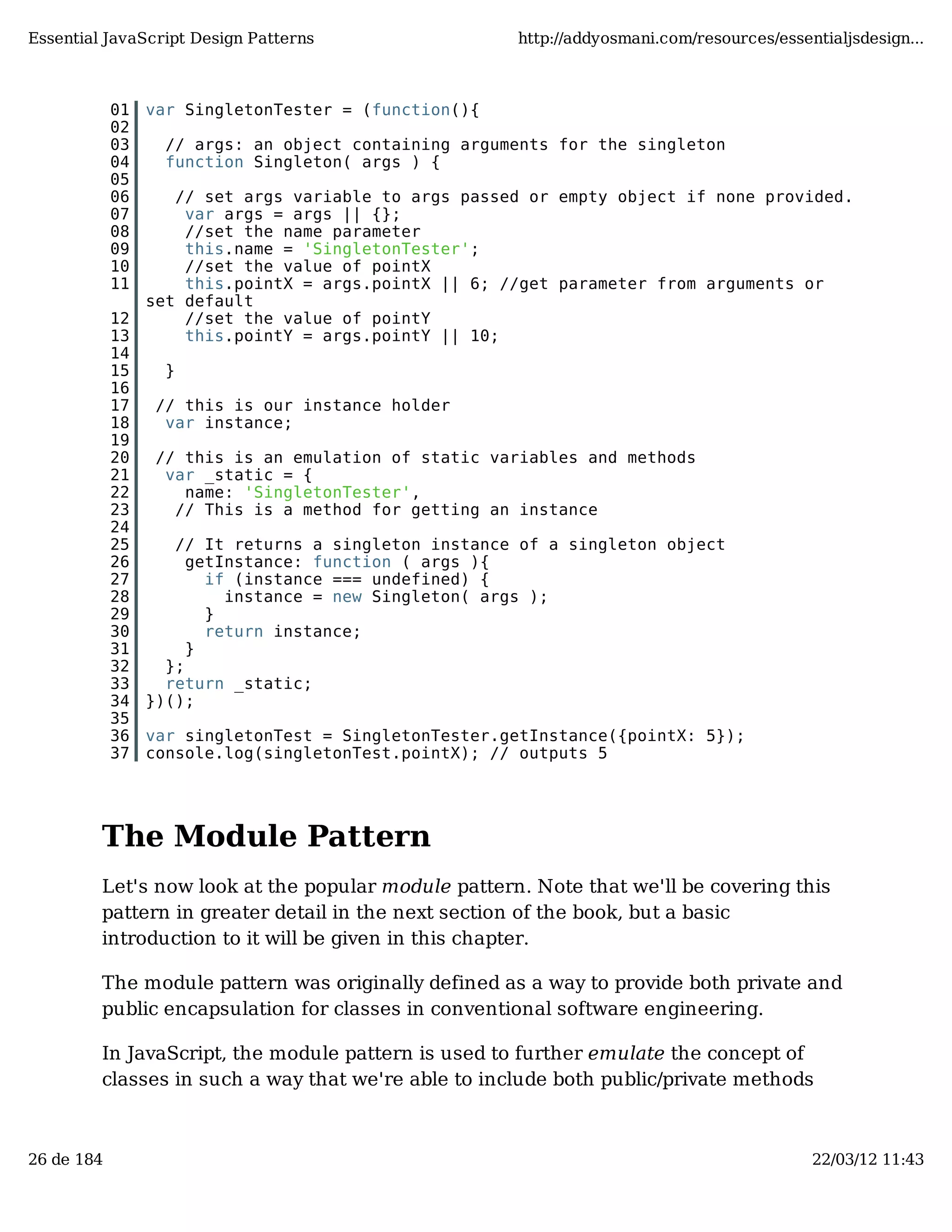 Essential JavaScript Design Patterns http://addyosmani.com/resources/essentialjsdesign... 01 var SingletonTester = (function(){ 02 03 // args: an object containing arguments for the singleton 04 function Singleton( args ) { 05 06 // set args variable to args passed or empty object if none provided. 07 var args = args || {}; 08 //set the name parameter 09 this.name = 'SingletonTester'; 10 //set the value of pointX 11 this.pointX = args.pointX || 6; //get parameter from arguments or set default 12 //set the value of pointY 13 this.pointY = args.pointY || 10; 14 15 } 16 17 // this is our instance holder 18 var instance; 19 20 // this is an emulation of static variables and methods 21 var _static = { 22 name: 'SingletonTester', 23 // This is a method for getting an instance 24 25 // It returns a singleton instance of a singleton object 26 getInstance: function ( args ){ 27 if (instance === undefined) { 28 instance = new Singleton( args ); 29 } 30 return instance; 31 } 32 }; 33 return _static; 34 })(); 35 36 var singletonTest = SingletonTester.getInstance({pointX: 5}); 37 console.log(singletonTest.pointX); // outputs 5 The Module Pattern Let's now look at the popular module pattern. Note that we'll be covering this pattern in greater detail in the next section of the book, but a basic introduction to it will be given in this chapter. The module pattern was originally defined as a way to provide both private and public encapsulation for classes in conventional software engineering. In JavaScript, the module pattern is used to further emulate the concept of classes in such a way that we're able to include both public/private methods 26 de 184 22/03/12 11:43 