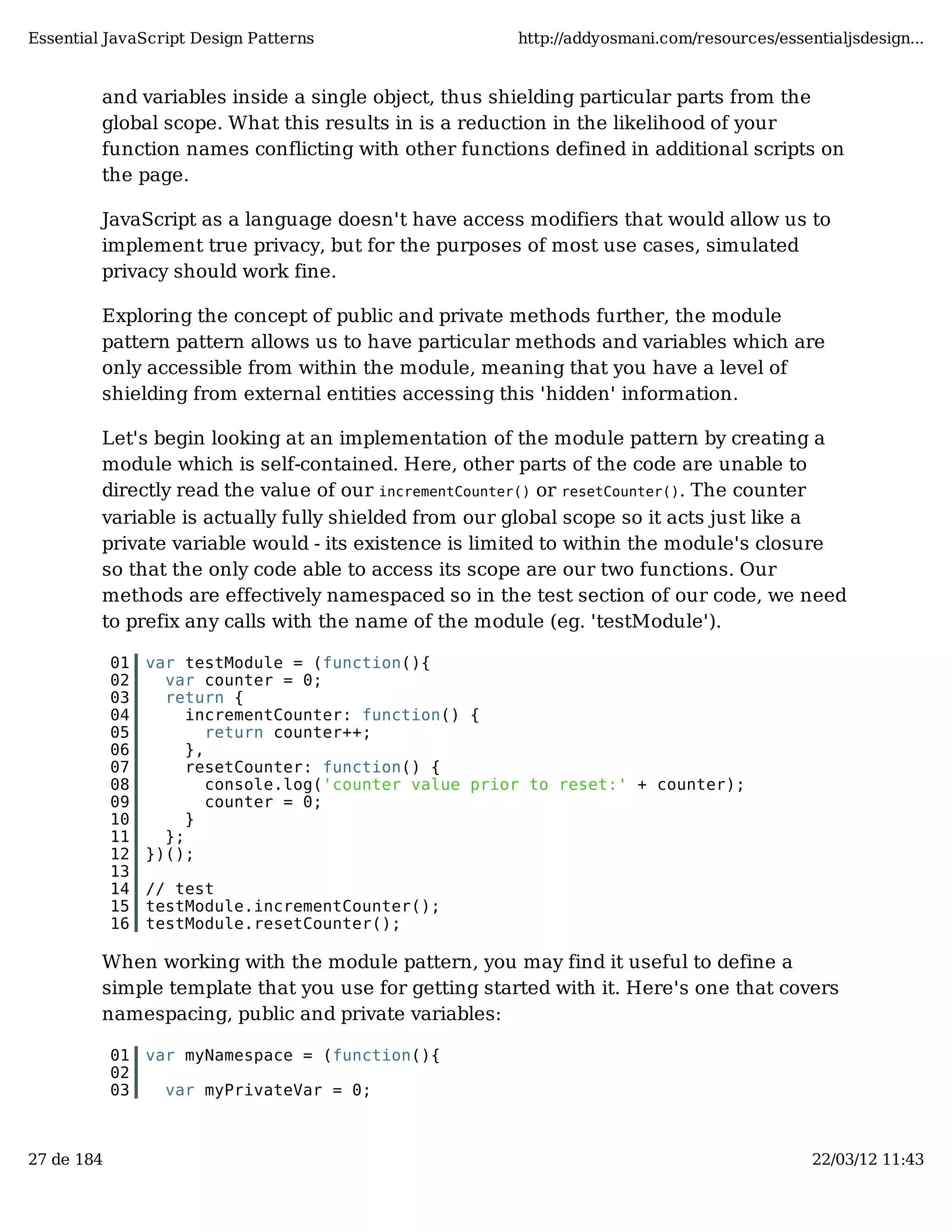 Essential JavaScript Design Patterns http://addyosmani.com/resources/essentialjsdesign... and variables inside a single object, thus shielding particular parts from the global scope. What this results in is a reduction in the likelihood of your function names conflicting with other functions defined in additional scripts on the page. JavaScript as a language doesn't have access modifiers that would allow us to implement true privacy, but for the purposes of most use cases, simulated privacy should work fine. Exploring the concept of public and private methods further, the module pattern pattern allows us to have particular methods and variables which are only accessible from within the module, meaning that you have a level of shielding from external entities accessing this 'hidden' information. Let's begin looking at an implementation of the module pattern by creating a module which is self-contained. Here, other parts of the code are unable to directly read the value of our incrementCounter() or resetCounter(). The counter variable is actually fully shielded from our global scope so it acts just like a private variable would - its existence is limited to within the module's closure so that the only code able to access its scope are our two functions. Our methods are effectively namespaced so in the test section of our code, we need to prefix any calls with the name of the module (eg. 'testModule'). 01 var testModule = (function(){ 02 var counter = 0; 03 return { 04 incrementCounter: function() { 05 return counter++; 06 }, 07 resetCounter: function() { 08 console.log('counter value prior to reset:' + counter); 09 counter = 0; 10 } 11 }; 12 })(); 13 14 // test 15 testModule.incrementCounter(); 16 testModule.resetCounter(); When working with the module pattern, you may find it useful to define a simple template that you use for getting started with it. Here's one that covers namespacing, public and private variables: 01 var myNamespace = (function(){ 02 03 var myPrivateVar = 0; 27 de 184 22/03/12 11:43 