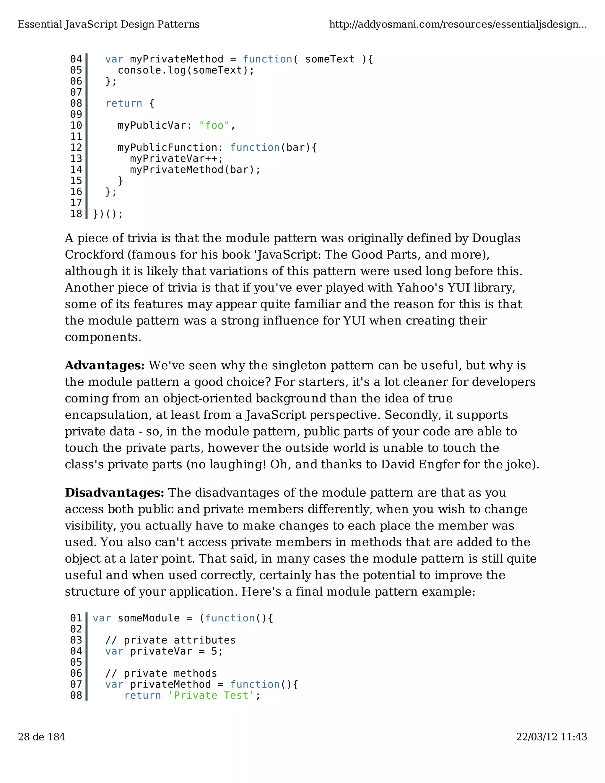 Essential JavaScript Design Patterns http://addyosmani.com/resources/essentialjsdesign... 04 var myPrivateMethod = function( someText ){ 05 console.log(someText); 06 }; 07 08 return { 09 10 myPublicVar: "foo", 11 12 myPublicFunction: function(bar){ 13 myPrivateVar++; 14 myPrivateMethod(bar); 15 } 16 }; 17 18 })(); A piece of trivia is that the module pattern was originally defined by Douglas Crockford (famous for his book 'JavaScript: The Good Parts, and more), although it is likely that variations of this pattern were used long before this. Another piece of trivia is that if you've ever played with Yahoo's YUI library, some of its features may appear quite familiar and the reason for this is that the module pattern was a strong influence for YUI when creating their components. Advantages: We've seen why the singleton pattern can be useful, but why is the module pattern a good choice? For starters, it's a lot cleaner for developers coming from an object-oriented background than the idea of true encapsulation, at least from a JavaScript perspective. Secondly, it supports private data - so, in the module pattern, public parts of your code are able to touch the private parts, however the outside world is unable to touch the class's private parts (no laughing! Oh, and thanks to David Engfer for the joke). Disadvantages: The disadvantages of the module pattern are that as you access both public and private members differently, when you wish to change visibility, you actually have to make changes to each place the member was used. You also can't access private members in methods that are added to the object at a later point. That said, in many cases the module pattern is still quite useful and when used correctly, certainly has the potential to improve the structure of your application. Here's a final module pattern example: 01 var someModule = (function(){ 02 03 // private attributes 04 var privateVar = 5; 05 06 // private methods 07 var privateMethod = function(){ 08 return 'Private Test'; 28 de 184 22/03/12 11:43 