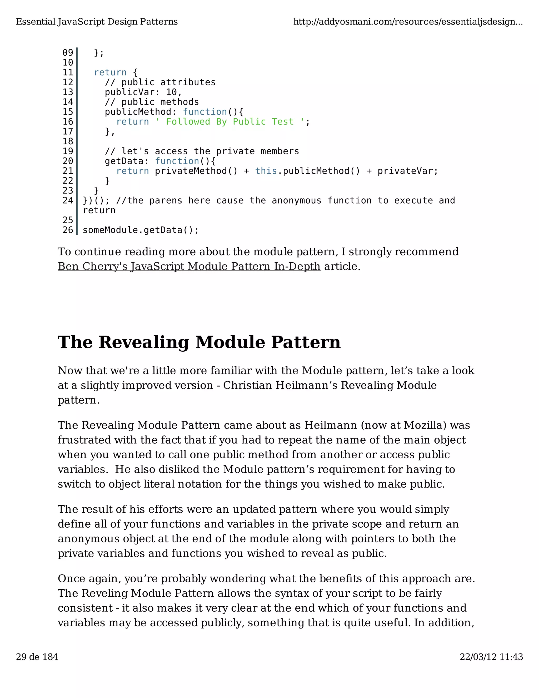 Essential JavaScript Design Patterns http://addyosmani.com/resources/essentialjsdesign... 09 }; 10 11 return { 12 // public attributes 13 publicVar: 10, 14 // public methods 15 publicMethod: function(){ 16 return ' Followed By Public Test '; 17 }, 18 19 // let's access the private members 20 getData: function(){ 21 return privateMethod() + this.publicMethod() + privateVar; 22 } 23 } 24 })(); //the parens here cause the anonymous function to execute and return 25 26 someModule.getData(); To continue reading more about the module pattern, I strongly recommend Ben Cherry's JavaScript Module Pattern In-Depth article. The Revealing Module Pattern Now that we're a little more familiar with the Module pattern, let’s take a look at a slightly improved version - Christian Heilmann’s Revealing Module pattern. The Revealing Module Pattern came about as Heilmann (now at Mozilla) was frustrated with the fact that if you had to repeat the name of the main object when you wanted to call one public method from another or access public variables. He also disliked the Module pattern’s requirement for having to switch to object literal notation for the things you wished to make public. The result of his efforts were an updated pattern where you would simply define all of your functions and variables in the private scope and return an anonymous object at the end of the module along with pointers to both the private variables and functions you wished to reveal as public. Once again, you’re probably wondering what the beneﬁts of this approach are. The Reveling Module Pattern allows the syntax of your script to be fairly consistent - it also makes it very clear at the end which of your functions and variables may be accessed publicly, something that is quite useful. In addition, 29 de 184 22/03/12 11:43 