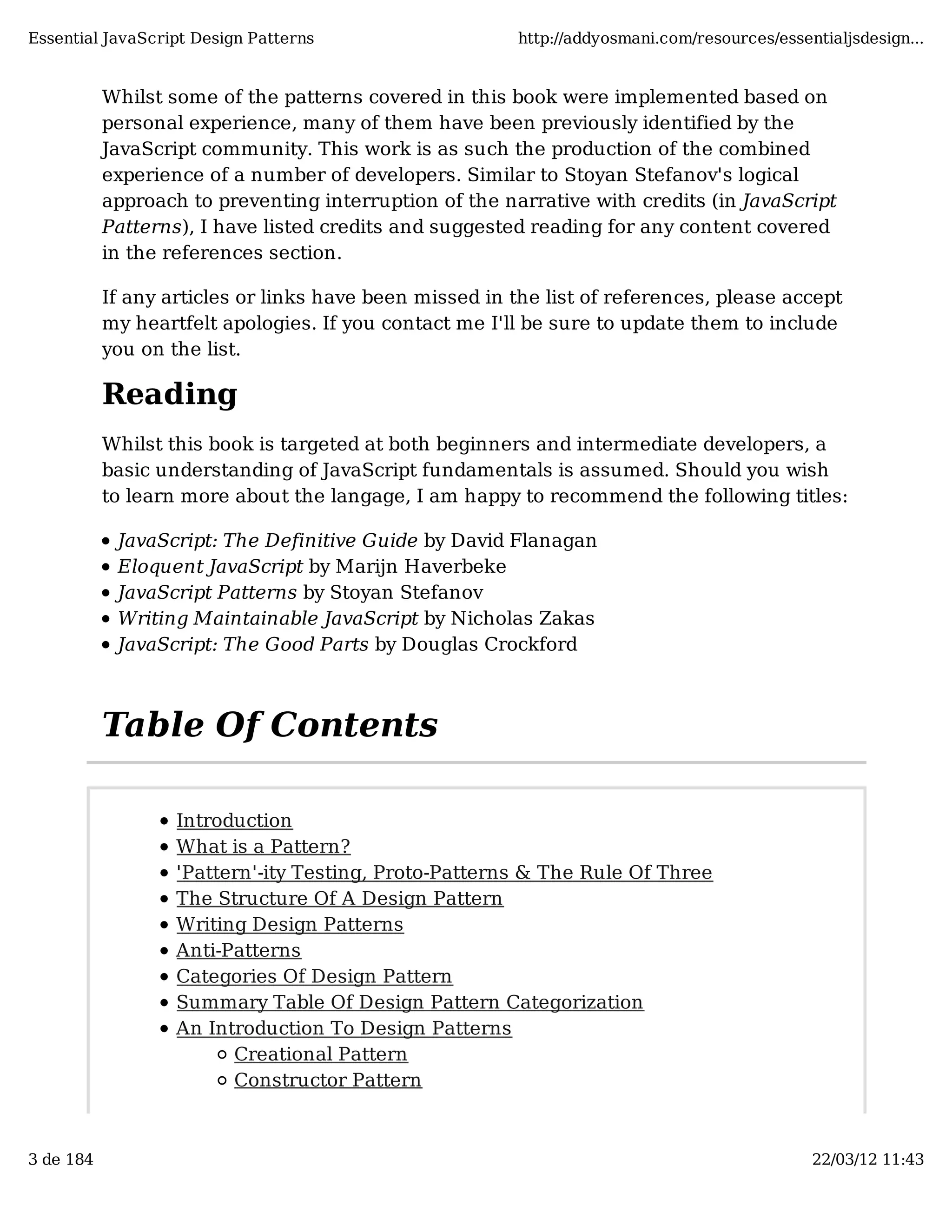 Essential JavaScript Design Patterns http://addyosmani.com/resources/essentialjsdesign... Whilst some of the patterns covered in this book were implemented based on personal experience, many of them have been previously identified by the JavaScript community. This work is as such the production of the combined experience of a number of developers. Similar to Stoyan Stefanov's logical approach to preventing interruption of the narrative with credits (in JavaScript Patterns), I have listed credits and suggested reading for any content covered in the references section. If any articles or links have been missed in the list of references, please accept my heartfelt apologies. If you contact me I'll be sure to update them to include you on the list. Reading Whilst this book is targeted at both beginners and intermediate developers, a basic understanding of JavaScript fundamentals is assumed. Should you wish to learn more about the langage, I am happy to recommend the following titles: JavaScript: The Definitive Guide by David Flanagan Eloquent JavaScript by Marijn Haverbeke JavaScript Patterns by Stoyan Stefanov Writing Maintainable JavaScript by Nicholas Zakas JavaScript: The Good Parts by Douglas Crockford Table Of Contents Introduction What is a Pattern? 'Pattern'-ity Testing, Proto-Patterns & The Rule Of Three The Structure Of A Design Pattern Writing Design Patterns Anti-Patterns Categories Of Design Pattern Summary Table Of Design Pattern Categorization An Introduction To Design Patterns Creational Pattern Constructor Pattern 3 de 184 22/03/12 11:43 