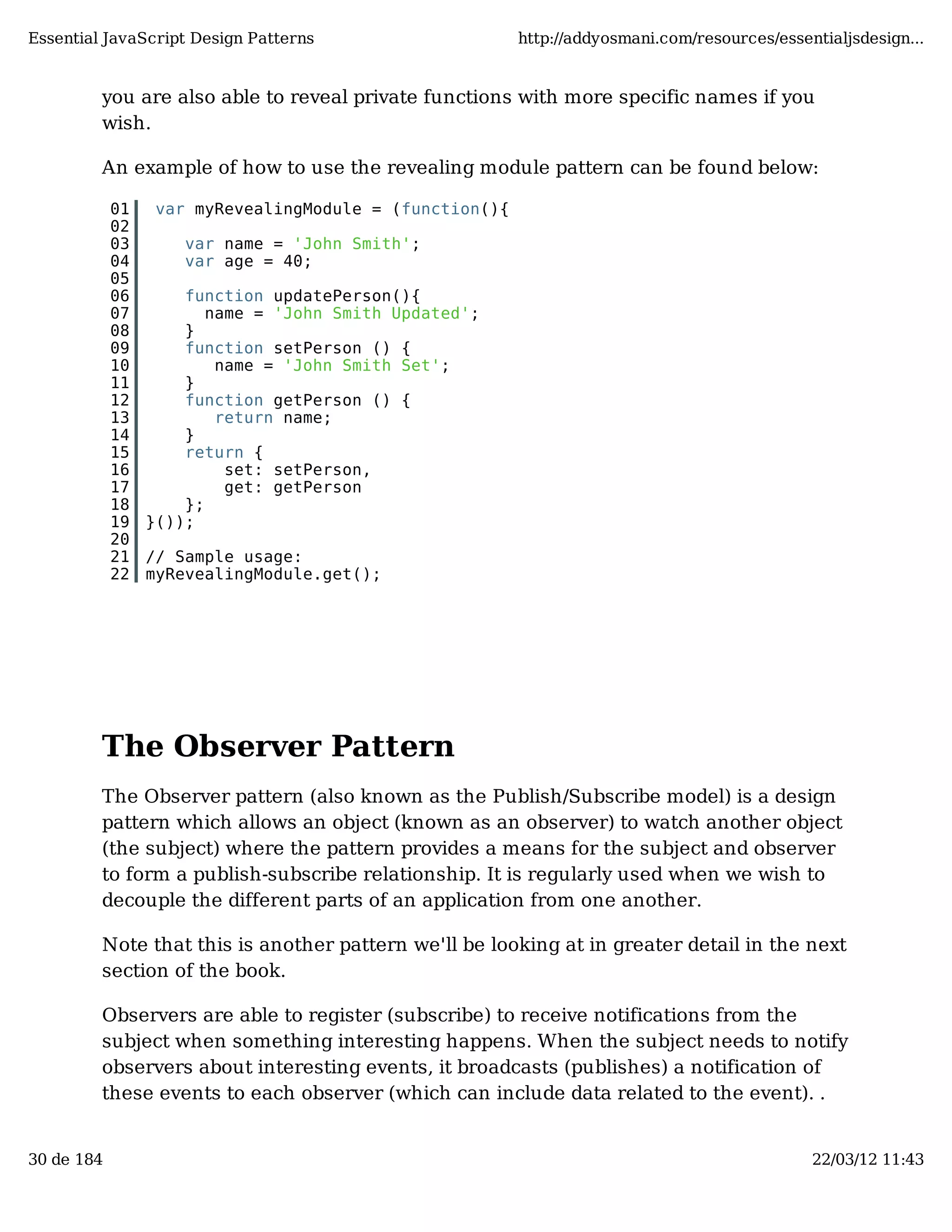 Essential JavaScript Design Patterns http://addyosmani.com/resources/essentialjsdesign... you are also able to reveal private functions with more specific names if you wish. An example of how to use the revealing module pattern can be found below: 01 var myRevealingModule = (function(){ 02 03 var name = 'John Smith'; 04 var age = 40; 05 06 function updatePerson(){ 07 name = 'John Smith Updated'; 08 } 09 function setPerson () { 10 name = 'John Smith Set'; 11 } 12 function getPerson () { 13 return name; 14 } 15 return { 16 set: setPerson, 17 get: getPerson 18 }; 19 }()); 20 21 // Sample usage: 22 myRevealingModule.get(); The Observer Pattern The Observer pattern (also known as the Publish/Subscribe model) is a design pattern which allows an object (known as an observer) to watch another object (the subject) where the pattern provides a means for the subject and observer to form a publish-subscribe relationship. It is regularly used when we wish to decouple the different parts of an application from one another. Note that this is another pattern we'll be looking at in greater detail in the next section of the book. Observers are able to register (subscribe) to receive notifications from the subject when something interesting happens. When the subject needs to notify observers about interesting events, it broadcasts (publishes) a notification of these events to each observer (which can include data related to the event). . 30 de 184 22/03/12 11:43 
