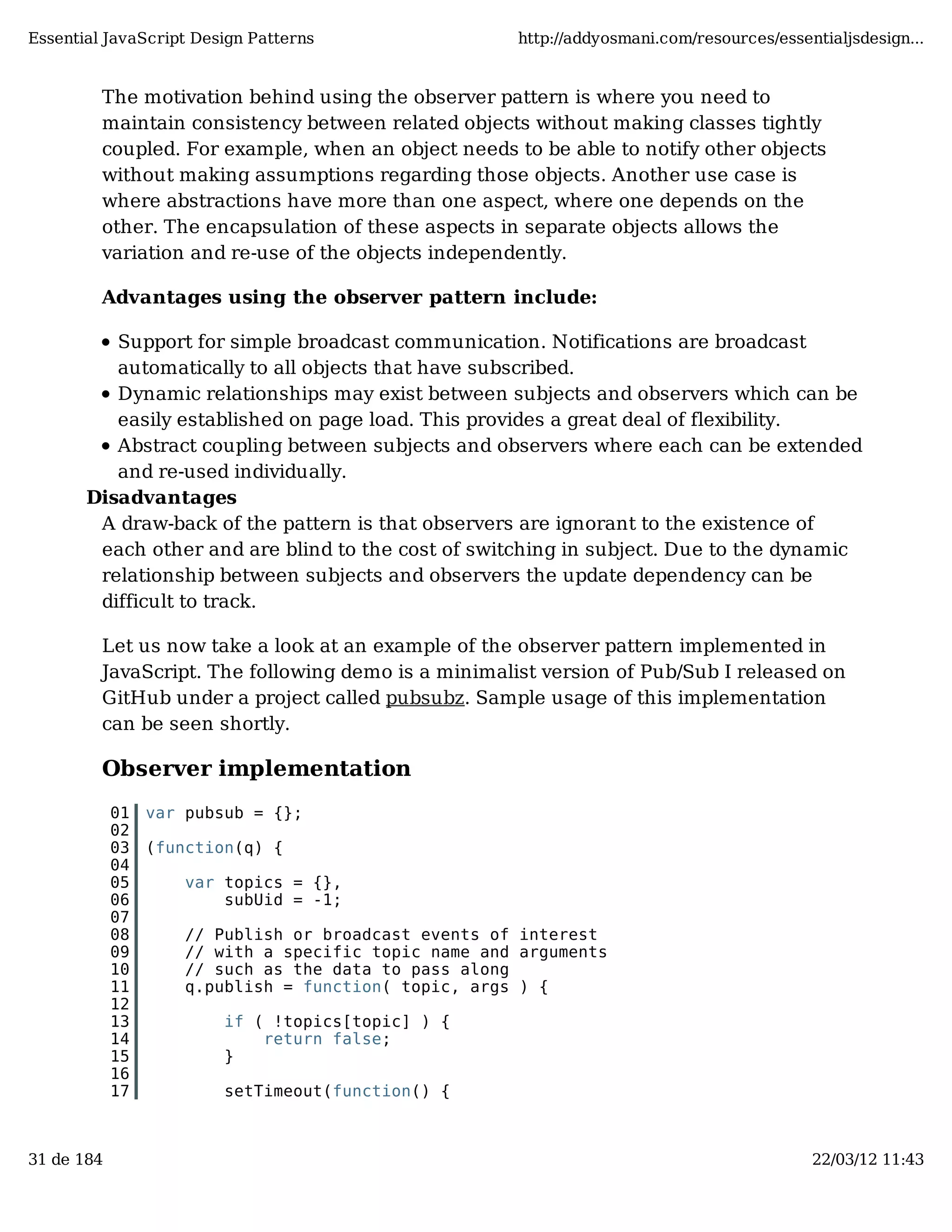 Essential JavaScript Design Patterns http://addyosmani.com/resources/essentialjsdesign... The motivation behind using the observer pattern is where you need to maintain consistency between related objects without making classes tightly coupled. For example, when an object needs to be able to notify other objects without making assumptions regarding those objects. Another use case is where abstractions have more than one aspect, where one depends on the other. The encapsulation of these aspects in separate objects allows the variation and re-use of the objects independently. Advantages using the observer pattern include: Support for simple broadcast communication. Notifications are broadcast automatically to all objects that have subscribed. Dynamic relationships may exist between subjects and observers which can be easily established on page load. This provides a great deal of flexibility. Abstract coupling between subjects and observers where each can be extended and re-used individually. Disadvantages A draw-back of the pattern is that observers are ignorant to the existence of each other and are blind to the cost of switching in subject. Due to the dynamic relationship between subjects and observers the update dependency can be difficult to track. Let us now take a look at an example of the observer pattern implemented in JavaScript. The following demo is a minimalist version of Pub/Sub I released on GitHub under a project called pubsubz. Sample usage of this implementation can be seen shortly. Observer implementation 01 var pubsub = {}; 02 03 (function(q) { 04 05 var topics = {}, 06 subUid = -1; 07 08 // Publish or broadcast events of interest 09 // with a specific topic name and arguments 10 // such as the data to pass along 11 q.publish = function( topic, args ) { 12 13 if ( !topics[topic] ) { 14 return false; 15 } 16 17 setTimeout(function() { 31 de 184 22/03/12 11:43 