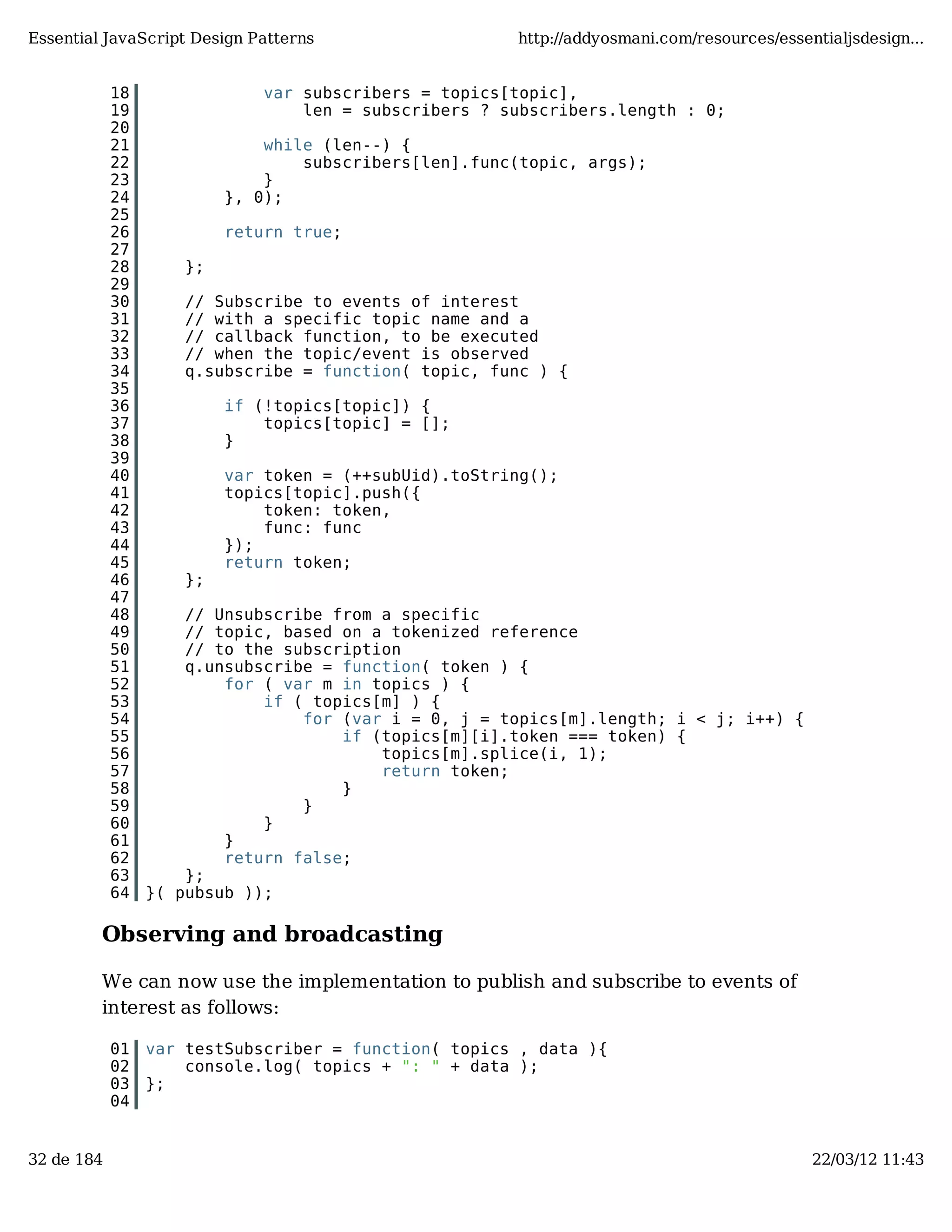 Essential JavaScript Design Patterns http://addyosmani.com/resources/essentialjsdesign... 18 var subscribers = topics[topic], 19 len = subscribers ? subscribers.length : 0; 20 21 while (len--) { 22 subscribers[len].func(topic, args); 23 } 24 }, 0); 25 26 return true; 27 28 }; 29 30 // Subscribe to events of interest 31 // with a specific topic name and a 32 // callback function, to be executed 33 // when the topic/event is observed 34 q.subscribe = function( topic, func ) { 35 36 if (!topics[topic]) { 37 topics[topic] = []; 38 } 39 40 var token = (++subUid).toString(); 41 topics[topic].push({ 42 token: token, 43 func: func 44 }); 45 return token; 46 }; 47 48 // Unsubscribe from a specific 49 // topic, based on a tokenized reference 50 // to the subscription 51 q.unsubscribe = function( token ) { 52 for ( var m in topics ) { 53 if ( topics[m] ) { 54 for (var i = 0, j = topics[m].length; i < j; i++) { 55 if (topics[m][i].token === token) { 56 topics[m].splice(i, 1); 57 return token; 58 } 59 } 60 } 61 } 62 return false; 63 }; 64 }( pubsub )); Observing and broadcasting We can now use the implementation to publish and subscribe to events of interest as follows: 01 var testSubscriber = function( topics , data ){ 02 console.log( topics + ": " + data ); 03 }; 04 32 de 184 22/03/12 11:43 