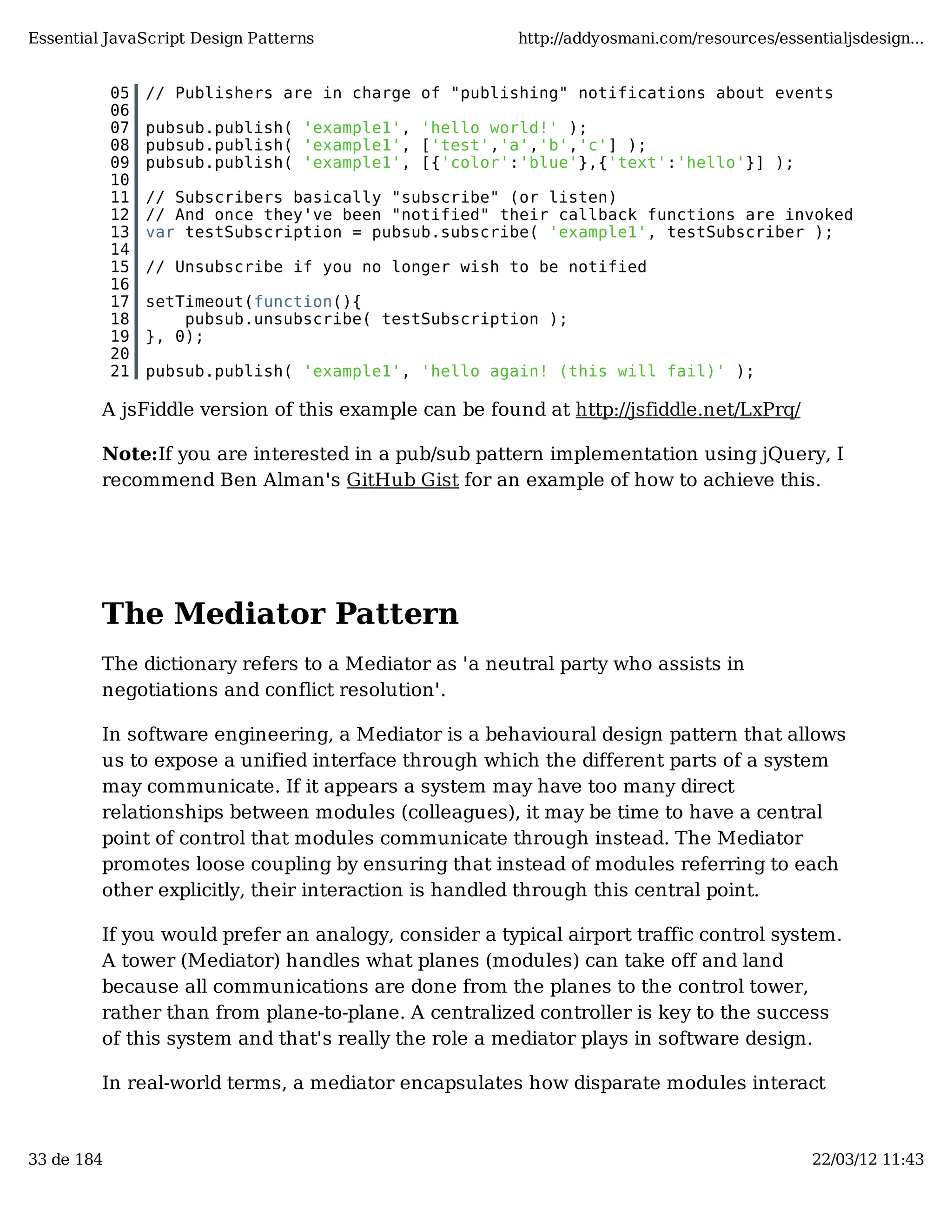 Essential JavaScript Design Patterns http://addyosmani.com/resources/essentialjsdesign... 05 // Publishers are in charge of "publishing" notifications about events 06 07 pubsub.publish( 'example1', 'hello world!' ); 08 pubsub.publish( 'example1', ['test','a','b','c'] ); 09 pubsub.publish( 'example1', [{'color':'blue'},{'text':'hello'}] ); 10 11 // Subscribers basically "subscribe" (or listen) 12 // And once they've been "notified" their callback functions are invoked 13 var testSubscription = pubsub.subscribe( 'example1', testSubscriber ); 14 15 // Unsubscribe if you no longer wish to be notified 16 17 setTimeout(function(){ 18 pubsub.unsubscribe( testSubscription ); 19 }, 0); 20 21 pubsub.publish( 'example1', 'hello again! (this will fail)' ); A jsFiddle version of this example can be found at http://jsfiddle.net/LxPrq/ Note:If you are interested in a pub/sub pattern implementation using jQuery, I recommend Ben Alman's GitHub Gist for an example of how to achieve this. The Mediator Pattern The dictionary refers to a Mediator as 'a neutral party who assists in negotiations and conflict resolution'. In software engineering, a Mediator is a behavioural design pattern that allows us to expose a unified interface through which the different parts of a system may communicate. If it appears a system may have too many direct relationships between modules (colleagues), it may be time to have a central point of control that modules communicate through instead. The Mediator promotes loose coupling by ensuring that instead of modules referring to each other explicitly, their interaction is handled through this central point. If you would prefer an analogy, consider a typical airport traffic control system. A tower (Mediator) handles what planes (modules) can take off and land because all communications are done from the planes to the control tower, rather than from plane-to-plane. A centralized controller is key to the success of this system and that's really the role a mediator plays in software design. In real-world terms, a mediator encapsulates how disparate modules interact 33 de 184 22/03/12 11:43 