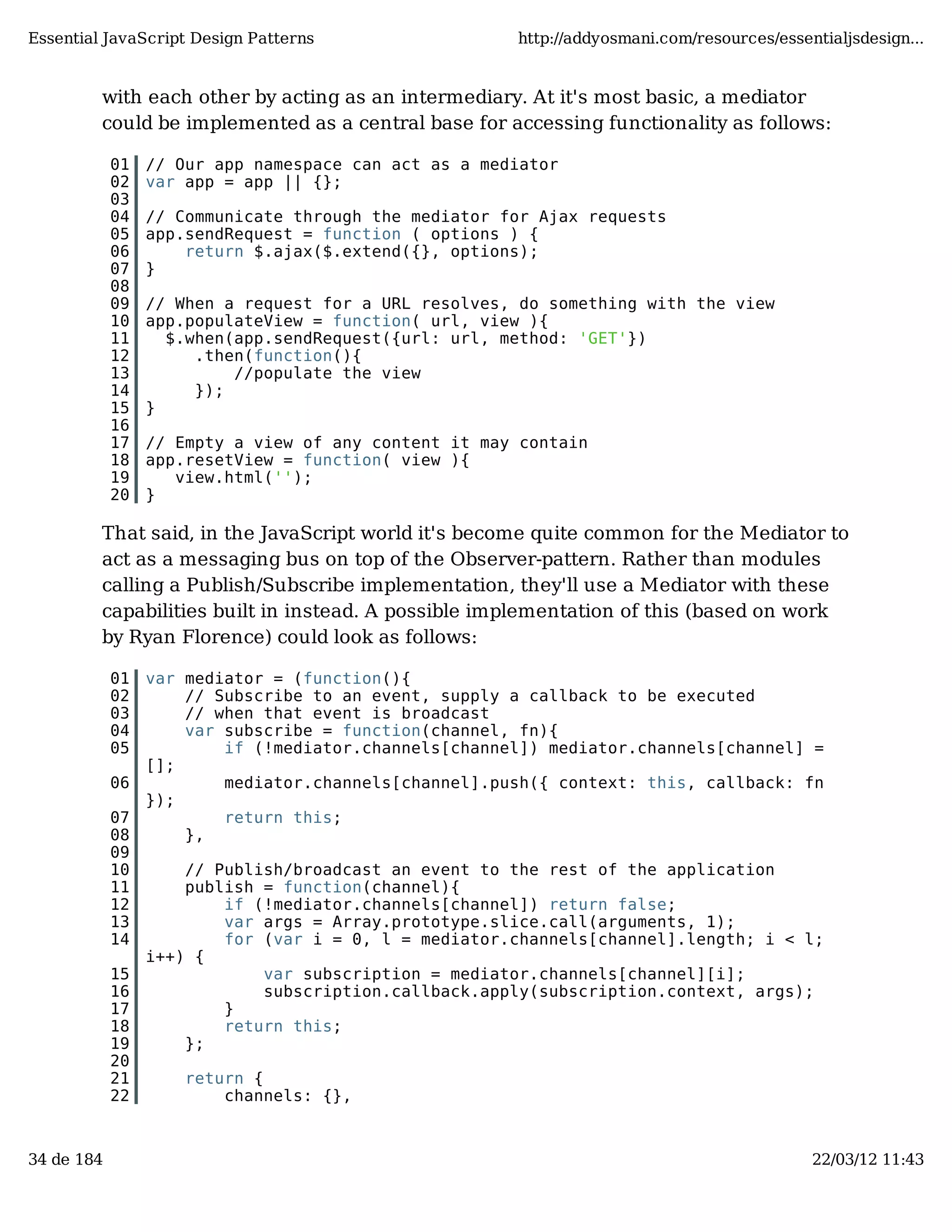 Essential JavaScript Design Patterns http://addyosmani.com/resources/essentialjsdesign... with each other by acting as an intermediary. At it's most basic, a mediator could be implemented as a central base for accessing functionality as follows: 01 // Our app namespace can act as a mediator 02 var app = app || {}; 03 04 // Communicate through the mediator for Ajax requests 05 app.sendRequest = function ( options ) { 06 return $.ajax($.extend({}, options); 07 } 08 09 // When a request for a URL resolves, do something with the view 10 app.populateView = function( url, view ){ 11 $.when(app.sendRequest({url: url, method: 'GET'}) 12 .then(function(){ 13 //populate the view 14 }); 15 } 16 17 // Empty a view of any content it may contain 18 app.resetView = function( view ){ 19 view.html(''); 20 } That said, in the JavaScript world it's become quite common for the Mediator to act as a messaging bus on top of the Observer-pattern. Rather than modules calling a Publish/Subscribe implementation, they'll use a Mediator with these capabilities built in instead. A possible implementation of this (based on work by Ryan Florence) could look as follows: 01 var mediator = (function(){ 02 // Subscribe to an event, supply a callback to be executed 03 // when that event is broadcast 04 var subscribe = function(channel, fn){ 05 if (!mediator.channels[channel]) mediator.channels[channel] = []; 06 mediator.channels[channel].push({ context: this, callback: fn }); 07 return this; 08 }, 09 10 // Publish/broadcast an event to the rest of the application 11 publish = function(channel){ 12 if (!mediator.channels[channel]) return false; 13 var args = Array.prototype.slice.call(arguments, 1); 14 for (var i = 0, l = mediator.channels[channel].length; i < l; i++) { 15 var subscription = mediator.channels[channel][i]; 16 subscription.callback.apply(subscription.context, args); 17 } 18 return this; 19 }; 20 21 return { 22 channels: {}, 34 de 184 22/03/12 11:43 