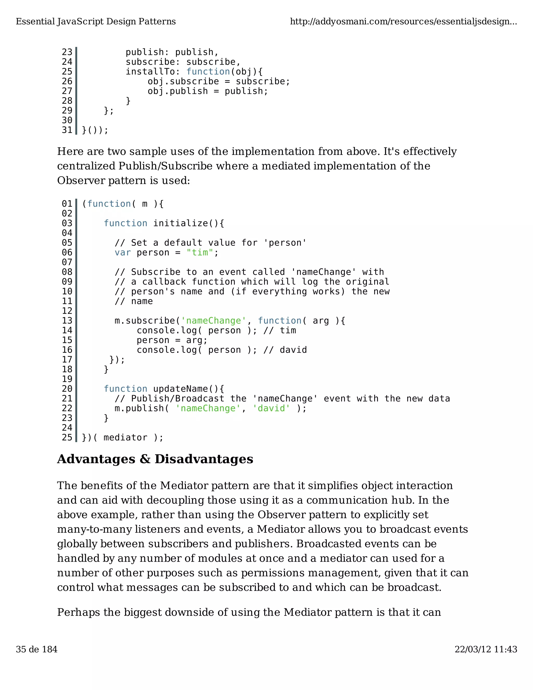 Essential JavaScript Design Patterns http://addyosmani.com/resources/essentialjsdesign... 23 publish: publish, 24 subscribe: subscribe, 25 installTo: function(obj){ 26 obj.subscribe = subscribe; 27 obj.publish = publish; 28 } 29 }; 30 31 }()); Here are two sample uses of the implementation from above. It's effectively centralized Publish/Subscribe where a mediated implementation of the Observer pattern is used: 01 (function( m ){ 02 03 function initialize(){ 04 05 // Set a default value for 'person' 06 var person = "tim"; 07 08 // Subscribe to an event called 'nameChange' with 09 // a callback function which will log the original 10 // person's name and (if everything works) the new 11 // name 12 13 m.subscribe('nameChange', function( arg ){ 14 console.log( person ); // tim 15 person = arg; 16 console.log( person ); // david 17 }); 18 } 19 20 function updateName(){ 21 // Publish/Broadcast the 'nameChange' event with the new data 22 m.publish( 'nameChange', 'david' ); 23 } 24 25 })( mediator ); Advantages & Disadvantages The benefits of the Mediator pattern are that it simplifies object interaction and can aid with decoupling those using it as a communication hub. In the above example, rather than using the Observer pattern to explicitly set many-to-many listeners and events, a Mediator allows you to broadcast events globally between subscribers and publishers. Broadcasted events can be handled by any number of modules at once and a mediator can used for a number of other purposes such as permissions management, given that it can control what messages can be subscribed to and which can be broadcast. Perhaps the biggest downside of using the Mediator pattern is that it can 35 de 184 22/03/12 11:43 