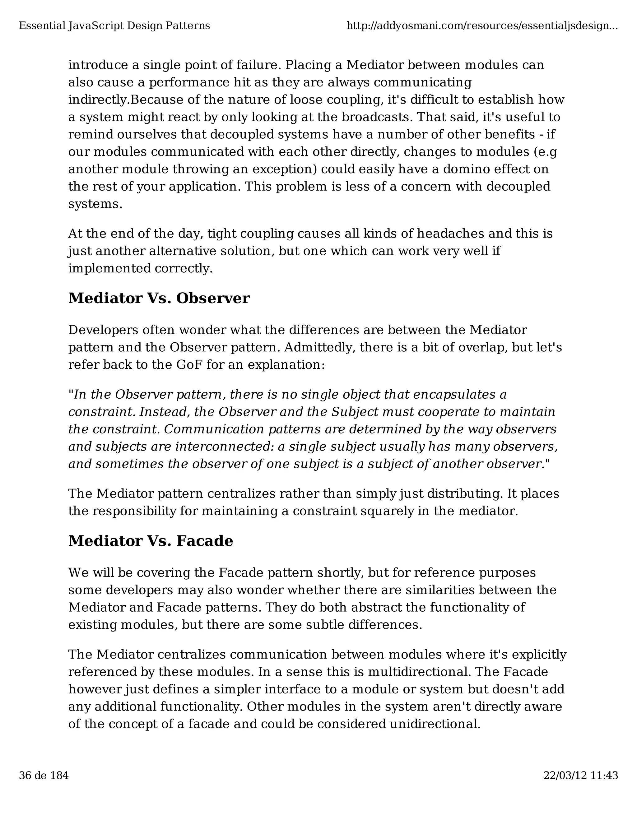 Essential JavaScript Design Patterns http://addyosmani.com/resources/essentialjsdesign... introduce a single point of failure. Placing a Mediator between modules can also cause a performance hit as they are always communicating indirectly.Because of the nature of loose coupling, it's difficult to establish how a system might react by only looking at the broadcasts. That said, it's useful to remind ourselves that decoupled systems have a number of other benefits - if our modules communicated with each other directly, changes to modules (e.g another module throwing an exception) could easily have a domino effect on the rest of your application. This problem is less of a concern with decoupled systems. At the end of the day, tight coupling causes all kinds of headaches and this is just another alternative solution, but one which can work very well if implemented correctly. Mediator Vs. Observer Developers often wonder what the differences are between the Mediator pattern and the Observer pattern. Admittedly, there is a bit of overlap, but let's refer back to the GoF for an explanation: "In the Observer pattern, there is no single object that encapsulates a constraint. Instead, the Observer and the Subject must cooperate to maintain the constraint. Communication patterns are determined by the way observers and subjects are interconnected: a single subject usually has many observers, and sometimes the observer of one subject is a subject of another observer." The Mediator pattern centralizes rather than simply just distributing. It places the responsibility for maintaining a constraint squarely in the mediator. Mediator Vs. Facade We will be covering the Facade pattern shortly, but for reference purposes some developers may also wonder whether there are similarities between the Mediator and Facade patterns. They do both abstract the functionality of existing modules, but there are some subtle differences. The Mediator centralizes communication between modules where it's explicitly referenced by these modules. In a sense this is multidirectional. The Facade however just defines a simpler interface to a module or system but doesn't add any additional functionality. Other modules in the system aren't directly aware of the concept of a facade and could be considered unidirectional. 36 de 184 22/03/12 11:43 
