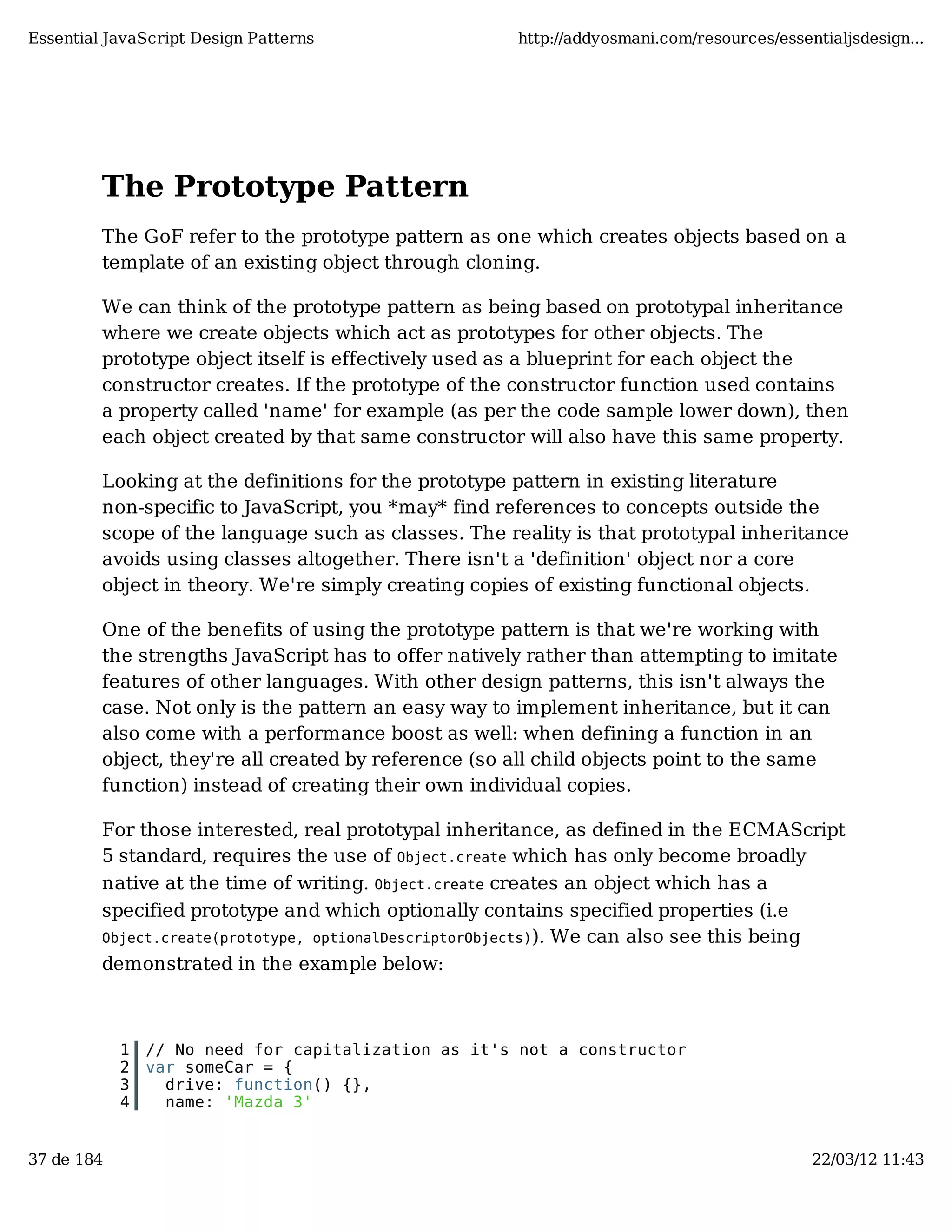 Essential JavaScript Design Patterns http://addyosmani.com/resources/essentialjsdesign... The Prototype Pattern The GoF refer to the prototype pattern as one which creates objects based on a template of an existing object through cloning. We can think of the prototype pattern as being based on prototypal inheritance where we create objects which act as prototypes for other objects. The prototype object itself is effectively used as a blueprint for each object the constructor creates. If the prototype of the constructor function used contains a property called 'name' for example (as per the code sample lower down), then each object created by that same constructor will also have this same property. Looking at the definitions for the prototype pattern in existing literature non-specific to JavaScript, you *may* find references to concepts outside the scope of the language such as classes. The reality is that prototypal inheritance avoids using classes altogether. There isn't a 'definition' object nor a core object in theory. We're simply creating copies of existing functional objects. One of the benefits of using the prototype pattern is that we're working with the strengths JavaScript has to offer natively rather than attempting to imitate features of other languages. With other design patterns, this isn't always the case. Not only is the pattern an easy way to implement inheritance, but it can also come with a performance boost as well: when defining a function in an object, they're all created by reference (so all child objects point to the same function) instead of creating their own individual copies. For those interested, real prototypal inheritance, as defined in the ECMAScript 5 standard, requires the use of Object.create which has only become broadly native at the time of writing. Object.create creates an object which has a specified prototype and which optionally contains specified properties (i.e Object.create(prototype, optionalDescriptorObjects)). We can also see this being demonstrated in the example below: 1 // No need for capitalization as it's not a constructor 2 var someCar = { 3 drive: function() {}, 4 name: 'Mazda 3' 37 de 184 22/03/12 11:43 