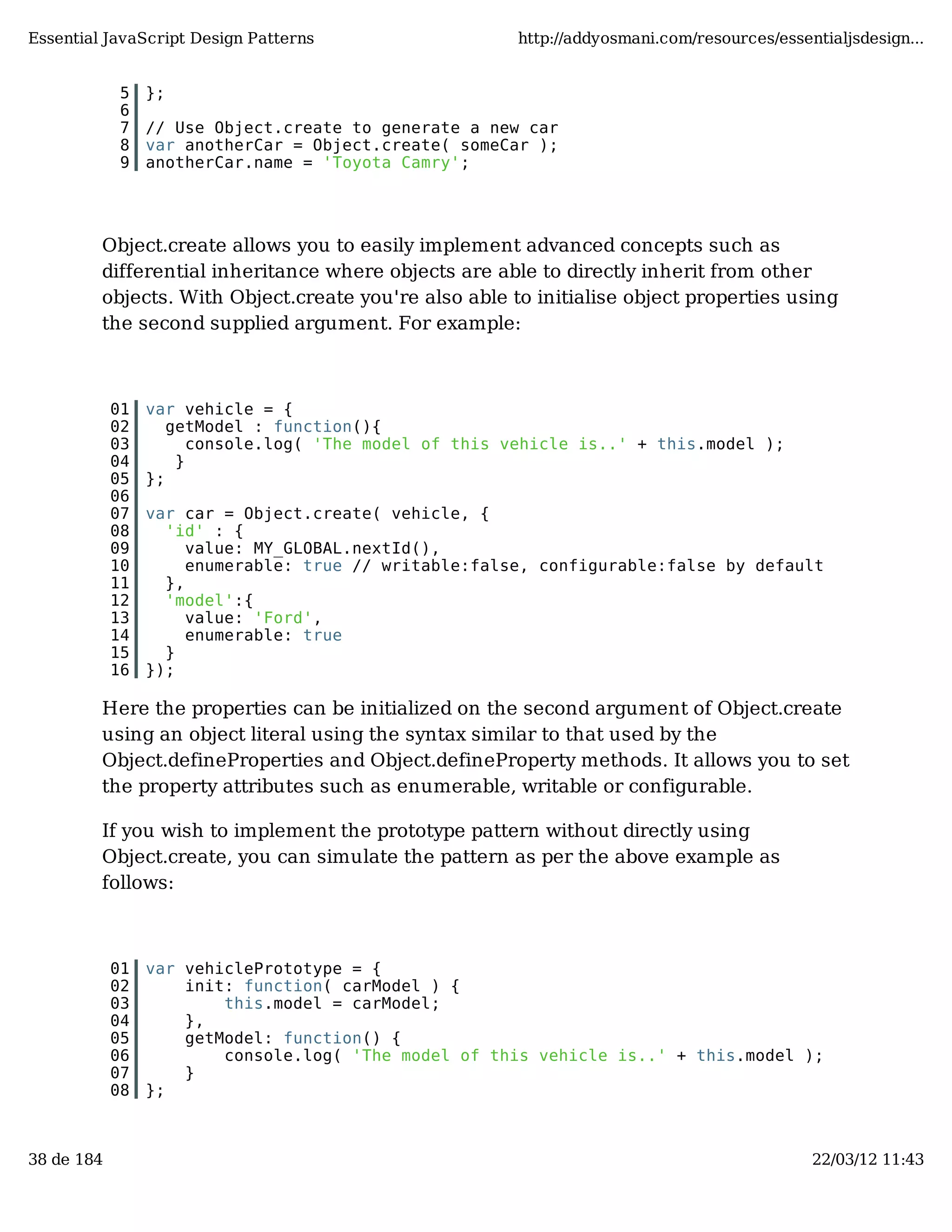Essential JavaScript Design Patterns http://addyosmani.com/resources/essentialjsdesign... 5 }; 6 7 // Use Object.create to generate a new car 8 var anotherCar = Object.create( someCar ); 9 anotherCar.name = 'Toyota Camry'; Object.create allows you to easily implement advanced concepts such as differential inheritance where objects are able to directly inherit from other objects. With Object.create you're also able to initialise object properties using the second supplied argument. For example: 01 var vehicle = { 02 getModel : function(){ 03 console.log( 'The model of this vehicle is..' + this.model ); 04 } 05 }; 06 07 var car = Object.create( vehicle, { 08 'id' : { 09 value: MY_GLOBAL.nextId(), 10 enumerable: true // writable:false, configurable:false by default 11 }, 12 'model':{ 13 value: 'Ford', 14 enumerable: true 15 } 16 }); Here the properties can be initialized on the second argument of Object.create using an object literal using the syntax similar to that used by the Object.defineProperties and Object.defineProperty methods. It allows you to set the property attributes such as enumerable, writable or configurable. If you wish to implement the prototype pattern without directly using Object.create, you can simulate the pattern as per the above example as follows: 01 var vehiclePrototype = { 02 init: function( carModel ) { 03 this.model = carModel; 04 }, 05 getModel: function() { 06 console.log( 'The model of this vehicle is..' + this.model ); 07 } 08 }; 38 de 184 22/03/12 11:43 