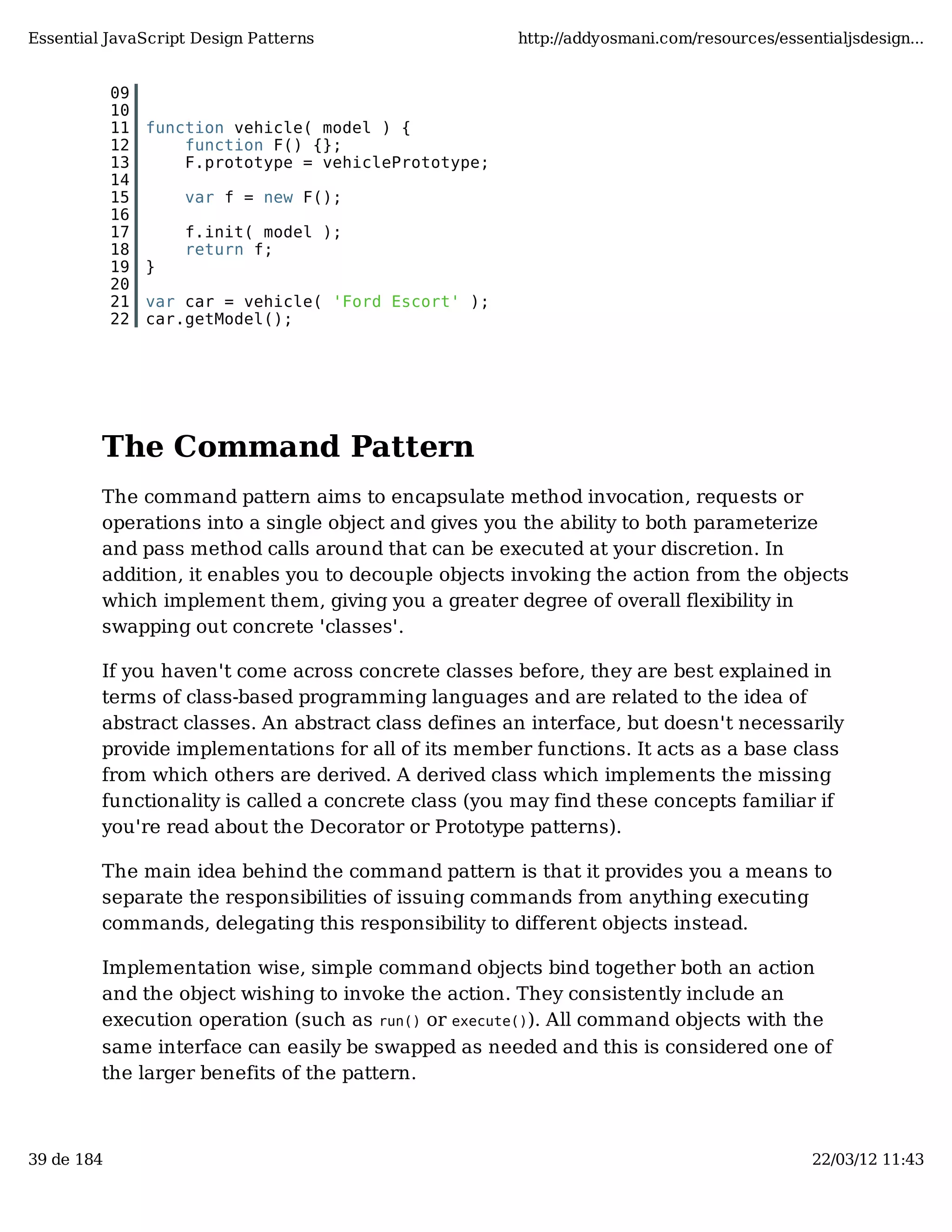 Essential JavaScript Design Patterns http://addyosmani.com/resources/essentialjsdesign... 09 10 11 function vehicle( model ) { 12 function F() {}; 13 F.prototype = vehiclePrototype; 14 15 var f = new F(); 16 17 f.init( model ); 18 return f; 19 } 20 21 var car = vehicle( 'Ford Escort' ); 22 car.getModel(); The Command Pattern The command pattern aims to encapsulate method invocation, requests or operations into a single object and gives you the ability to both parameterize and pass method calls around that can be executed at your discretion. In addition, it enables you to decouple objects invoking the action from the objects which implement them, giving you a greater degree of overall flexibility in swapping out concrete 'classes'. If you haven't come across concrete classes before, they are best explained in terms of class-based programming languages and are related to the idea of abstract classes. An abstract class defines an interface, but doesn't necessarily provide implementations for all of its member functions. It acts as a base class from which others are derived. A derived class which implements the missing functionality is called a concrete class (you may find these concepts familiar if you're read about the Decorator or Prototype patterns). The main idea behind the command pattern is that it provides you a means to separate the responsibilities of issuing commands from anything executing commands, delegating this responsibility to different objects instead. Implementation wise, simple command objects bind together both an action and the object wishing to invoke the action. They consistently include an execution operation (such as run() or execute()). All command objects with the same interface can easily be swapped as needed and this is considered one of the larger benefits of the pattern. 39 de 184 22/03/12 11:43 