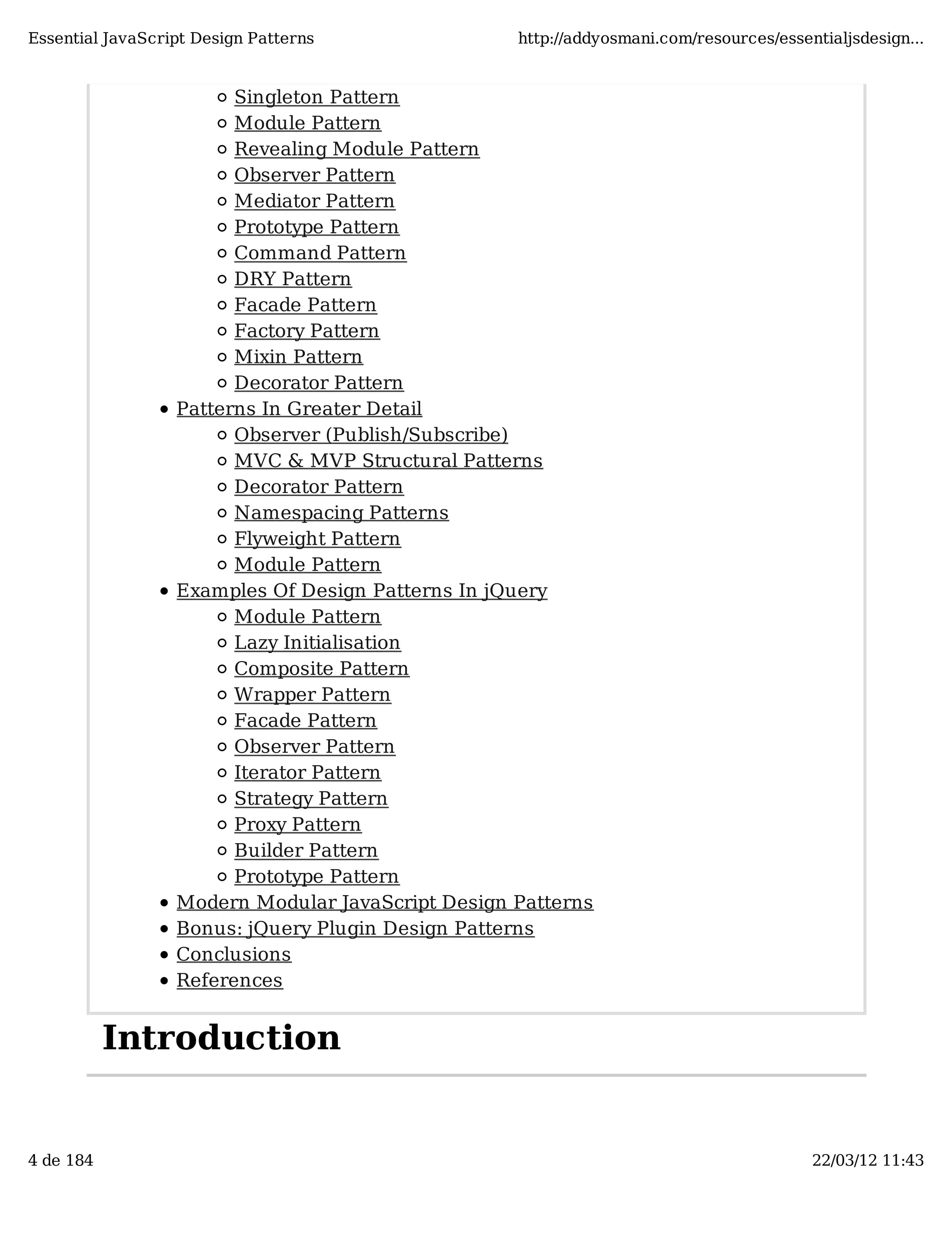 Essential JavaScript Design Patterns http://addyosmani.com/resources/essentialjsdesign... Singleton Pattern Module Pattern Revealing Module Pattern Observer Pattern Mediator Pattern Prototype Pattern Command Pattern DRY Pattern Facade Pattern Factory Pattern Mixin Pattern Decorator Pattern Patterns In Greater Detail Observer (Publish/Subscribe) MVC & MVP Structural Patterns Decorator Pattern Namespacing Patterns Flyweight Pattern Module Pattern Examples Of Design Patterns In jQuery Module Pattern Lazy Initialisation Composite Pattern Wrapper Pattern Facade Pattern Observer Pattern Iterator Pattern Strategy Pattern Proxy Pattern Builder Pattern Prototype Pattern Modern Modular JavaScript Design Patterns Bonus: jQuery Plugin Design Patterns Conclusions References Introduction 4 de 184 22/03/12 11:43 
