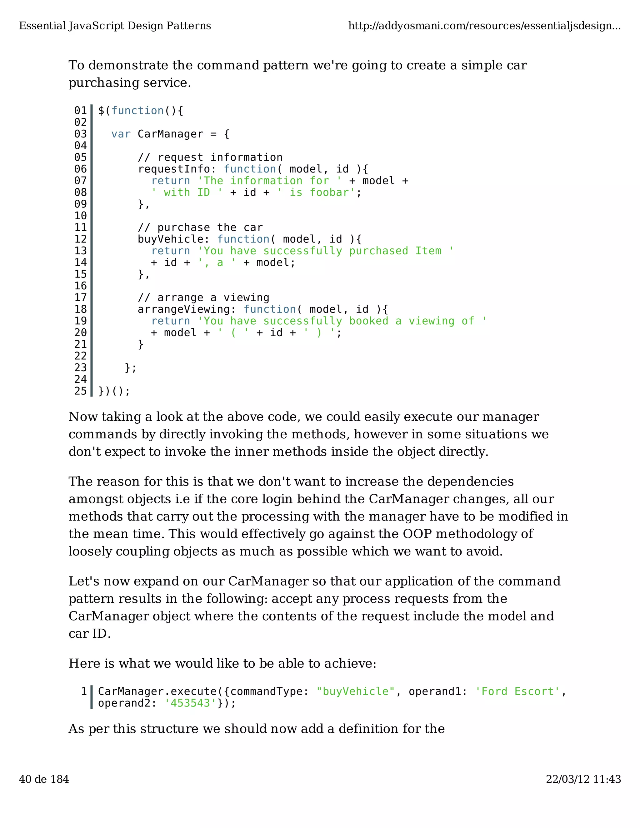 Essential JavaScript Design Patterns http://addyosmani.com/resources/essentialjsdesign... To demonstrate the command pattern we're going to create a simple car purchasing service. 01 $(function(){ 02 03 var CarManager = { 04 05 // request information 06 requestInfo: function( model, id ){ 07 return 'The information for ' + model + 08 ' with ID ' + id + ' is foobar'; 09 }, 10 11 // purchase the car 12 buyVehicle: function( model, id ){ 13 return 'You have successfully purchased Item ' 14 + id + ', a ' + model; 15 }, 16 17 // arrange a viewing 18 arrangeViewing: function( model, id ){ 19 return 'You have successfully booked a viewing of ' 20 + model + ' ( ' + id + ' ) '; 21 } 22 23 }; 24 25 })(); Now taking a look at the above code, we could easily execute our manager commands by directly invoking the methods, however in some situations we don't expect to invoke the inner methods inside the object directly. The reason for this is that we don't want to increase the dependencies amongst objects i.e if the core login behind the CarManager changes, all our methods that carry out the processing with the manager have to be modified in the mean time. This would effectively go against the OOP methodology of loosely coupling objects as much as possible which we want to avoid. Let's now expand on our CarManager so that our application of the command pattern results in the following: accept any process requests from the CarManager object where the contents of the request include the model and car ID. Here is what we would like to be able to achieve: 1 CarManager.execute({commandType: "buyVehicle", operand1: 'Ford Escort', operand2: '453543'}); As per this structure we should now add a definition for the 40 de 184 22/03/12 11:43 