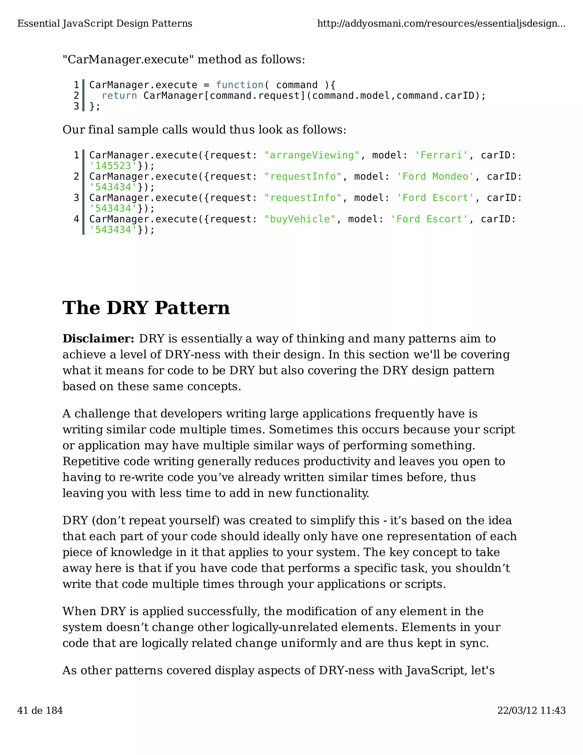 Essential JavaScript Design Patterns http://addyosmani.com/resources/essentialjsdesign... "CarManager.execute" method as follows: 1 CarManager.execute = function( command ){ 2 return CarManager[command.request](command.model,command.carID); 3 }; Our final sample calls would thus look as follows: 1 CarManager.execute({request: "arrangeViewing", model: 'Ferrari', carID: '145523'}); 2 CarManager.execute({request: "requestInfo", model: 'Ford Mondeo', carID: '543434'}); 3 CarManager.execute({request: "requestInfo", model: 'Ford Escort', carID: '543434'}); 4 CarManager.execute({request: "buyVehicle", model: 'Ford Escort', carID: '543434'}); The DRY Pattern Disclaimer: DRY is essentially a way of thinking and many patterns aim to achieve a level of DRY-ness with their design. In this section we'll be covering what it means for code to be DRY but also covering the DRY design pattern based on these same concepts. A challenge that developers writing large applications frequently have is writing similar code multiple times. Sometimes this occurs because your script or application may have multiple similar ways of performing something. Repetitive code writing generally reduces productivity and leaves you open to having to re-write code you’ve already written similar times before, thus leaving you with less time to add in new functionality. DRY (don’t repeat yourself) was created to simplify this - it’s based on the idea that each part of your code should ideally only have one representation of each piece of knowledge in it that applies to your system. The key concept to take away here is that if you have code that performs a specific task, you shouldn’t write that code multiple times through your applications or scripts. When DRY is applied successfully, the modification of any element in the system doesn’t change other logically-unrelated elements. Elements in your code that are logically related change uniformly and are thus kept in sync. As other patterns covered display aspects of DRY-ness with JavaScript, let's 41 de 184 22/03/12 11:43 