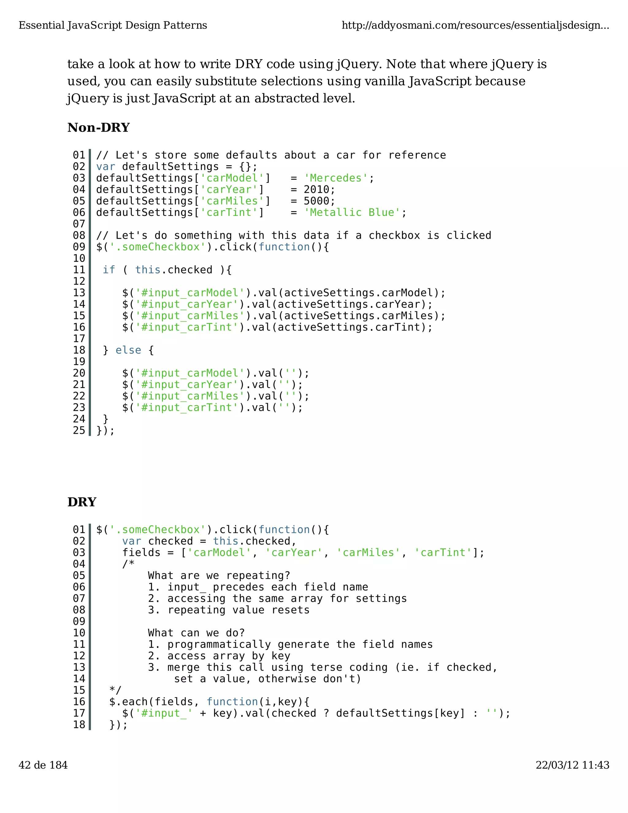 Essential JavaScript Design Patterns http://addyosmani.com/resources/essentialjsdesign... take a look at how to write DRY code using jQuery. Note that where jQuery is used, you can easily substitute selections using vanilla JavaScript because jQuery is just JavaScript at an abstracted level. Non-DRY 01 // Let's store some defaults about a car for reference 02 var defaultSettings = {}; 03 defaultSettings['carModel'] = 'Mercedes'; 04 defaultSettings['carYear'] = 2010; 05 defaultSettings['carMiles'] = 5000; 06 defaultSettings['carTint'] = 'Metallic Blue'; 07 08 // Let's do something with this data if a checkbox is clicked 09 $('.someCheckbox').click(function(){ 10 11 if ( this.checked ){ 12 13 $('#input_carModel').val(activeSettings.carModel); 14 $('#input_carYear').val(activeSettings.carYear); 15 $('#input_carMiles').val(activeSettings.carMiles); 16 $('#input_carTint').val(activeSettings.carTint); 17 18 } else { 19 20 $('#input_carModel').val(''); 21 $('#input_carYear').val(''); 22 $('#input_carMiles').val(''); 23 $('#input_carTint').val(''); 24 } 25 }); DRY 01 $('.someCheckbox').click(function(){ 02 var checked = this.checked, 03 fields = ['carModel', 'carYear', 'carMiles', 'carTint']; 04 /* 05 What are we repeating? 06 1. input_ precedes each field name 07 2. accessing the same array for settings 08 3. repeating value resets 09 10 What can we do? 11 1. programmatically generate the field names 12 2. access array by key 13 3. merge this call using terse coding (ie. if checked, 14 set a value, otherwise don't) 15 */ 16 $.each(fields, function(i,key){ 17 $('#input_' + key).val(checked ? defaultSettings[key] : ''); 18 }); 42 de 184 22/03/12 11:43 