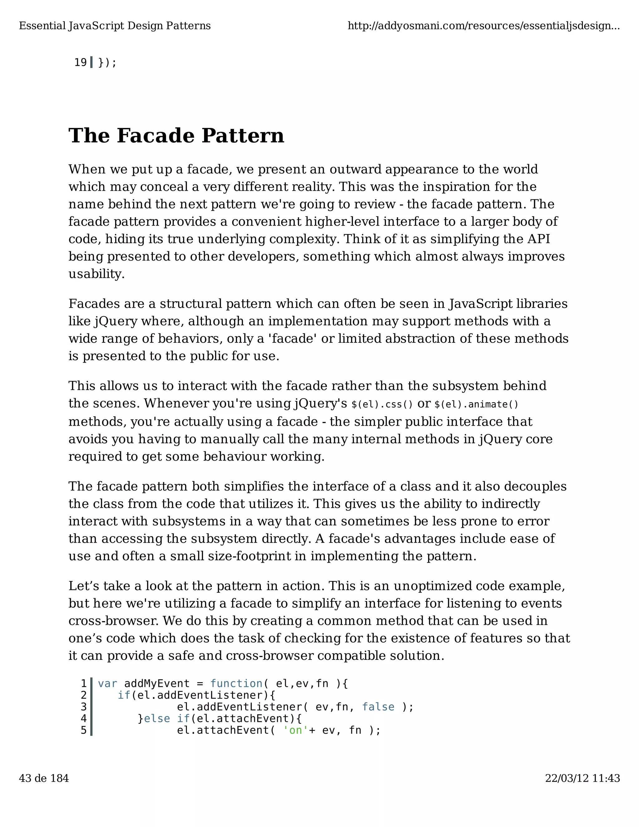 Essential JavaScript Design Patterns http://addyosmani.com/resources/essentialjsdesign... 19 }); The Facade Pattern When we put up a facade, we present an outward appearance to the world which may conceal a very different reality. This was the inspiration for the name behind the next pattern we're going to review - the facade pattern. The facade pattern provides a convenient higher-level interface to a larger body of code, hiding its true underlying complexity. Think of it as simplifying the API being presented to other developers, something which almost always improves usability. Facades are a structural pattern which can often be seen in JavaScript libraries like jQuery where, although an implementation may support methods with a wide range of behaviors, only a 'facade' or limited abstraction of these methods is presented to the public for use. This allows us to interact with the facade rather than the subsystem behind the scenes. Whenever you're using jQuery's $(el).css() or $(el).animate() methods, you're actually using a facade - the simpler public interface that avoids you having to manually call the many internal methods in jQuery core required to get some behaviour working. The facade pattern both simplifies the interface of a class and it also decouples the class from the code that utilizes it. This gives us the ability to indirectly interact with subsystems in a way that can sometimes be less prone to error than accessing the subsystem directly. A facade's advantages include ease of use and often a small size-footprint in implementing the pattern. Let’s take a look at the pattern in action. This is an unoptimized code example, but here we're utilizing a facade to simplify an interface for listening to events cross-browser. We do this by creating a common method that can be used in one’s code which does the task of checking for the existence of features so that it can provide a safe and cross-browser compatible solution. 1 var addMyEvent = function( el,ev,fn ){ 2 if(el.addEventListener){ 3 el.addEventListener( ev,fn, false ); 4 }else if(el.attachEvent){ 5 el.attachEvent( 'on'+ ev, fn ); 43 de 184 22/03/12 11:43 