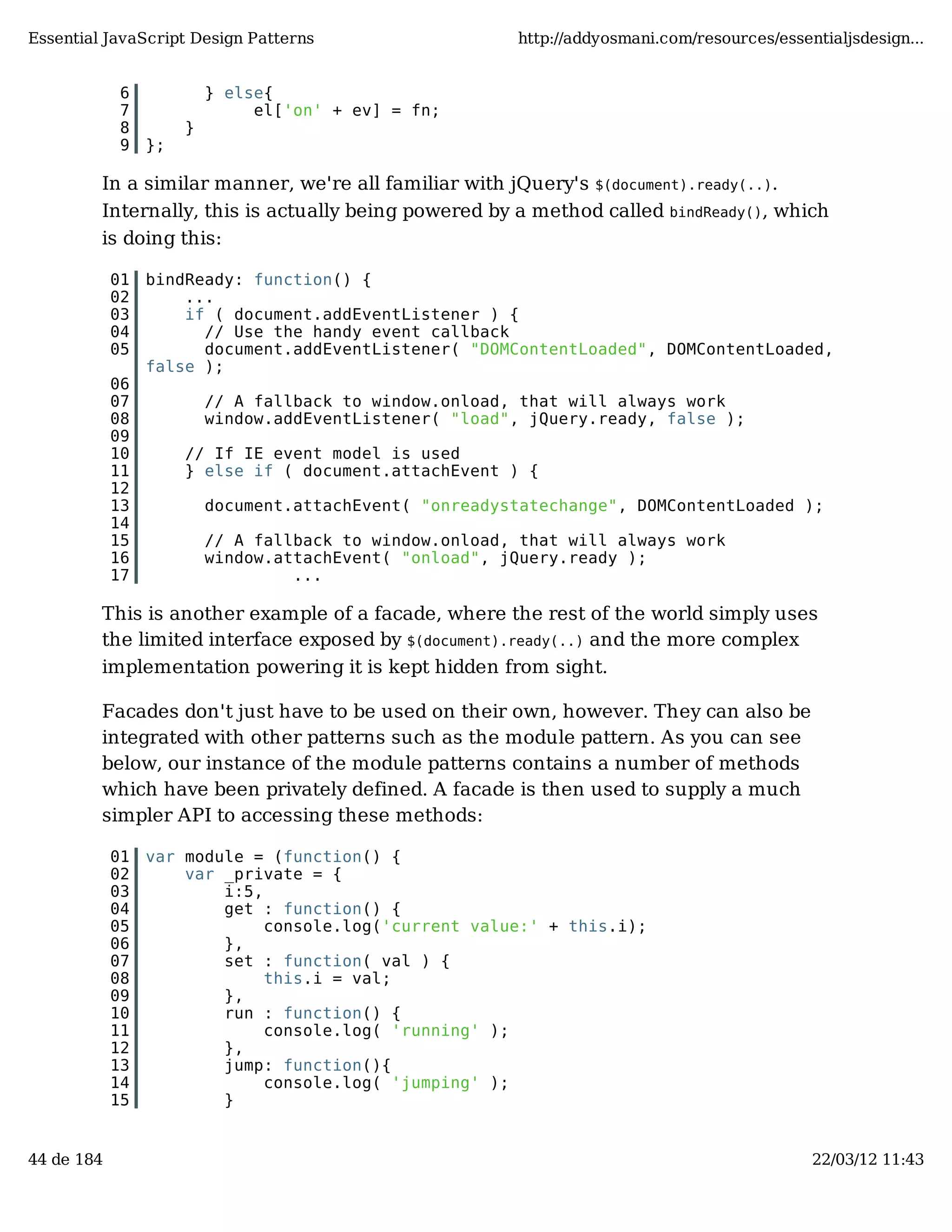 Essential JavaScript Design Patterns http://addyosmani.com/resources/essentialjsdesign... 6 } else{ 7 el['on' + ev] = fn; 8 } 9 }; In a similar manner, we're all familiar with jQuery's $(document).ready(..). Internally, this is actually being powered by a method called bindReady(), which is doing this: 01 bindReady: function() { 02 ... 03 if ( document.addEventListener ) { 04 // Use the handy event callback 05 document.addEventListener( "DOMContentLoaded", DOMContentLoaded, false ); 06 07 // A fallback to window.onload, that will always work 08 window.addEventListener( "load", jQuery.ready, false ); 09 10 // If IE event model is used 11 } else if ( document.attachEvent ) { 12 13 document.attachEvent( "onreadystatechange", DOMContentLoaded ); 14 15 // A fallback to window.onload, that will always work 16 window.attachEvent( "onload", jQuery.ready ); 17 ... This is another example of a facade, where the rest of the world simply uses the limited interface exposed by $(document).ready(..) and the more complex implementation powering it is kept hidden from sight. Facades don't just have to be used on their own, however. They can also be integrated with other patterns such as the module pattern. As you can see below, our instance of the module patterns contains a number of methods which have been privately defined. A facade is then used to supply a much simpler API to accessing these methods: 01 var module = (function() { 02 var _private = { 03 i:5, 04 get : function() { 05 console.log('current value:' + this.i); 06 }, 07 set : function( val ) { 08 this.i = val; 09 }, 10 run : function() { 11 console.log( 'running' ); 12 }, 13 jump: function(){ 14 console.log( 'jumping' ); 15 } 44 de 184 22/03/12 11:43 