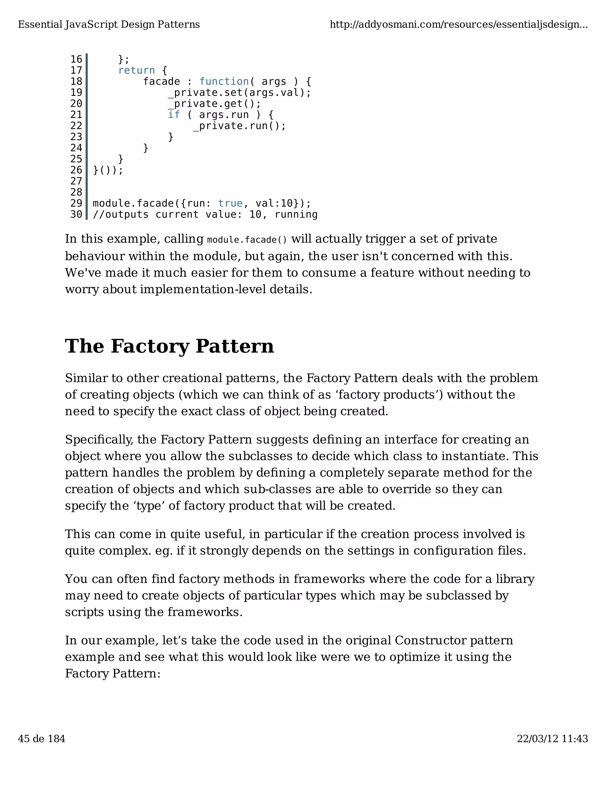 Essential JavaScript Design Patterns http://addyosmani.com/resources/essentialjsdesign... 16 }; 17 return { 18 facade : function( args ) { 19 _private.set(args.val); 20 _private.get(); 21 if ( args.run ) { 22 _private.run(); 23 } 24 } 25 } 26 }()); 27 28 29 module.facade({run: true, val:10}); 30 //outputs current value: 10, running In this example, calling module.facade() will actually trigger a set of private behaviour within the module, but again, the user isn't concerned with this. We've made it much easier for them to consume a feature without needing to worry about implementation-level details. The Factory Pattern Similar to other creational patterns, the Factory Pattern deals with the problem of creating objects (which we can think of as ‘factory products’) without the need to specify the exact class of object being created. Speciﬁcally, the Factory Pattern suggests deﬁning an interface for creating an object where you allow the subclasses to decide which class to instantiate. This pattern handles the problem by deﬁning a completely separate method for the creation of objects and which sub-classes are able to override so they can specify the ‘type’ of factory product that will be created. This can come in quite useful, in particular if the creation process involved is quite complex. eg. if it strongly depends on the settings in configuration files. You can often find factory methods in frameworks where the code for a library may need to create objects of particular types which may be subclassed by scripts using the frameworks. In our example, let’s take the code used in the original Constructor pattern example and see what this would look like were we to optimize it using the Factory Pattern: 45 de 184 22/03/12 11:43 