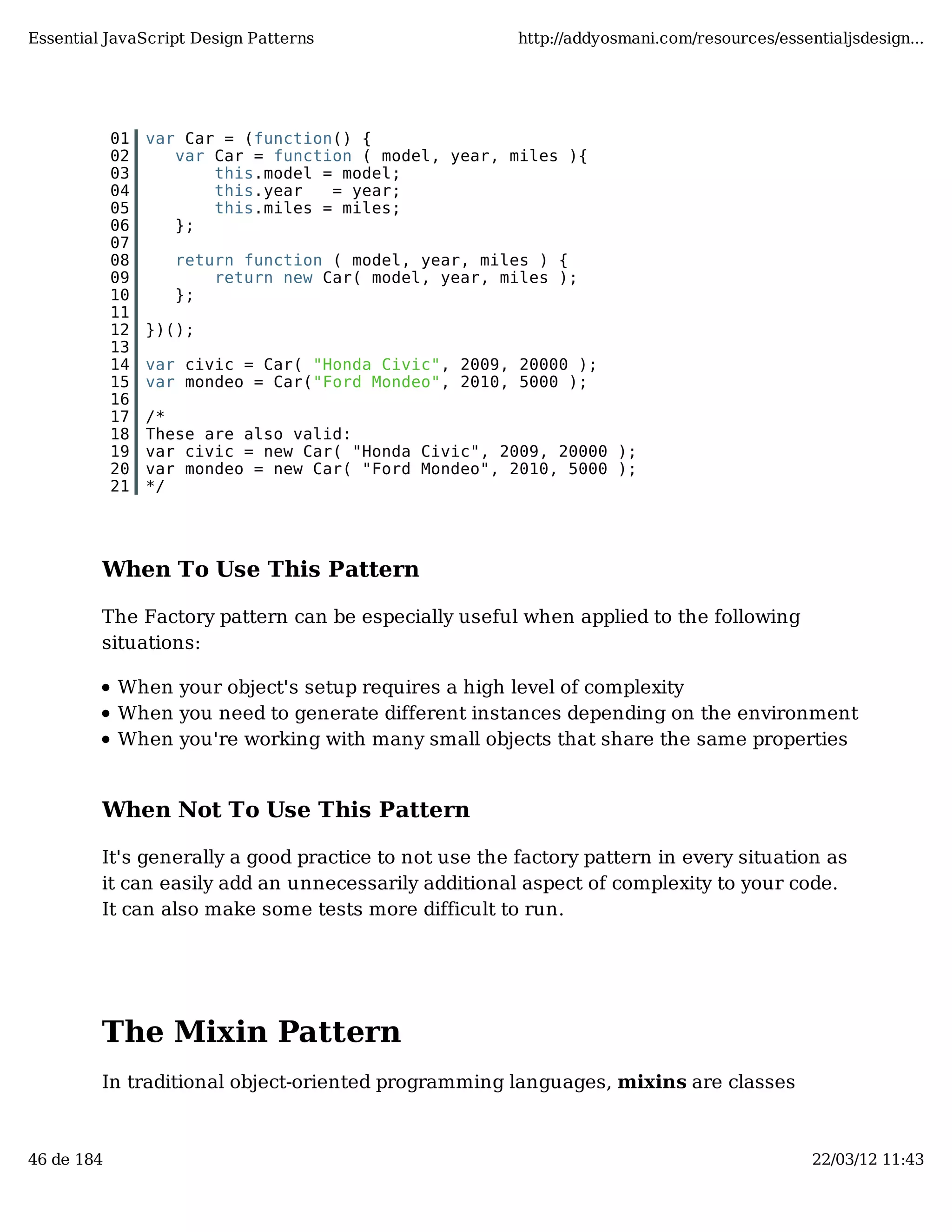 Essential JavaScript Design Patterns http://addyosmani.com/resources/essentialjsdesign... 01 var Car = (function() { 02 var Car = function ( model, year, miles ){ 03 this.model = model; 04 this.year = year; 05 this.miles = miles; 06 }; 07 08 return function ( model, year, miles ) { 09 return new Car( model, year, miles ); 10 }; 11 12 })(); 13 14 var civic = Car( "Honda Civic", 2009, 20000 ); 15 var mondeo = Car("Ford Mondeo", 2010, 5000 ); 16 17 /* 18 These are also valid: 19 var civic = new Car( "Honda Civic", 2009, 20000 ); 20 var mondeo = new Car( "Ford Mondeo", 2010, 5000 ); 21 */ When To Use This Pattern The Factory pattern can be especially useful when applied to the following situations: When your object's setup requires a high level of complexity When you need to generate different instances depending on the environment When you're working with many small objects that share the same properties When Not To Use This Pattern It's generally a good practice to not use the factory pattern in every situation as it can easily add an unnecessarily additional aspect of complexity to your code. It can also make some tests more difficult to run. The Mixin Pattern In traditional object-oriented programming languages, mixins are classes 46 de 184 22/03/12 11:43 