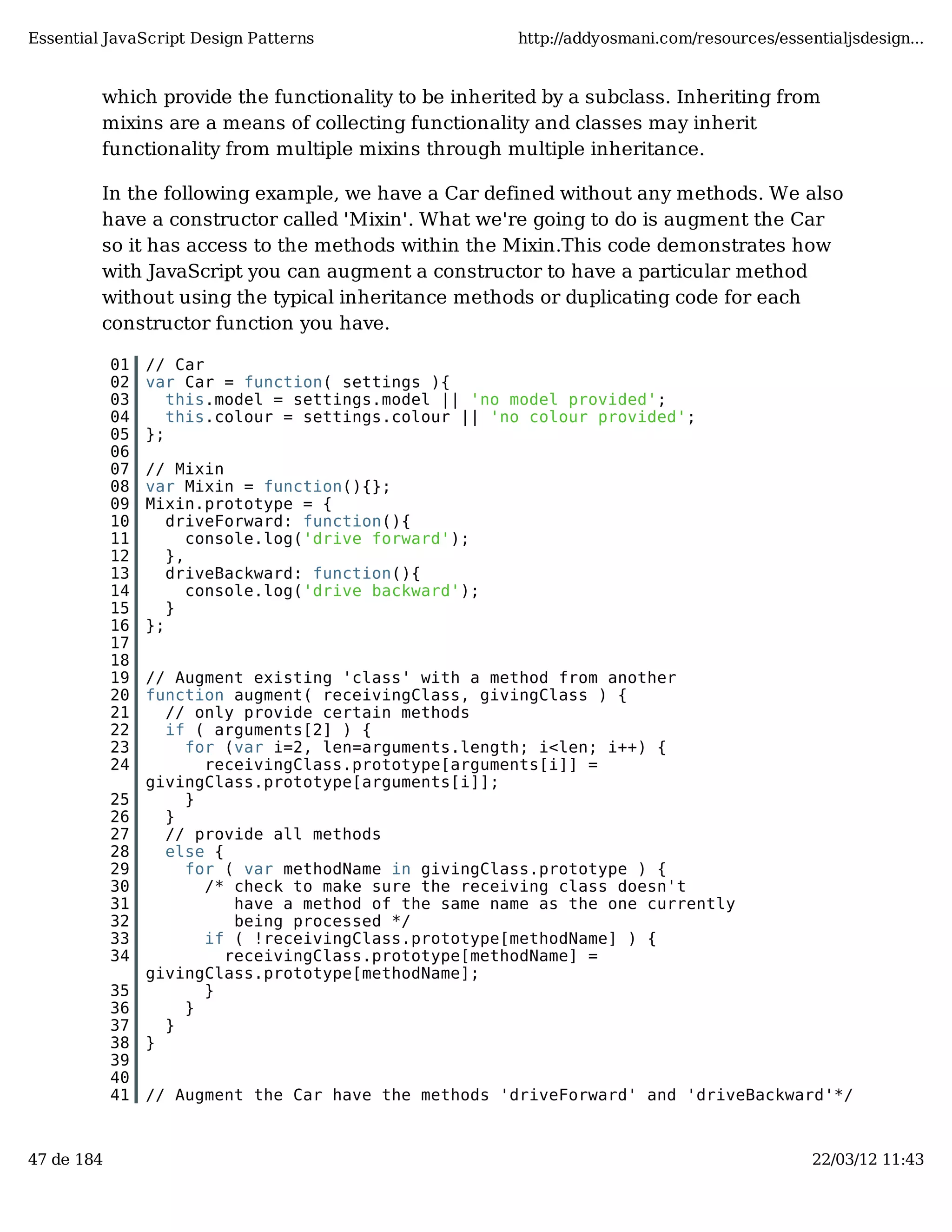 Essential JavaScript Design Patterns http://addyosmani.com/resources/essentialjsdesign... which provide the functionality to be inherited by a subclass. Inheriting from mixins are a means of collecting functionality and classes may inherit functionality from multiple mixins through multiple inheritance. In the following example, we have a Car defined without any methods. We also have a constructor called 'Mixin'. What we're going to do is augment the Car so it has access to the methods within the Mixin.This code demonstrates how with JavaScript you can augment a constructor to have a particular method without using the typical inheritance methods or duplicating code for each constructor function you have. 01 // Car 02 var Car = function( settings ){ 03 this.model = settings.model || 'no model provided'; 04 this.colour = settings.colour || 'no colour provided'; 05 }; 06 07 // Mixin 08 var Mixin = function(){}; 09 Mixin.prototype = { 10 driveForward: function(){ 11 console.log('drive forward'); 12 }, 13 driveBackward: function(){ 14 console.log('drive backward'); 15 } 16 }; 17 18 19 // Augment existing 'class' with a method from another 20 function augment( receivingClass, givingClass ) { 21 // only provide certain methods 22 if ( arguments[2] ) { 23 for (var i=2, len=arguments.length; i<len; i++) { 24 receivingClass.prototype[arguments[i]] = givingClass.prototype[arguments[i]]; 25 } 26 } 27 // provide all methods 28 else { 29 for ( var methodName in givingClass.prototype ) { 30 /* check to make sure the receiving class doesn't 31 have a method of the same name as the one currently 32 being processed */ 33 if ( !receivingClass.prototype[methodName] ) { 34 receivingClass.prototype[methodName] = givingClass.prototype[methodName]; 35 } 36 } 37 } 38 } 39 40 41 // Augment the Car have the methods 'driveForward' and 'driveBackward'*/ 47 de 184 22/03/12 11:43 