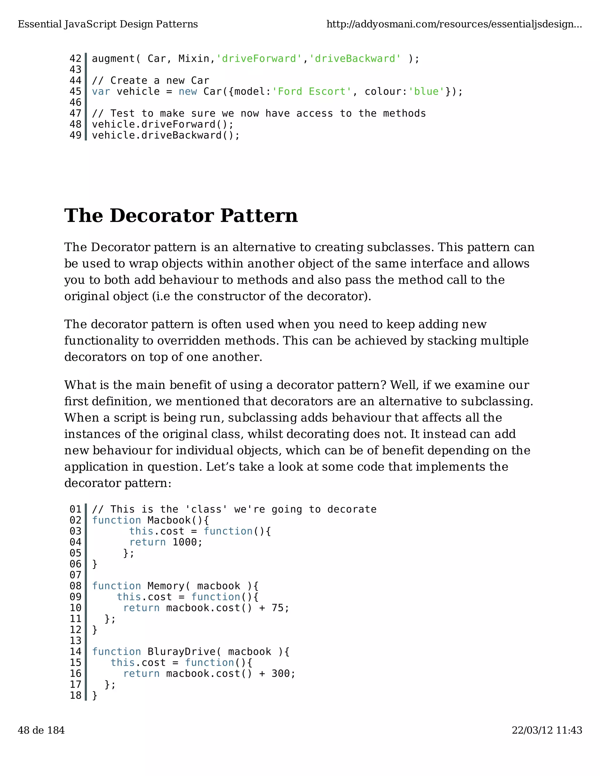 Essential JavaScript Design Patterns http://addyosmani.com/resources/essentialjsdesign... 42 augment( Car, Mixin,'driveForward','driveBackward' ); 43 44 // Create a new Car 45 var vehicle = new Car({model:'Ford Escort', colour:'blue'}); 46 47 // Test to make sure we now have access to the methods 48 vehicle.driveForward(); 49 vehicle.driveBackward(); The Decorator Pattern The Decorator pattern is an alternative to creating subclasses. This pattern can be used to wrap objects within another object of the same interface and allows you to both add behaviour to methods and also pass the method call to the original object (i.e the constructor of the decorator). The decorator pattern is often used when you need to keep adding new functionality to overridden methods. This can be achieved by stacking multiple decorators on top of one another. What is the main benefit of using a decorator pattern? Well, if we examine our ﬁrst definition, we mentioned that decorators are an alternative to subclassing. When a script is being run, subclassing adds behaviour that affects all the instances of the original class, whilst decorating does not. It instead can add new behaviour for individual objects, which can be of benefit depending on the application in question. Let’s take a look at some code that implements the decorator pattern: 01 // This is the 'class' we're going to decorate 02 function Macbook(){ 03 this.cost = function(){ 04 return 1000; 05 }; 06 } 07 08 function Memory( macbook ){ 09 this.cost = function(){ 10 return macbook.cost() + 75; 11 }; 12 } 13 14 function BlurayDrive( macbook ){ 15 this.cost = function(){ 16 return macbook.cost() + 300; 17 }; 18 } 48 de 184 22/03/12 11:43 