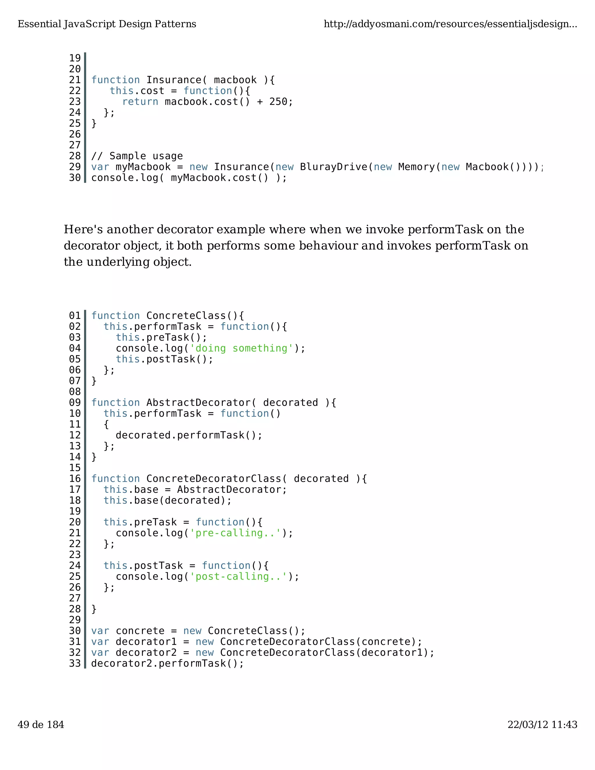 Essential JavaScript Design Patterns http://addyosmani.com/resources/essentialjsdesign... 19 20 21 function Insurance( macbook ){ 22 this.cost = function(){ 23 return macbook.cost() + 250; 24 }; 25 } 26 27 28 // Sample usage 29 var myMacbook = new Insurance(new BlurayDrive(new Memory(new Macbook()))); 30 console.log( myMacbook.cost() ); Here's another decorator example where when we invoke performTask on the decorator object, it both performs some behaviour and invokes performTask on the underlying object. 01 function ConcreteClass(){ 02 this.performTask = function(){ 03 this.preTask(); 04 console.log('doing something'); 05 this.postTask(); 06 }; 07 } 08 09 function AbstractDecorator( decorated ){ 10 this.performTask = function() 11 { 12 decorated.performTask(); 13 }; 14 } 15 16 function ConcreteDecoratorClass( decorated ){ 17 this.base = AbstractDecorator; 18 this.base(decorated); 19 20 this.preTask = function(){ 21 console.log('pre-calling..'); 22 }; 23 24 this.postTask = function(){ 25 console.log('post-calling..'); 26 }; 27 28 } 29 30 var concrete = new ConcreteClass(); 31 var decorator1 = new ConcreteDecoratorClass(concrete); 32 var decorator2 = new ConcreteDecoratorClass(decorator1); 33 decorator2.performTask(); 49 de 184 22/03/12 11:43 
