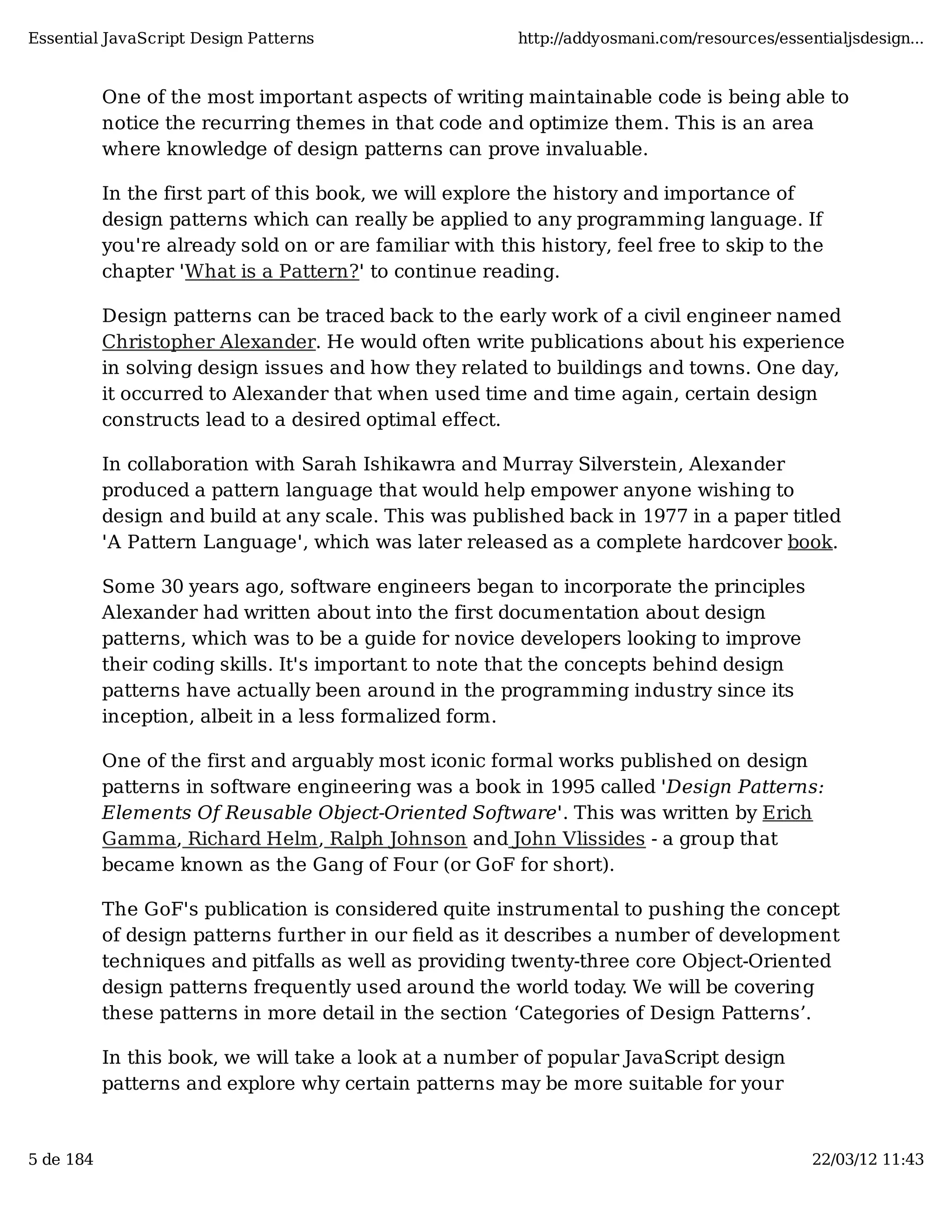 Essential JavaScript Design Patterns http://addyosmani.com/resources/essentialjsdesign... One of the most important aspects of writing maintainable code is being able to notice the recurring themes in that code and optimize them. This is an area where knowledge of design patterns can prove invaluable. In the first part of this book, we will explore the history and importance of design patterns which can really be applied to any programming language. If you're already sold on or are familiar with this history, feel free to skip to the chapter 'What is a Pattern?' to continue reading. Design patterns can be traced back to the early work of a civil engineer named Christopher Alexander. He would often write publications about his experience in solving design issues and how they related to buildings and towns. One day, it occurred to Alexander that when used time and time again, certain design constructs lead to a desired optimal effect. In collaboration with Sarah Ishikawra and Murray Silverstein, Alexander produced a pattern language that would help empower anyone wishing to design and build at any scale. This was published back in 1977 in a paper titled 'A Pattern Language', which was later released as a complete hardcover book. Some 30 years ago, software engineers began to incorporate the principles Alexander had written about into the first documentation about design patterns, which was to be a guide for novice developers looking to improve their coding skills. It's important to note that the concepts behind design patterns have actually been around in the programming industry since its inception, albeit in a less formalized form. One of the first and arguably most iconic formal works published on design patterns in software engineering was a book in 1995 called 'Design Patterns: Elements Of Reusable Object-Oriented Software'. This was written by Erich Gamma, Richard Helm, Ralph Johnson and John Vlissides - a group that became known as the Gang of Four (or GoF for short). The GoF's publication is considered quite instrumental to pushing the concept of design patterns further in our ﬁeld as it describes a number of development techniques and pitfalls as well as providing twenty-three core Object-Oriented design patterns frequently used around the world today. We will be covering these patterns in more detail in the section ‘Categories of Design Patterns’. In this book, we will take a look at a number of popular JavaScript design patterns and explore why certain patterns may be more suitable for your 5 de 184 22/03/12 11:43 