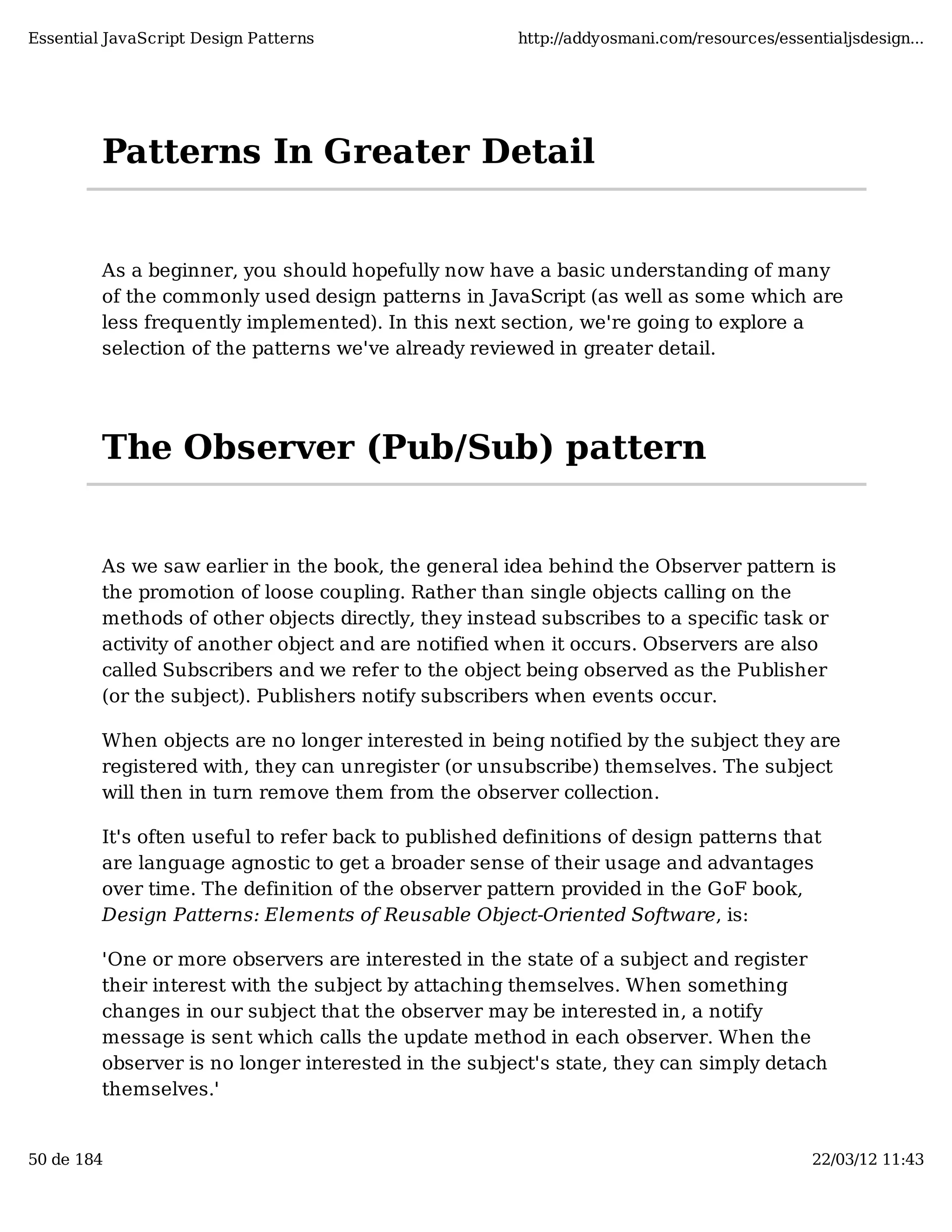 Essential JavaScript Design Patterns http://addyosmani.com/resources/essentialjsdesign... Patterns In Greater Detail As a beginner, you should hopefully now have a basic understanding of many of the commonly used design patterns in JavaScript (as well as some which are less frequently implemented). In this next section, we're going to explore a selection of the patterns we've already reviewed in greater detail. The Observer (Pub/Sub) pattern As we saw earlier in the book, the general idea behind the Observer pattern is the promotion of loose coupling. Rather than single objects calling on the methods of other objects directly, they instead subscribes to a specific task or activity of another object and are notified when it occurs. Observers are also called Subscribers and we refer to the object being observed as the Publisher (or the subject). Publishers notify subscribers when events occur. When objects are no longer interested in being notified by the subject they are registered with, they can unregister (or unsubscribe) themselves. The subject will then in turn remove them from the observer collection. It's often useful to refer back to published definitions of design patterns that are language agnostic to get a broader sense of their usage and advantages over time. The definition of the observer pattern provided in the GoF book, Design Patterns: Elements of Reusable Object-Oriented Software, is: 'One or more observers are interested in the state of a subject and register their interest with the subject by attaching themselves. When something changes in our subject that the observer may be interested in, a notify message is sent which calls the update method in each observer. When the observer is no longer interested in the subject's state, they can simply detach themselves.' 50 de 184 22/03/12 11:43 