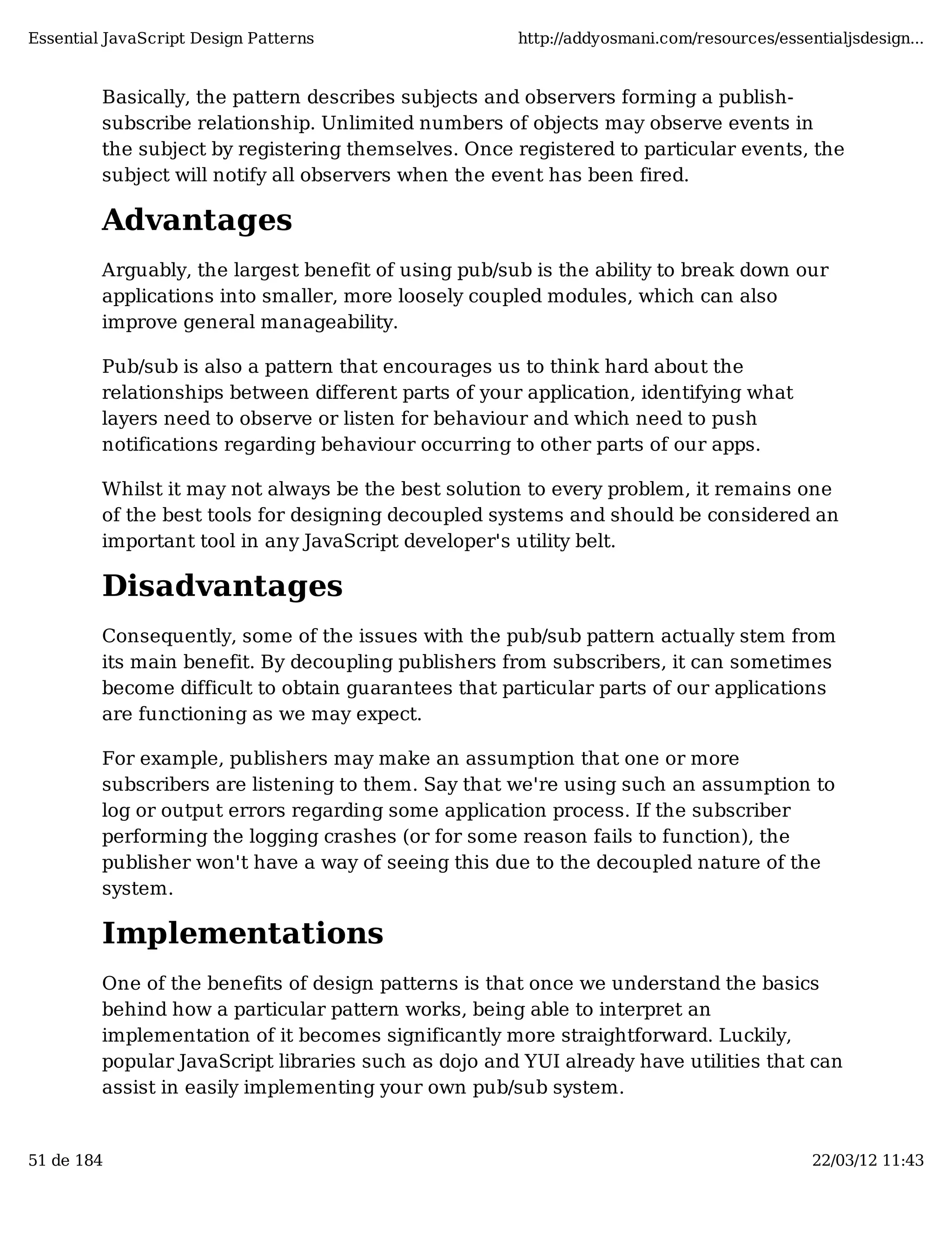Essential JavaScript Design Patterns http://addyosmani.com/resources/essentialjsdesign... Basically, the pattern describes subjects and observers forming a publish- subscribe relationship. Unlimited numbers of objects may observe events in the subject by registering themselves. Once registered to particular events, the subject will notify all observers when the event has been fired. Advantages Arguably, the largest benefit of using pub/sub is the ability to break down our applications into smaller, more loosely coupled modules, which can also improve general manageability. Pub/sub is also a pattern that encourages us to think hard about the relationships between different parts of your application, identifying what layers need to observe or listen for behaviour and which need to push notifications regarding behaviour occurring to other parts of our apps. Whilst it may not always be the best solution to every problem, it remains one of the best tools for designing decoupled systems and should be considered an important tool in any JavaScript developer's utility belt. Disadvantages Consequently, some of the issues with the pub/sub pattern actually stem from its main benefit. By decoupling publishers from subscribers, it can sometimes become difficult to obtain guarantees that particular parts of our applications are functioning as we may expect. For example, publishers may make an assumption that one or more subscribers are listening to them. Say that we're using such an assumption to log or output errors regarding some application process. If the subscriber performing the logging crashes (or for some reason fails to function), the publisher won't have a way of seeing this due to the decoupled nature of the system. Implementations One of the benefits of design patterns is that once we understand the basics behind how a particular pattern works, being able to interpret an implementation of it becomes significantly more straightforward. Luckily, popular JavaScript libraries such as dojo and YUI already have utilities that can assist in easily implementing your own pub/sub system. 51 de 184 22/03/12 11:43 