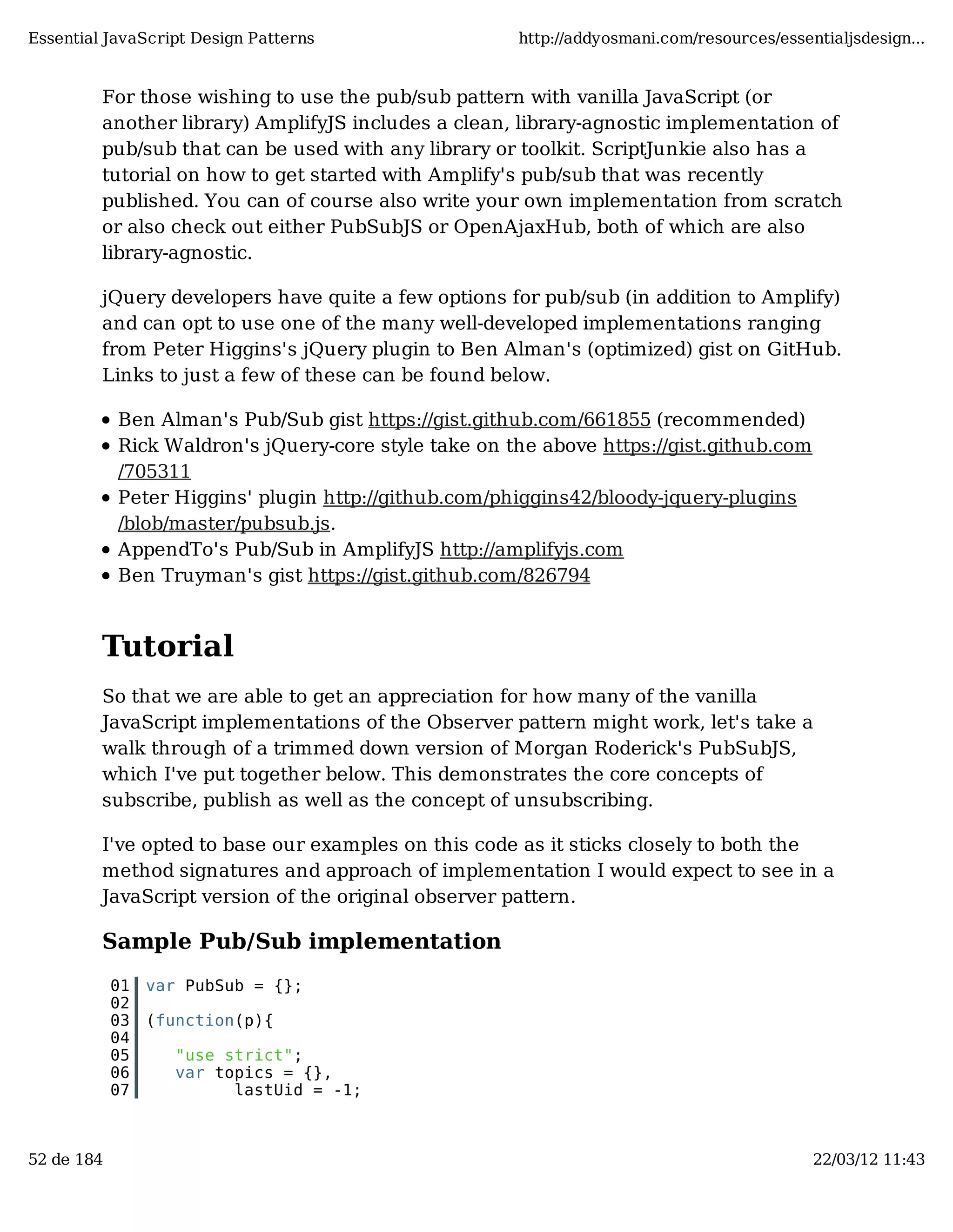 Essential JavaScript Design Patterns http://addyosmani.com/resources/essentialjsdesign... For those wishing to use the pub/sub pattern with vanilla JavaScript (or another library) AmplifyJS includes a clean, library-agnostic implementation of pub/sub that can be used with any library or toolkit. ScriptJunkie also has a tutorial on how to get started with Amplify's pub/sub that was recently published. You can of course also write your own implementation from scratch or also check out either PubSubJS or OpenAjaxHub, both of which are also library-agnostic. jQuery developers have quite a few options for pub/sub (in addition to Amplify) and can opt to use one of the many well-developed implementations ranging from Peter Higgins's jQuery plugin to Ben Alman's (optimized) gist on GitHub. Links to just a few of these can be found below. Ben Alman's Pub/Sub gist https://gist.github.com/661855 (recommended) Rick Waldron's jQuery-core style take on the above https://gist.github.com /705311 Peter Higgins' plugin http://github.com/phiggins42/bloody-jquery-plugins /blob/master/pubsub.js. AppendTo's Pub/Sub in AmplifyJS http://amplifyjs.com Ben Truyman's gist https://gist.github.com/826794 Tutorial So that we are able to get an appreciation for how many of the vanilla JavaScript implementations of the Observer pattern might work, let's take a walk through of a trimmed down version of Morgan Roderick's PubSubJS, which I've put together below. This demonstrates the core concepts of subscribe, publish as well as the concept of unsubscribing. I've opted to base our examples on this code as it sticks closely to both the method signatures and approach of implementation I would expect to see in a JavaScript version of the original observer pattern. Sample Pub/Sub implementation 01 var PubSub = {}; 02 03 (function(p){ 04 05 "use strict"; 06 var topics = {}, 07 lastUid = -1; 52 de 184 22/03/12 11:43 