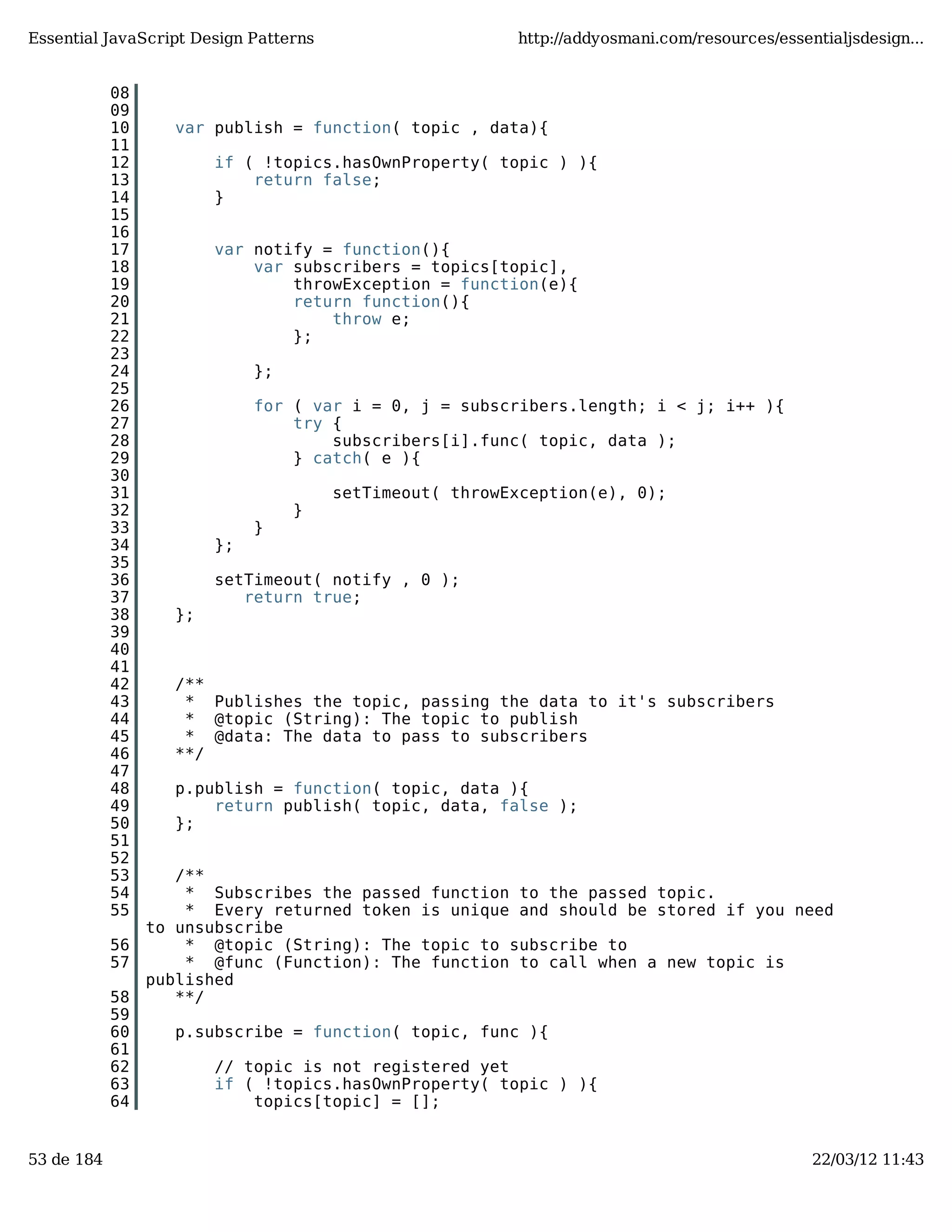 Essential JavaScript Design Patterns http://addyosmani.com/resources/essentialjsdesign... 08 09 10 var publish = function( topic , data){ 11 12 if ( !topics.hasOwnProperty( topic ) ){ 13 return false; 14 } 15 16 17 var notify = function(){ 18 var subscribers = topics[topic], 19 throwException = function(e){ 20 return function(){ 21 throw e; 22 }; 23 24 }; 25 26 for ( var i = 0, j = subscribers.length; i < j; i++ ){ 27 try { 28 subscribers[i].func( topic, data ); 29 } catch( e ){ 30 31 setTimeout( throwException(e), 0); 32 } 33 } 34 }; 35 36 setTimeout( notify , 0 ); 37 return true; 38 }; 39 40 41 42 /** 43 * Publishes the topic, passing the data to it's subscribers 44 * @topic (String): The topic to publish 45 * @data: The data to pass to subscribers 46 **/ 47 48 p.publish = function( topic, data ){ 49 return publish( topic, data, false ); 50 }; 51 52 53 /** 54 * Subscribes the passed function to the passed topic. 55 * Every returned token is unique and should be stored if you need to unsubscribe 56 * @topic (String): The topic to subscribe to 57 * @func (Function): The function to call when a new topic is published 58 **/ 59 60 p.subscribe = function( topic, func ){ 61 62 // topic is not registered yet 63 if ( !topics.hasOwnProperty( topic ) ){ 64 topics[topic] = []; 53 de 184 22/03/12 11:43 
