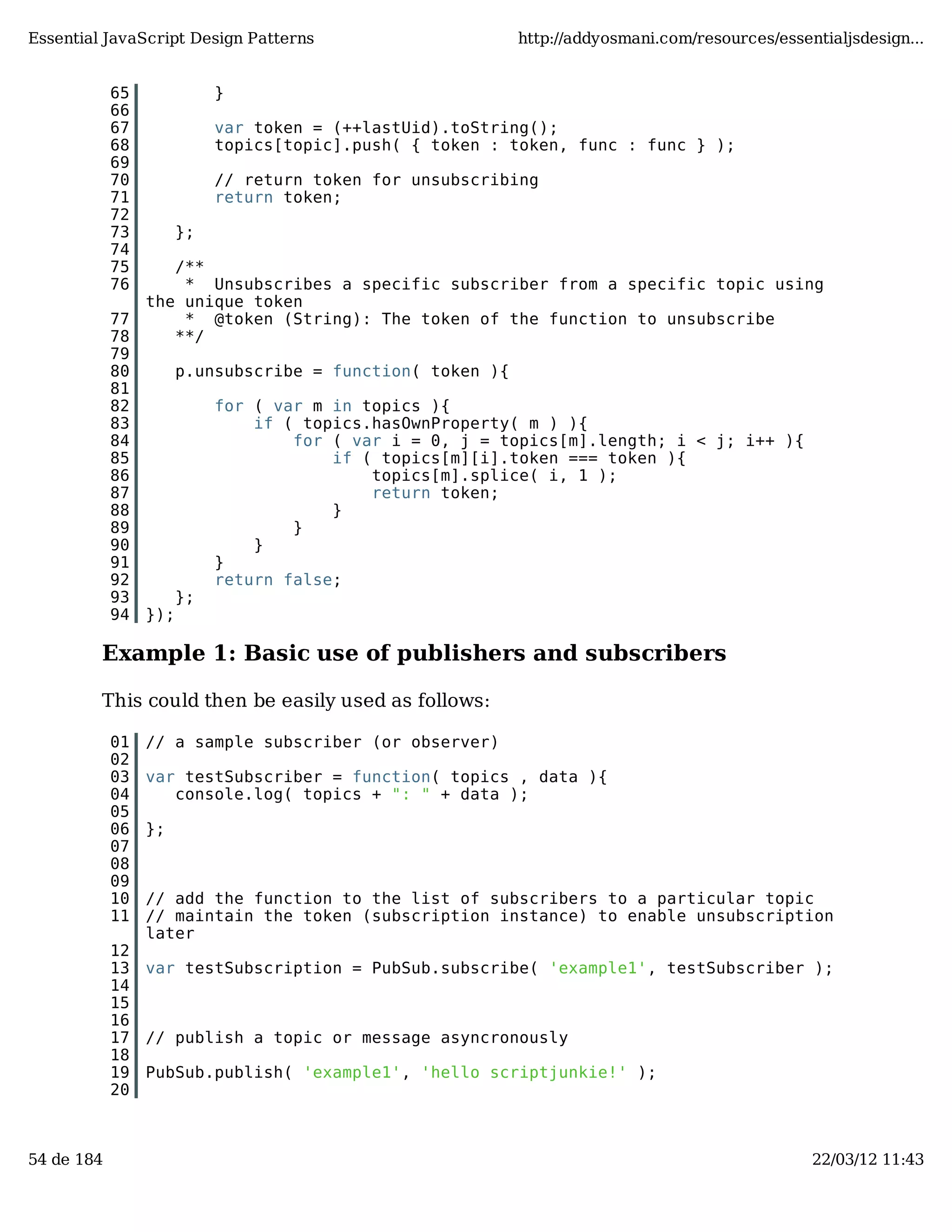 Essential JavaScript Design Patterns http://addyosmani.com/resources/essentialjsdesign... 65 } 66 67 var token = (++lastUid).toString(); 68 topics[topic].push( { token : token, func : func } ); 69 70 // return token for unsubscribing 71 return token; 72 73 }; 74 75 /** 76 * Unsubscribes a specific subscriber from a specific topic using the unique token 77 * @token (String): The token of the function to unsubscribe 78 **/ 79 80 p.unsubscribe = function( token ){ 81 82 for ( var m in topics ){ 83 if ( topics.hasOwnProperty( m ) ){ 84 for ( var i = 0, j = topics[m].length; i < j; i++ ){ 85 if ( topics[m][i].token === token ){ 86 topics[m].splice( i, 1 ); 87 return token; 88 } 89 } 90 } 91 } 92 return false; 93 }; 94 }); Example 1: Basic use of publishers and subscribers This could then be easily used as follows: 01 // a sample subscriber (or observer) 02 03 var testSubscriber = function( topics , data ){ 04 console.log( topics + ": " + data ); 05 06 }; 07 08 09 10 // add the function to the list of subscribers to a particular topic 11 // maintain the token (subscription instance) to enable unsubscription later 12 13 var testSubscription = PubSub.subscribe( 'example1', testSubscriber ); 14 15 16 17 // publish a topic or message asyncronously 18 19 PubSub.publish( 'example1', 'hello scriptjunkie!' ); 20 54 de 184 22/03/12 11:43 