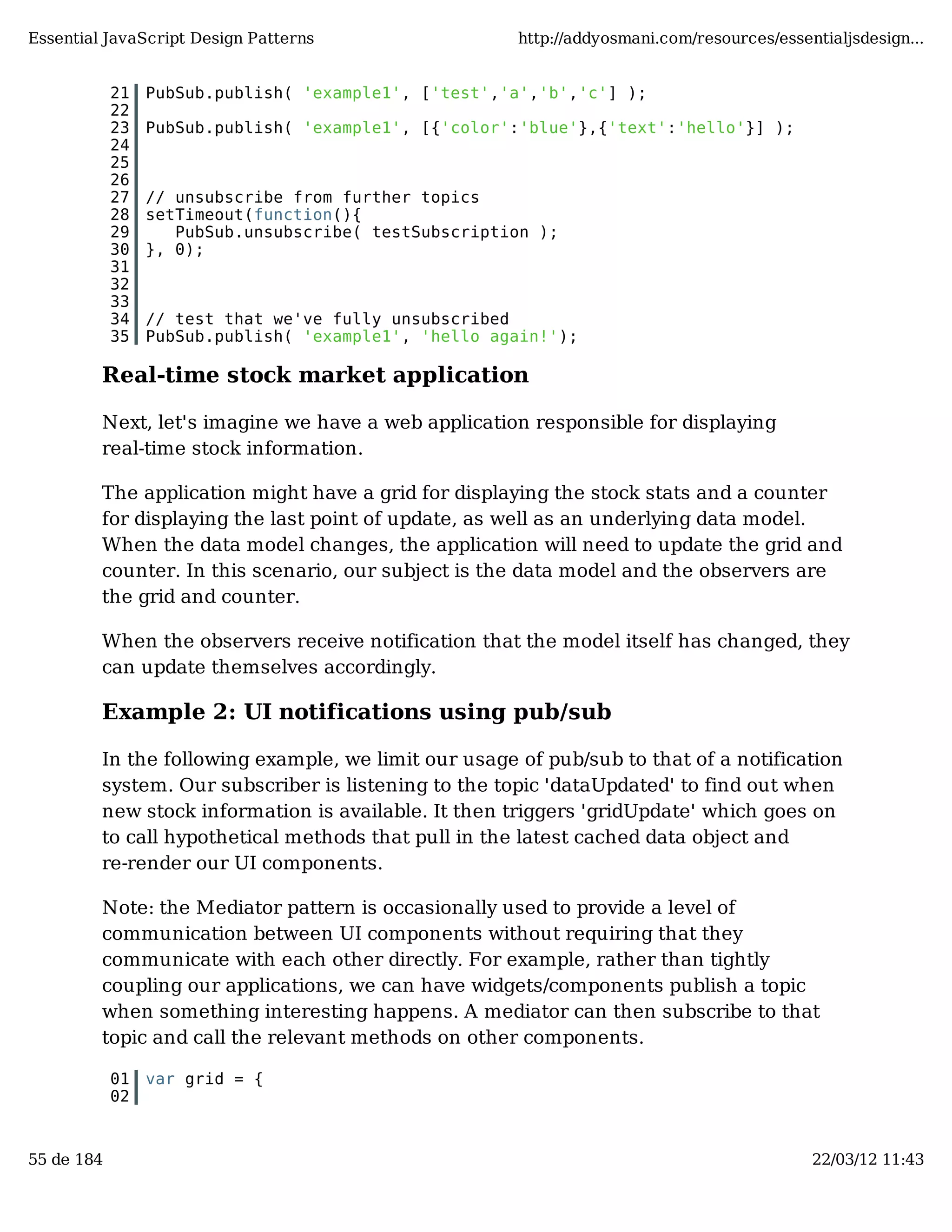 Essential JavaScript Design Patterns http://addyosmani.com/resources/essentialjsdesign... 21 PubSub.publish( 'example1', ['test','a','b','c'] ); 22 23 PubSub.publish( 'example1', [{'color':'blue'},{'text':'hello'}] ); 24 25 26 27 // unsubscribe from further topics 28 setTimeout(function(){ 29 PubSub.unsubscribe( testSubscription ); 30 }, 0); 31 32 33 34 // test that we've fully unsubscribed 35 PubSub.publish( 'example1', 'hello again!'); Real-time stock market application Next, let's imagine we have a web application responsible for displaying real-time stock information. The application might have a grid for displaying the stock stats and a counter for displaying the last point of update, as well as an underlying data model. When the data model changes, the application will need to update the grid and counter. In this scenario, our subject is the data model and the observers are the grid and counter. When the observers receive notification that the model itself has changed, they can update themselves accordingly. Example 2: UI notifications using pub/sub In the following example, we limit our usage of pub/sub to that of a notification system. Our subscriber is listening to the topic 'dataUpdated' to find out when new stock information is available. It then triggers 'gridUpdate' which goes on to call hypothetical methods that pull in the latest cached data object and re-render our UI components. Note: the Mediator pattern is occasionally used to provide a level of communication between UI components without requiring that they communicate with each other directly. For example, rather than tightly coupling our applications, we can have widgets/components publish a topic when something interesting happens. A mediator can then subscribe to that topic and call the relevant methods on other components. 01 var grid = { 02 55 de 184 22/03/12 11:43 