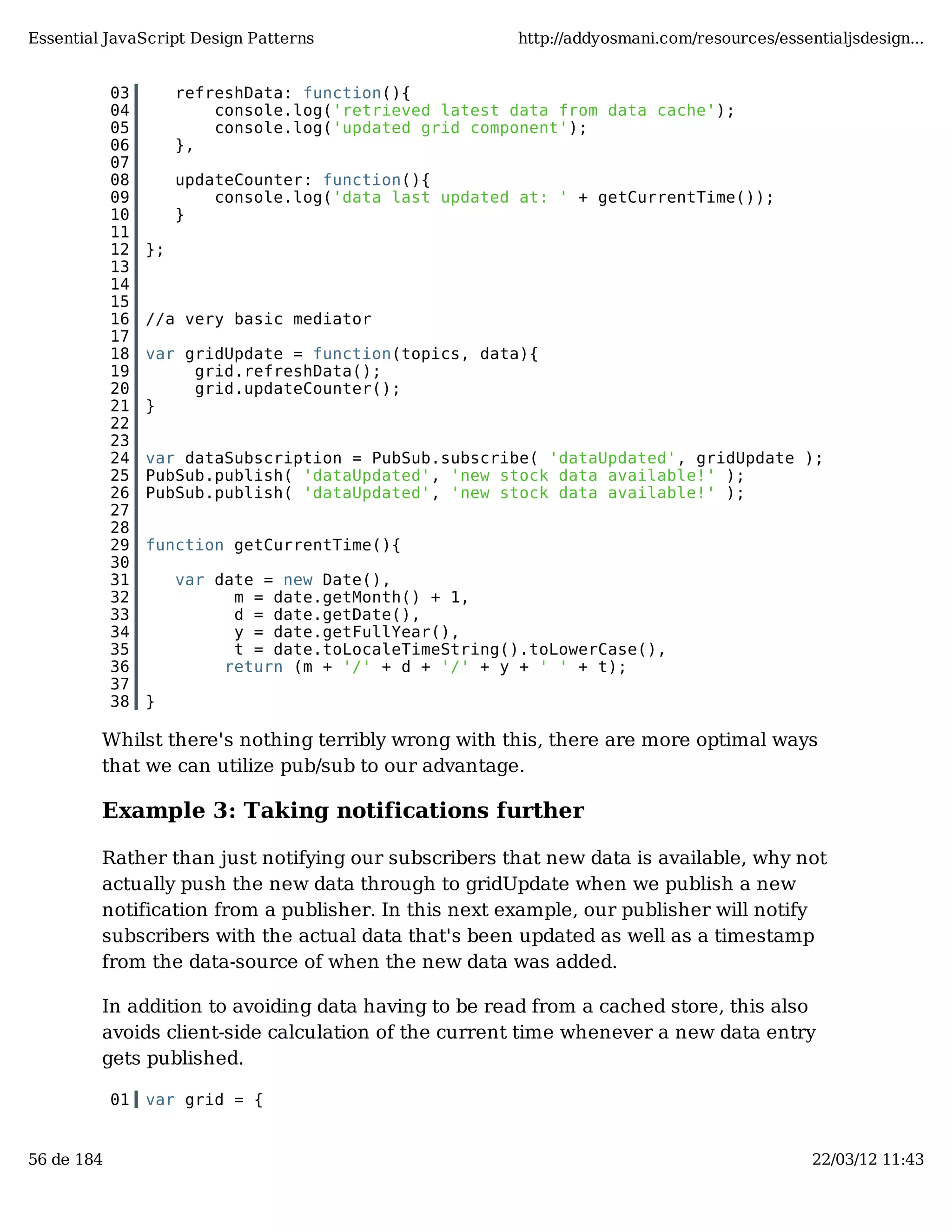 Essential JavaScript Design Patterns http://addyosmani.com/resources/essentialjsdesign... 03 refreshData: function(){ 04 console.log('retrieved latest data from data cache'); 05 console.log('updated grid component'); 06 }, 07 08 updateCounter: function(){ 09 console.log('data last updated at: ' + getCurrentTime()); 10 } 11 12 }; 13 14 15 16 //a very basic mediator 17 18 var gridUpdate = function(topics, data){ 19 grid.refreshData(); 20 grid.updateCounter(); 21 } 22 23 24 var dataSubscription = PubSub.subscribe( 'dataUpdated', gridUpdate ); 25 PubSub.publish( 'dataUpdated', 'new stock data available!' ); 26 PubSub.publish( 'dataUpdated', 'new stock data available!' ); 27 28 29 function getCurrentTime(){ 30 31 var date = new Date(), 32 m = date.getMonth() + 1, 33 d = date.getDate(), 34 y = date.getFullYear(), 35 t = date.toLocaleTimeString().toLowerCase(), 36 return (m + '/' + d + '/' + y + ' ' + t); 37 38 } Whilst there's nothing terribly wrong with this, there are more optimal ways that we can utilize pub/sub to our advantage. Example 3: Taking notifications further Rather than just notifying our subscribers that new data is available, why not actually push the new data through to gridUpdate when we publish a new notification from a publisher. In this next example, our publisher will notify subscribers with the actual data that's been updated as well as a timestamp from the data-source of when the new data was added. In addition to avoiding data having to be read from a cached store, this also avoids client-side calculation of the current time whenever a new data entry gets published. 01 var grid = { 56 de 184 22/03/12 11:43 