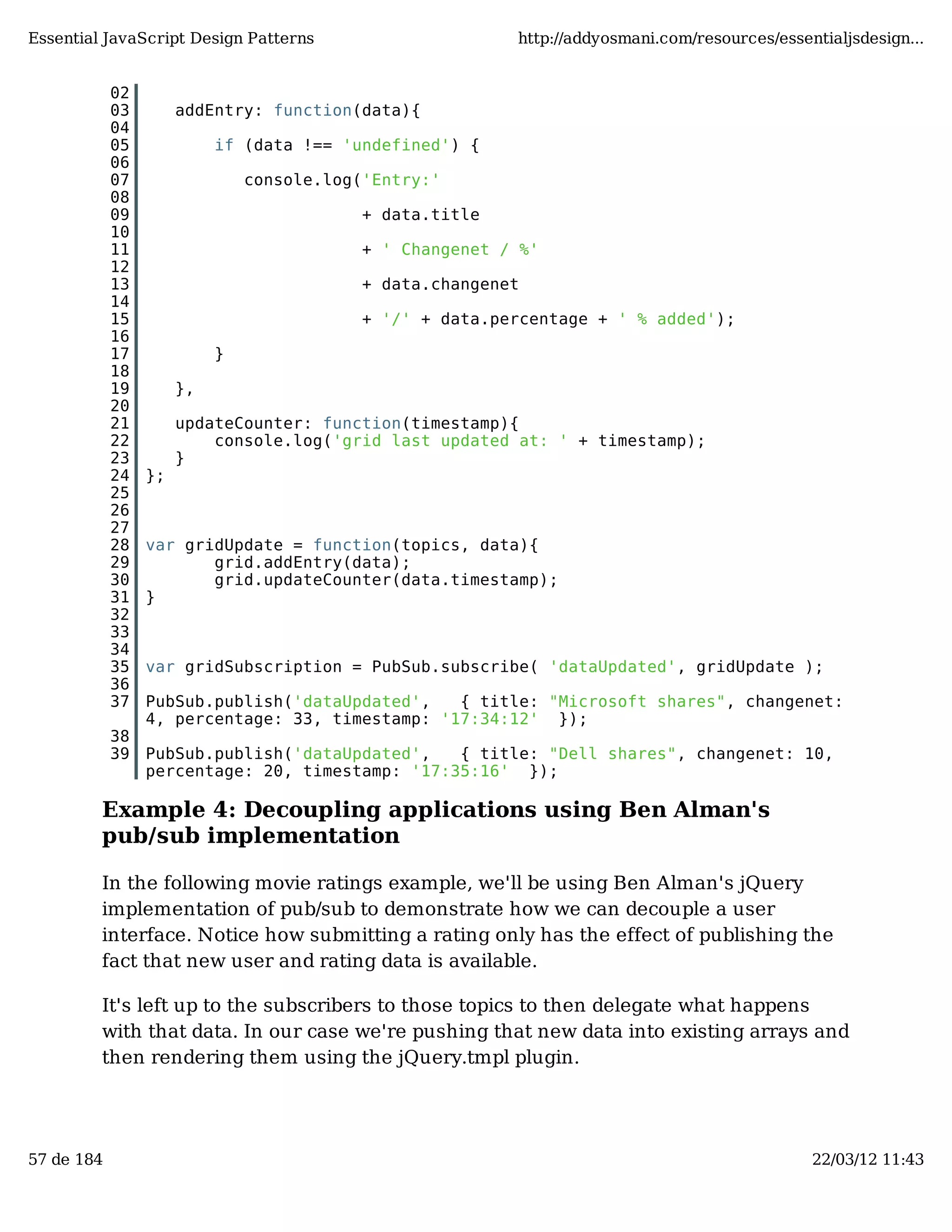 Essential JavaScript Design Patterns http://addyosmani.com/resources/essentialjsdesign... 02 03 addEntry: function(data){ 04 05 if (data !== 'undefined') { 06 07 console.log('Entry:' 08 09 + data.title 10 11 + ' Changenet / %' 12 13 + data.changenet 14 15 + '/' + data.percentage + ' % added'); 16 17 } 18 19 }, 20 21 updateCounter: function(timestamp){ 22 console.log('grid last updated at: ' + timestamp); 23 } 24 }; 25 26 27 28 var gridUpdate = function(topics, data){ 29 grid.addEntry(data); 30 grid.updateCounter(data.timestamp); 31 } 32 33 34 35 var gridSubscription = PubSub.subscribe( 'dataUpdated', gridUpdate ); 36 37 PubSub.publish('dataUpdated', { title: "Microsoft shares", changenet: 4, percentage: 33, timestamp: '17:34:12' }); 38 39 PubSub.publish('dataUpdated', { title: "Dell shares", changenet: 10, percentage: 20, timestamp: '17:35:16' }); Example 4: Decoupling applications using Ben Alman's pub/sub implementation In the following movie ratings example, we'll be using Ben Alman's jQuery implementation of pub/sub to demonstrate how we can decouple a user interface. Notice how submitting a rating only has the effect of publishing the fact that new user and rating data is available. It's left up to the subscribers to those topics to then delegate what happens with that data. In our case we're pushing that new data into existing arrays and then rendering them using the jQuery.tmpl plugin. 57 de 184 22/03/12 11:43 